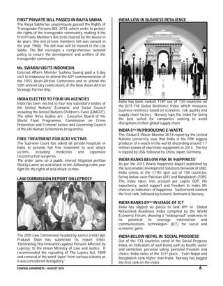 GENERAL AWARENESS – AUGUST 2015 6
FIRST PRIVATE BILL PASSED IN RAJYA SABHA
The Rajya Sabha has unanimously passed the Rights of
Transgender Persons Bill, 2014, which seeks to protect
the rights of the transgender community, making it the
first Private Member’s Bill to be cleared by the House in
46 years (the last private members bill was passed in
the year 1968). The bill now will be moved in the Lok
Sabha. The Bill envisages a comprehensive national
policy to ensure the development and welfare of the
transgender community.
Ms. SWARAJ VISITS INDONESIA
External Affairs Minister Sushma Swaraj paid a 5-day
visit to Indonesia to attend the 60th commemoration of
the 1955 Asian-African Conference and to attend the
10th anniversary celebrations of the New Asian-African
Strategic Partnership.
INDIA ELECTED TO FOUR UN AGENCIES
India has been elected to four key subsidiary bodies of
the United Nations' Economic and Social Council
including the United Nations Children's Fund (UNICEF).
The other three bodies are - Executive Board of the
World Food Programme, Commission on Crime
Prevention and Criminal Justice and Governing Council
of the UN Human Settlements Programme.
FREE TREATMENT FOR ACID VICTIMS
The Supreme Court has asked all private hospitals in
India to provide full free treatment to acid attack
victims, including medicines and expensive
reconstruction surgeries.
The order came on a public interest litigation petition
filed by Laxmi, an acid attack victim, following a nine year
fight for the rights of acid attack victims.
LAW COMMISSION REPORT ON LEPROSY
The 20th Law Commission headed by Justice (retd.) Ajit
Prakash Shah has submitted its report titled
‘Eliminating Discrimination against Persons Affected by
Leprosy’ to the Union Ministry of Law and Justice. It
recommended the repealing of The Lepers Act, 1898
and removal of the word ‘leper’ from various statutes as
it was considered ‘derogatory.’
INDIA LOW IN BUSINESS RESILIENCE
India has been ranked 119th out of 130 countries on
the 2015 FM Global Resilience Index which measures
business resilience based on economic, risk quality and
supply chain factors. Norway tops the index for being
the best suited for companies seeking to avoid
disruptions in their global supply chain.
INDIA 5TH IN PRODUCING E-WASTE
The ‘Global E-Waste Monitor 2014 report by the United
Nations University says that India is the fifth biggest
producer of e-waste in the world, discarding around 1.7
million tonnes of electronic equipment in 2014. The list
is topped by USA, followed by China, Japan, Germany.
INDIA RANKS BELOW PAK IN ‘HAPPINESS’
As per the 2015 World Happiness Report published by
the Sustainable Development Solutions Network of UNO,
India comes at the 117th spot out of 158 countries,
faring below even Pakistan (81) and Bangladesh (109).
The index takes into account per capita GDP, life
expectancy, social support and freedom to make life
choices as indicators of happiness. Switzerland claimed
the first rank, followed by Iceland, Denmark & Norway.
INDIA RANKS 89TH IN USAGE OF ICT
India has slipped six places to rank 89th in Global
Networked Readiness Index compiled by the World
Economic Forum, showing a "widespread" weakness in
its potential to leverage information and
communications technologies (ICT) for social and
economic gains.
INDIA BELOW NEPAL IN ‘SOCIAL PROGRESS’
Out of the 133 countries rated in the Social Progress
Index on indicators of well-being such as health, water
and sanitation, personal safety, personal freedom and
choice, India ranks at the 101st place. Even Nepal and
Bangladesh rank higher than India. Norway has bagged
the first rank on the index.
 