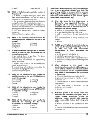 GENERAL AWARENESS – AUGUST 2015 69
d) Only C e) Only A and B
10) Which of the following is true in the context of
the passage?
a) In the US, during the three year period after
2009, small manufacturers did not fare well as
compared to their larger counterparts.
b) The impact on disposable incomes of people
barely affects the CPG manufacturing industry.
c) Post-tax wages, especially for the middle class,
are one of the critical factors which have reduced
spending behavior of consumers.
d) CPG have always been a favourite among
consumers.
e) None of the given options is true.
11) Which of the following correctly explains the
meaning of phrase ’a handful of’ as used in the
passage?
a) Boundless b) Planned
c) Satisfactory d) Limited
e) Imperfect
12) As mentioned in the passage, one of the most
critical factors that aids in catering to the
needs of consumers is
a) persuading them to purchase the goods
produced by the organization.
b) assess their requirements and appropriately
plan to meet them.
c) offering them products that an organization
regularly manufactures.
d) concentrating only on being aware about the
consumers’ changing preferences.
e) None of the given options.
13) Which of the following is most nearly the
SAME in meaning to the word ‘SHRINKING’ as
used in the passage?
a) developing b) annoying
c) narrowing d) wasting
e) rising
14) Which of the following is most nearly the
SAME in meaning to the word ‘VARIEGATED’
as used in the passage?
a) diverse b) composite
c) strong d) narrow
e) valued
15) Which of the following is most nearly the
OPPOSITE in meaning to the word
‘SHUTTERED’ as used in the passage?
a) closed b) retail
c) flourished d) gratified
e) nearest
DIRECTIONS: Read this sentence to find out whether
there is any grammatical mistake/error in it. The
error, if any, will be in one part of the sentence.
Mark the part with the error as your answer. If there
is no error, mark ‘No Error’ as your answer. (Ignore
the errors of punctuation, if any)
16) After his term in the Department of
Defence/he was appointed Secretary of
Energy/a job in which he was strongly
supported the use/ of alternate sources of
energy such as nuclear energy.
a) After his term in the Department of Defence
b) he was appointed Secretary of Energy
c) a job in which he was strongly supported the
used
d) of alternate sources of energy such as nuclear
energy.
e) No error
17) As GDP growth is half of what it/is just a few
years ago, the country/desperately needs to
cut the red tape and improve/the
infrastructure to boost investment and
growth.
a) As GDP growth is half of what it
b) is just a few years ago, the country
c) desperately needs to cut red tape and improve
d) infrastructure to boost investment and growth.
e) No error
18) When elections in the country due
shortly/people are determined to register as
voters and to vote for/ candidates based on
their track record and the programmes/ that
they intend to implement for the betterment
of the country.
a) When elections in the country due shortly
b) people are determined to register as voters
and to vote for
c) candidates based on their track record and the
programmes
d) that they intend to implement for the
betterment of the country.
e) No error
19) At least a quarter of the world’s corals have
lost/over the past twenty-five years and as
climate change warms/the oceans the
additional carbon dioxide will make/the
water more acidic, further destroying coral
reefs.
a) At least a quarter of the world’s corals have
lost
b) over the past twenty-five years and as climate
change warms
 