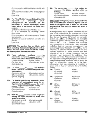GENERAL AWARENESS – AUGUST 2015 70
c) the oceans the additional carbon dioxide will
make
d) the water more acidic, further destroying coral
reefs.
e) No error
20) The Prime Minister’s speech laid out how/it is
important to encourage female
participated/in the economy yet the
percentage of female law-makers in/the
lower house of parliament has fallen to 8
percent.
a) The Prime Minister’s speech laid out how
b) it is important to encourage female
participated
c) in the economy yet the percentage of female
lawmakers in
d) the lower house of parliament has fallen to 8
percent.
e) No error
DIRECTIONS: The question has two blanks each
blank indicating that something has been omitted.
Choose the set of words for each blank that best fits
the meaning of the sentence as a whole.
21) Three unknown assailants _________on
motorcycles and opened __________ barely a few
metres from where the actor was shooting.
a) came, shooting b) rode, rounds
c) arrived, fire d) approached, hitting
e) climbed, shots
22) The police _________ in ___________ a car theft case
within a matter of two hours of registration of
the complaint.
a) achieved, solving b) victorious, catching
c) famed, arresting d) succeeded, cracking
e) failed, assigning
23) The health ministry has approved a major
expansion of post-graduate seats in key
departments of AIIMS to __________ the severe
__________ of specialists across the country.
a) address, dearth b) correct, loss
c) improve, damage d) rectify, limits
e) good, shortage
24) With the _________ wedding season, people are
leaving no stone unturned to make their
wedding cards look _________.
a) prolonged, beyond b) ongoing, special
c) instant, great d) sudden, while
e) estimated, legible
25) The tourism data ____________ that Indians are
____________ the biggest spenders while on
holidays.
a) says, within b) reveal, amongst
c) proclaims, between d) states, surrounded.
e) speaks, amid
DIRECTIONS: In the given passage, there are blanks,
each of which has been numbered. Against each, five
words are suggested, one of which fits the blank
appropriately. Find out the appropriate word in
each case.
A strong economy would improve livelihoods and give
hope for the future, but the lack of reliable electricity in
the country has contributed to holding back prosperity.
Over the past five years, GDP growth has averaged 3
percent, too …..(26)….. to fight poverty and create jobs.
Demand for power outstrips what the country can
produce and …..(27)…... Planned and unplanned
electricity outages of 12 to 16 hours daily nationwide
…..(26)….. business, aggravate unemployment and
spark angry protests. The country has …..(29)….. energy
resources- an estimated 186 billion tons of coal, over
100,000 megawatts of hydro potential and wind
potential of up to 3,46,000 megawatts. But the
technology and investment to …..(26)….. these
resources are limited. An overreliance on imported fuel
has exposed the country to high oil prices and there isn’t
enough money to keep the system- a mix of private and
state run enterprises- running or to fix faulty
infrastructure that leaks electricity. A resolution of
power crisis is, thus, very critical to the survival of the
country.
26) a) much b) low
c) required d) tough
e) minimal
27) a) represent b) sufficient
c) adequate d) amount
e) deliver
28) a) run b) happens
c) plans d) effect
e) hurt
29) a) ample b) fix
c) worst d) frequent
e) paucity
30) a) lack b) solve
c) waste d) exploit
e) advantage
 