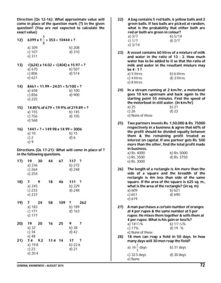 GENERAL AWARENESS – AUGUST 2015 72
Direction (Qs 12-16): What approximate value will
come in place of the question mark (?) in the given
question? (You are not expected to calculate the
exact value)
12) 6399 x 1
8
5
+ 353 = 10444 + ?
a) 309 b) 208
c) 107 d) 310
e) 311
13) (624) x 14.02 + (404) x 15.97 = ?
a) 670 b) 507
c) 806 d) 514
e) 621
14) 8461  11.99 – 24.01  5/100 = ?
a) 658 b) 100
c) 856 d) 900
e) 225
15) 14.85% of 679 + 19.9% of 219.89 = ?
a) 155 b) 145
c) 756 d) 105
e) 568
16) 1441  ? + 149.98 x 14.99 = 3006
a) 10 b) 15
c) 2 d) 6
e) 9
Directions (Qs 17-21): What will come in place of ?
in the following questions.
17) 19 30 44 67 117 ?
a) 236 b) 272
c) 264 d) 248
e) 254
18) 7 9 18 46 111 ?
a) 245 b) 229
c) 233 d) 248
e) 237
19) 7 24 58 109 ? 262
a) 183 b) 189
c) 171 d) 163
e) 177
20) 19 20 16 25 9 ?
a) 32 b) 38
c) 34 d) 42
e) 48
21) 7.4 9.2 11.4 14 17 ?
a) 19.8 b) 22.6
c) 23 d) 21
e) 20.4
22) A bag contains 5 red balls, 6 yellow balls and 3
green balls. If two balls are picked at random,
what is the probability that either both are
red or both are green in colour?
a) 3/7 b) 5/14
c) 1/7 d) 2/7
e) 3/14
23) A vessel contains 60 litres of a mixture of milk
and water in the ratio of 13 : 2. How much
water has to be added to it so that the ratio of
milk and water in the resultant mixture may
be 4 : 1 ?
a) 5 litres b) 6 litres
c) 4 litres d) 3 litres
e) 8 litres
24) In a stream running at 2 km/hr, a motorboat
goes 10 km upstream and back again to the
starting point 55 minutes. Find the speed of
the motorboat in still water. (In km/hr)
a) 25 b) 21
c) 26 d) 22
e) None of these
25) Two partners invests Rs. 1,50,000 & Rs. 75000
respectively in a business & agree that 60% of
the profit should be divided equally between
them & the remaining profit treated as
interest on capital. If one partner gets Rs. 500
more than the other, find the total profit made
in business.
a) Rs. 4000 b) Rs. 5000
c) Rs. 3500 d) Rs. 3750
e) Rs. 3000
26) The length of a rectangle is 4m more than the
side of a square and the breadth of the
rectangle is 4m less than side of the same
square. If the area of the square is 625 sq. m.,
what is the area of the rectangle? (in sq. m)
a) 609 b) 621
c) 651 d) 690
e) 619
27) A man purchases a certain number of oranges
at 4 per rupee & the same number at 5 per
rupee. He mixes them together & sells them at
4 per rupee. What is his gain or loss%?
a) 142/7% b) 111/9%
c) 17% d) 19 %
e) None of these
28) 18 men can reap a field in 50 days. In how
many days will 30 men reap the field?
a)
3
2
30 days b) 31 days
c) 32.5 days d) 30 days
e) None
 