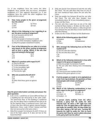 GENERAL AWARENESS – AUGUST 2015 74
(i.e. if one neighbour faces the centre the other
neighbour faces outside and vice-versa.). Immediate
neighbours of F face opposite directions (i.e. if one
neighbour faces the centre the other neighbour face
outside and vice-versa.)
1) How many people in the given arrangement
face the centre?
a) Two b) Three
c) One d) Four
e) Five
2) Which of the following is true regarding A as
per the given seating arrangement?
a) H sits second to the left of A
b) A faces outside
c) Only two people sit between A and B.
d) C is one of the immediate neighbours of A.
e) Only three people sit between A and G.
3) Four of the following five are alike in a certain
way based on the given seating arrangement
and so form a group. Which is the one that
does not belong to that group?
a) F b) H
c) B d) G
e) D
4) What is E’s position with respect to H?
a) Third to the left
b) To the immediate left
c) To the immediate right
d) Second to the right
e) Third to the right
5) Who sits second to the left of G?
a) H b) A
c) B
d) Other than those given as options
e) F
Step the given information carefully and answer the
given question.
 A, B, C, D, K, L and M live on seven different floors of
a building but not necessarily in the same order.
The lowermost floor of the building is numbered
one, the one above that is numbered two and so on
till the topmost floor is numbered seven. Each one
of them also likes different games namely-Snooker,
Badminton, Chess, Ludo, Cricket, Hockey and Polo
(but not necessarily in the same order.)
 Only three people live between B and K. B lives on
one of the floors above K. K does not live on the
lowermost floor.
 Only one person lives between B and the one who
like Chess. The one who likes Polo lives on one of
the even numbered floors above the one who like
Chess.
 Only two people live between M and the one who
like Chess. The one who likes Snooker lives
immediately above M. A lives immediately above L.
A does not like Chess.
 The one who likes Ludo lives on one of the odd
numbered floors below L. M does not like Ludo. D
lives on one of the floors above C. Only one person
lives between the one who likes Cricket and the one
who likes Hockey.
 D does not like Cricket. M does not like Badminton.
6) Which of the following games does B like?
a) Snooker b) Ludo
c) Polo d) Badminton
e) Chess
7) Who amongst the following lives on the floor
numbered 4?
a) The one who likes Hockey
b) The one who likes Chess
c) A d) L
e) B
8) Which of the following statements is true with
respect to the given arrangement?
a) Only two people live between K and M.
b) The one who likes Hockey lives immediately
above K.
c) C likes Chess
d) C lives on an even numbered floor.
e) None of the given options is true.
9) If all the people are made to sit in alphabetical
order from top to bottom, the positions of how
many people will remain unchanged?
a) None b) Three
c) Two d) One
e) Four
10) Which of the following combinations is true
with respect to the given arrangement?
a) Polo – C b) Ludo – B
c) Cricket – K d) Chess – L
e) Snooker – A
11) A person starts walking from his office
towards a party hall. He walks for 30m
towards East. He takes a 900 right turn and
walks for 15m. He again takes a 900 right turn,
and walks for another 20m. He then walks for
25m after taking a 900 left turn. Turning 900
towards his right he walks for 10m to reach
the party hall. How far and in which direction
is the party hall from his office?
 