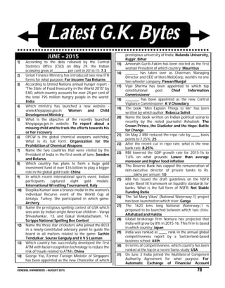 GENERAL AWARENESS – AUGUST 2015 78
Latest G.K. Bytes
JUNE – 2015
1) According to the data released by the Central
Statistics Office (CSO) on May 29, the Indian
economy grew at __________ per cent in 2014-15: 7.3
2) Union Finance Ministry has introduced two new ITR
forms for what purpose: For Income Tax Returns
3) According to United Nations annual hunger report -
'The State of Food Insecurity in the World 2015' by
FAO, which country accounts for over 24 per cent of
the total 795 million hungry people in the world:
India
4) Which ministry has launched a new website -
www.khoyapaya.gov.in: Women and Child
Development Ministry
5) What is the objective of the recently launched
khoyapaya.gov.in website: To report about a
missing child and to track the efforts towards his
or her recovery
6) OPCW is the global chemical weapons watchdog.
What is its full form: Organization for the
Prohibition of Chemical Weapons
7) Name the two countries that were visited by the
President of India in the first week of June: Sweden
and Belarus
8) Which country has plans to form a huge gold
investment fund of over $16 billion to play a bigger
role in the global gold trade: China
9) In which recent international sports event, Indian
participants captured eight gold medals:
International Wrestling Tournament, Italy
10) Deepika Kumari won a bronze medal in the women's
individual Recurve event of the World Cup at
Antalya, Turkey. She participated in which game:
Archery
11) Name the prestigious spelling contest of USA which
was won by Indian origin American children - Vanya
Shivashankar, 13, and Gokul Venkatachalam, 14:
Scripps National Spelling Bee Contest
12) Name the three star cricketers who joined the BCCI
in a newly-constituted advisory panel to guide the
board in all matters related to the game: Sachin
Tendulkar, Sourav Ganguly and V V S Laxman
13) Which country has successfully developed the first
ATM with facial recognition technology to reduce the
risk of frauds related to ATMs: China
14) George Yeo, Former Foreign Minister of Singapore
has been appointed as the new Chancellor of which
prestigious university of India: Nalanda University,
Rajgir, Bihar
15) Ameenah Gurib-Fakim has been elected as the first
woman President of which country: Mauritius
16) _________ has taken over as Chairman, Managing
Director and CEO of Hero MotoCorp, world’s no one
two wheeler company: Pawan Munjal
17) Vijai Sharma has been appointed to which top
constitutional post: Chief Information
Commissioner
18) __________ has been appointed as the new Central
Vigilance Commissioner: K V Chowdary
19) The book “Men Explain Things to Me” has been
written by which author: Rebecca Solnit
20) Name the book written on Indian political scenario
recently by the noted journalist Ashutosh: The
Crown Prince, the Gladiator and the Hope: Battle
for Change
21) On May 2 RBI reduced the repo rate by ______ basis
points to 7.25%: 25
22) After the recent cut in repo rate, what is the new
bank rate: 8.25%
23) RBI lowered the GDP growth rate for 2015-16 to
7.6% on what grounds: Lower than average
monsoon and higher food inflation
24) The Reserve Bank has capped the remuneration of
non-executive director of private banks to Rs.
______lakhs per annum: 10
25) RBI has issued the draft guidelines on the NSFR
under Basel III framework on liquidity standards for
banks. What is the full form of NSFR: Net Stable
Funding Ratio
26) The 'Jal Marg Vikas' (National Waterway-1) project
has been launched on which river: Ganga
27) The 1620 kms long National Waterway–1 is
proposed to be launched between which two cities:
Allahabad and Haldia
28) Global brokerage firm Nomura has projected that
India will grow by 8% in 2015-16. This firm is based
in which country: Japan
29) India was ranked at ______ rank in the annual global
competitiveness report by a Switzerland-based
business school: 44th
30) In terms of competitiveness, which country has been
ranked at the top in a recent Swiss study: USA
31) On June 3 India joined the Multilateral Competent
Authority Agreement for what purpose: For
Automatic Exchange of Financial Account
 