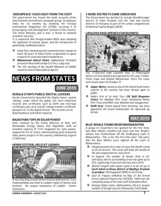 GENERAL AWARENESS – AUGUST 2015 7
‘GREENPEACE’ FACES HEAT FROM THE GOVT
The government has frozen the bank accounts of the
international environment campaign group- Greenpeace
India for six months by invoking the Foreign
Contribution Regulation Act (FCRA), accusing it of
encouraging “anti-development” protests in the country.
The Home Ministry said it was “a threat to national
economic security”.
It is suspected that foreign-funded NGOs were blocking
the expansion of nuclear power and the introduction of
genetically modified products.
 India Post released special commemorative stamps to
mark 50 years of Indo-French co-operation in space
research at a function held in Puducherry.
 Mohammad Ashraf Ghani, Afghanistan President
arrived in New Delhi on April 27 on a 3 day visit.
 The 5th meeting of the Health Ministers of SAARC
countries held in New Delhi in April 8.
NEWS FROM STATES
JUNE 2015
KERALA STARTS PUBLIC DIGITAL LOCKERS
Kerala Government launched the Digital locker system
‘Akshay’, under which the public can store important
records and certificates such as birth and marriage
certificates, pan card, school/ college transfer certificate,
passport etc. in the digital format. The records can be
downloaded as and when required.
RAJASTHAN TOPS IN SOLAR POWER
Data released by the Union Ministry of New and
Renewable Energy shows that Rajasthan, with an
installed capacity of 1147 megawatt for solar power,
topped the list of states commissioning grid connected
solar power projects in the country, followed by Gujarat
(1,000 mw).
HEMIS FESTIVAL HELD AT LADAKH
A two-day long annual Hemis festival dedicated to Guru
Padmasambha was held in Ladakh region of Jammu and
Kashmir the largest monastery of Ladakh - Hemis
monastery.
3 MORE DISTRICTS COME UNDER NCR
The Government has decided to include Muzaffarnagar
district of Uttar Pradesh and the Jind and Karnal
districts of Haryana as part of the urban conglomerate
of National Capital Region (NCR).
LIPULEKH PASS OPENED FOR BUSINESS
The 17,500-feet high Lipulekh Pass in Pithoragarh
district of Uttarakhand was opened for this year's India-
China trade and Kailash Mansarovar Yatra. The route
will remain open till October 31.
 Jaipur Metro, touted as one of the fastest built metro
systems in the country, has been thrown open to
public.
 India’s first of its kind Tier-I Oil Spill Response
Centre for Mumbai Port Trust, Jawaharlal Nehru
Port Trust and ONGC near Mumbai was inaugurated.
 Steffi Graf, Tennis legend from Germany, has been
appointed the brand ambassador for Ayurveda by
Kerala.
MAY 2015
BLUE WHALE FOUND NEAR MAHARASHTRA
A group of researchers has spotted for the first time,
two Blue Whales (mother-calf pair) and four Bryde’s
whales near Kunkeshwar off the Sindhudurg coast in
Maharashtra. This is for the first time after 100 years
that the Blue Whales were sighted off the coast of
Maharashtra.
 Punjab becomes first state to issue Soil Health Cards
to all its farmers. The cards will show the details of
the soil composition for every farm.
 In Gujarat, the number of Asiatic lions in Gir
sanctuary and its surrounding areas has gone up to
523, registering 27 percent increase since 2010.
 World’s largest solar power plant is to be set up at
Gurh tehsil in Rewa district of Madhya Pradesh
to produce 750 megawatt (MW) of electricity.
 Govt of Tripura withdrew on May 27 the Armed
Forces (Special Powers) Act (AFSPA), 1958 from the
remaining areas of the state with immediate effect.
 Among Indian states, Maharashtra attracts largest
number of foreign tourists followed by Tamil Nadu.
 