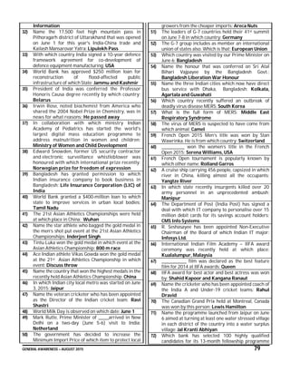 GENERAL AWARENESS – AUGUST 2015 79
Information
32) Name the 17,500 feet high mountain pass in
Pithoragarh district of Uttarakhand that was opened
on June 1 for this year's India-China trade and
Kailash Mansarovar Yatra: Lipulekh Pass
33) With which country India signed a 10-year defence
framework agreement for co-development of
defence equipment manufacturing: USA
34) World Bank has approved $250 million loan for
reconstruction of flood-affected public
infrastructure of which State: Jammu and Kashmir
35) President of India was conferred the Professor
Honoris Causa degree recently by which country:
Belarus
36) Irwin Rose, noted biochemist from America who
shared the 2004 Nobel Prize in Chemistry, was in
news for what reasons: He passed away
37) In collaboration with which ministry Indian
Academy of Pediatrics has started the world's
largest digital mass education programme to
address malnutrition in women and children:
Ministry of Women and Child Development
38) Edward Snowden, former US security contractor
and electronic surveillance whistleblower was
honoured with which international prize recently:
Norwegian prize for freedom of expression
39) Bangladesh has granted permission to which
Indian insurance company to book business in
Bangladesh: Life Insurance Corporation (LIC) of
India
40) World Bank granted a $400-million loan to which
state to improve services in urban local bodies:
Tamil Nadu
41) The 21st Asian Athletics Championships were held
at which place in China: Wuhan
42) Name the star athlete who bagged the gold medal in
the men’s shot put event at the 21st Asian Athletics
Championships: Inderjeet Singh
43) Tintu Luka won the gold medal in which event at the
Asian Athletics Championship: 800 m race
44) Ace Indian athlete Vikas Gowda won the gold medal
at the 21st Asian Athletics Championship in which
event: Discuss throw
45) Name the country that won the highest medals in the
recently held Asian Athletics Championship: China
46) In which Indian city local metro was started on June
3, 2015: Jaipur
47) Name the veteran cricketer who has been appointed
as the Director of the Indian cricket team: Ravi
Shastri
48) World Milk Day is observed on which date: June 1
49) Mark Rutte, Prime Minister of ______arrived in New
Delhi on a two-day (June 5-6) visit to India:
Netherland
50) The government has decided to increase the
Minimum Import Price of which item to protect local
growers from the cheaper imports: Areca Nuts
51) The leaders of G-7 countries held their 41st summit
on June 7-8 in which country: Germany
52) The G-7 group includes as member an international
union of states also. Which is that: European Union
53) Which country was visited by our Prime Minister on
June 6: Bangladesh
54) Name the honour that was conferred on Sri Atal
Bihari Vajpayee by the Bangladesh Govt.:
Bangladesh Liberation War Honour
55) Name the three Indian cities which now have direct
bus service with Dhaka, Bangladesh: Kolkata,
Agartala and Guwahati
56) Which country recently suffered an outbreak of
deadly virus disease MERS: South Korea
57) What is the full form of MERS: Middle East
Respiratory Syndrome
58) The virus of MERS is suspected to have come from
which animal: Camel
59) French Open 2015 Men’s title was won by Stan
Wawrinka. He is from which country: Switzerland
60) _____________ won the women’s title in the French
Open 2015: Serena Williams, USA
61) French Open tournament is popularly known by
which other name: Rolland Garros
62) A cruise ship carrying 456 people, capsized in which
river in China, killing almost all the occupants:
Yangtze River
63) In which state recently insurgents killed over 20
army personnel in an unprecedented ambush:
Manipur
64) The Department of Post (India Post) has signed a
deal with which IT company to personalise over 15
million debit cards for its savings account holders:
CMS Info Systems
65) R. Seshasayee has been appointed Non-Executive
Chairman of the Board of which Indian IT major:
Infosys Ltd.
66) International Indian Film Academy – IIFA award
ceremony was recently held at which place:
Kualalumpur, Malaysia
67) ______________ film was declared as the best feature
film for 2014 at IIFA awards: Queen
68) IIFA award for best actor and best actress was won
by: Shahid Kapoor and Kangana Ranaut
69) Name the cricketer who has been appointed coach of
the India A and Under-19 cricket teams: Rahul
Dravid
70) The Canadian Grand Prix held at Montreal, Canada
was won by this person: Lewis Hamilton
71) Name the programme launched from Jaipur on June
6 aimed at turning at least one water stressed village
in each district of the country into a water surplus
village: Jal Kranti Abhiyan
72) Which bank has selected 100 highly qualified
candidates for its 13-month fellowship programme
 