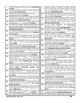 GENERAL AWARENESS – AUGUST 2015 80
`Youth for India' to work in rural areas: State Bank
of India
73) The book titled ‘Flood of Fire’ has been written by
which author: Amitav Ghosh
74) The 25th African Union summit was held at_________,
South Africa on June 7-8: Pretoria
75) Railways have tied up with which airlines to enable
its wait-listed passengers to book airline tickets at
some extra cost: Spice Jet and Go Air
76) Ashobaa is the name of the cyclonic storm that
developed over __________ sea recently: Arabian
77) In a relief to the bankers, RBI has allowed banks to
take what action against the defaulting borrowers:
Banks have been allowed to take over the control
of defaulting company
78) R C Tayal has been appointed as the new Director
General of which elite counter-terror force: National
Security Guard
79) __________ has been appointed as the new non-
executive Chairman of the Board of ICICI Bank: M K
Sharma
80) Which Indian organization has been awarded Space
Pioneer Award – 2015 by the US National Space
Society: ISRO
81) ISRO has won Space Pioneer Award – 2015 for
which achievement: For Mars Orbiter Mission
82) Anantjeet Singh Naruka won the gold in which event
in the 7th International junior shotgun cup held in
Orimattila, Finland: Skeet
83) India’s first of its kind Tier-I Oil Spill Response
Centre has been started near which city: Mumbai
84) Govt. has decided to include _______ district of Uttar
Pradesh and the ___________and __________ districts of
Haryana as part of the urban conurbation of National
Capital Region (NCR): Muzaffarnagar, Jind and
Karnal
85) IREDA has been awarded the Mini Ratna (Category-
I) status by the Govt. of India. What is the full form of
IREDA: Indian Renewable Energy and
Development Agency
86) The latest Global Economic Prospects report from
World Bank says that __________is expected to top the
growth chart in world, growing by 7.5 per cent this
year: India
87) Name the free trade agreement signed by 26 African
countries down from South Africa upto Egypt: The
Tripartite Free Trade Area
88) As per latest data, which are the top 3 crude oil
producing countries of the world: USA, Saudi
Arabia and Russia
89) Name the India’s first indigenous aircraft carrier that
was brought out from the Cochin Shipyard Ltd. on
June 10: INS Vikrant
90) HDFC Bank Ltd has launched a multipurpose
banking mobile app named ___________: PayZapp
91) In a one of the first-of-its-kind cross-border
operation, about 50 militants of groups namely
NSCN (K) and KYKL were killed by Indian army on
June 9. What specific name is given to such
operations: Surgical Operation
92) India, Australia and Japan held trilateral talks on
June 10 in which city to discuss the security situation
in the Asia Pacific: New Delhi
93) RBI has allowed bills of postpaid mobile service,
piped gas and water supply as OVDs for proof of
address for opening bank account. What is OVD:
Officially Valid Document
94) As per Forbes magazine's 100 highest-paid
sportsperson in the world, __________ is the richest
sportsperson of the world: Floyd Mayweather
95) As per Forbes magazine's 100 highest-paid
sportsperson in the world, __________ is the richest
sportsperson of the India: MS Dhoni
96) Name the Padma Sri awardee, creator of world
famous iconic ‘Rock Garden’ at Chandigarh, who
passed away on June 12 at the age of 90 years: Nek
Chand Saini
97) Prime Minister of which country resigned after the
prosecutors questioned the authenticity of his
school-leaving certificate: Moldova
98) Union Cabinet has approved the signing of BBIN
Motor Vehicle Agreement. The term BBIN stands for
what: Bangladesh, Bhutan, India and Nepal
99) Railway Ministry has decided to run ________ trains
from next month with dynamic fares to address the
rush during peak travel seasons: Suvidha
100) The second border haat (rural market) was opened
for common people at Kamalasagar in Sipahijala
district of _______ bordering Brahmanbaria district of
Bangladesh: Tripura
101) RBI has allowed non-resident Indians (NRIs) to
invest in __________ to encourage flow of capital into
the country: Chit Funds
102) Name the legendary English actor, singer and writer
famous for his charismatic negative roles in movies
such as Dracula, The Wicker Man, James Bond, Lord
of the Rings etc, who passed away recently: Sir
Christopher Lee
103) Government has given exemption from which levy
on import of drugs and test kits used to treat HIV
and AIDS infections: Import Duty
104) National Blood Transfusion Council has launched a
mobile app that covers all the 2760 licensed blood
banks of the country, for what purpose: To know
location of nearest blood bank
105) Name the movie that has become the first film to
have collections of more than 500 million dollars at
the box office on its opening weekend: Jurassic
World
106) On June 15, Britain observed the 800th anniversary
of which historic event: Signing of Magna Carta
107) The historic charter Magna Carta is hailed as the
 