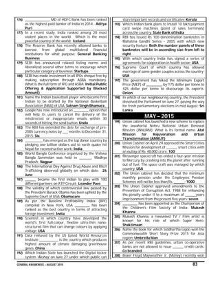 GENERAL AWARENESS – AUGUST 2015 83
176) __________________, MD of HDFC Bank has been ranked
as the highest paid banker of India in 2014: Aditya
Puri
177) In a recent study, India ranked among 20 most
violent places in the world. Which is the most
peaceful country of the world: Iceland
178) The Reserve Bank has recently allowed banks to
borrow from global multilateral financial
institutions for what purpose: General Banking
Business
179) SEBI has announced relaxed listing norms and
liberalized several other terms to encourage which
particular category of business: Startups
180) SEBI has made investment in all IPOs cheque free by
making subscription through ASBA mandatory.
What is the full form of IPO and ASBA: Initial Public
Offering & Application Supported by Blocked
Amount)
181) Name the Indian basketball player who became first
Indian to be drafted by the National Basketball
Association (NBA) of USA: Satnam Singh Bhamara
182) Google has now introduced an ___________ option that
will help its users to cancel the delivery of the
misdirected or inappropriate emails within 30
seconds of hitting the send button: Undo
183) The RBI has extended the date for exchange of pre-
2005 currency notes by ____ months to December 31,
2015: Six
184) _____________ has emerged as the top donor country by
pledging one billion dollars aid to earth quake hit
Nepal for reconstruction work: India
185) World Bangla Conference organized by the Vishwa
Bangla Sammelan was held in _________, Madhya
Pradesh: Nagpur
186) The International Day Against Drug Abuse and Illicit
Trafficking observed globally on which date: 26
June
187) ________ became the first Indian to play with 100
different partners on ATP Circuit: Leander Paes
188) The validity of which controversial law passed by
the President Barack Obama has been upheld by the
Supreme Court of USA: Obamacare
189) As per the Baseline Profitability Index (BPI)
compiled in New York, USA ___________ has been
ranked as the best country in terms of attracting
foreign investment: India
190) Scientist in which country have developed the
world's first full-colour, flexible ultra-thin nano-
structured film that can change colours by applying
voltage: USA
191) Data released by the US based World Resources
Institute ______________ is the country which produces
highest amount of climate damaging greenhouse
gases: China
192) Which Indian State has launched the Digital locker
system ‘Akshay’ on June 27 under which public can
store important records and certificates: Kerala
193) Which Indian bank plans to install 10 lakh payment
card swipe machines (point of sales terminals)
across the country: State Bank of India
194) RBI has issued Rs 100 denomination banknotes in
Mahatma Gandhi Series - 2005 with which new
security feature: Both the number panels of these
banknotes will be in ascending size from left to
right
195) With which country India has signed a series of
agreements for cooperation in health sector: USA
196) Supreme Court of which country has allowed
marriage of same gender couples across the country:
USA
197) The government has hiked the Minimum Export
Price (MEP) of ____________ by 175 dollar per tonne to
425 dollar per tonne to discourage its exports:
Onion
198) In which of our neighbouring country, the President
dissolved the Parliament on June 27, paving the way
for fresh parliamentary elections in mid August: Sri
Lanka
MAY – 2015
199) Union cabinet has launched a new scheme to replace
the Jawaharlal Nehru National Urban Renewal
Mission (JNNURM). What is its formal name: Atal
Mission for Rejuvenation and Urban
Transformation (AMRUT)
200) Union Cabinet on April 29 approved the Smart Cities
Mission for development of ________ smart cities with
an outlay of Rs. 48,000 crore: 100
201) Messenger spacecraft has ended a four-year mission
to Mercury by crashing into the planet after running
out of fuel. The space craft was managed by which
country: USA
202) The Union cabinet has decided that the minimum
monthly pension under the Employees Pension
Schemes will not be less than Rs. ________: 1000
203) The Union Cabinet approved amendments to the
Prevention of Corruption Act, 1988 for enhancing
the penalty under it to a maximum of ________years
imprisonment from the present five years: seven
204) ___________ has been appointed as the Chairperson of
the Children's Film Society of India: Mukesh
Khanna
205) Mukesh Khanna, a renowned TV / Film artist is
known for his role of which Super Hero:
Shaktimaan
206) Name the book for which Siddhartha Gigoo won the
Commonwealth Short Story Prize 2015 for Asia
region: Umbrella Man
207) As per recent RBI guidelines, urban co-operative
banks are not allowed to issue ________ credit cards:
Co branded
208) Boxer Floyd Mayweather Jr. (Money) recently won
 
