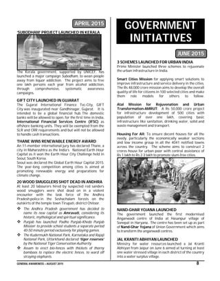 GENERAL AWARENESS – AUGUST 2015 8
APRIL 2015
‘SUBODHAM’ PROJECT LAUNCHED IN KERALA
The Kerala government, supported by UNICEF, has
launched a major campaign Subodham, to wean people
away from liquor addiction. The project aims to free
one lakh persons each year from alcohol addiction,
through comprehensive, systematic awareness
campaigns.
GIFT CITY LAUNCHED IN GUJARAT
The Gujarat International Finance Tec-City, GIFT
City was inaugurated near Gandhinagar, Gujarat. It is
intended to be a global financial hub. The domestic
banks will be allowed to open, for the first time in India,
International Financial Services Centre (IFSC) as
offshore banking units. They will be exempted from the
SLR and CRR requirements and but will not be allowed
to handle cash transactions.
THANE WINS RENEWABLE ENERGY AWARD
An 11-member international jury has declared Thane, a
city in Maharashtra as the India’s National Earth Hour
Capital as it won the Earth Hour City Challenge held in
Seoul, South Korea.
Seoul was declared the Global Earth Hour Capital 2015.
The year-long competition among cities is aimed at
promoting renewable energy and preparations for
climate change.
20 WOOD SMUGGLERS SHOT DEAD IN ANDHRA
At least 20 labourers hired by suspected red sanders
wood smugglers were shot dead on in a violent
encounter with the task force of the Andhra
Pradesh police in the Seshachalam forests on the
outskirts of the temple town Tirupati, district Chitoor.
 The Andhra Pradesh government has decided to
name its new capital as Amravati, considering its
historic, mythological and spiritual significance.
 Punjab has launched ‘Padho Punjab-Khedo Punjab
Mission’ to provide school students a separate period
40-50 minute period exclusively for playing games.
 The Kudermukh National Park, Karnataka and Rajaji
National Park, Uttarkhand declared ‘tiger reserves’
by the National Tiger Conservation Authority.
 Assam to erect bio-fences with thickets of thorny
bamboos to replace the electric fences, to ward off
straying elephants.
GOVERNMENT
INITIATIVES
JUNE 2015
3 SCHEMES LAUNCHED FOR URBAN INDIA
Prime Minister launched three schemes to rejuvenate
the urban infrastructure in India.
Smart Cities Mission for applying smart solutions to
improve infrastructure and service delivery in the cities.
The Rs 48,000 crore mission aims to develop the overall
quality of life for citizens in 100 selected cities and make
them role models for others to follow.
Atal Mission for Rejuvenation and Urban
Transformation-AMRUT: A Rs 50,000 crore project
for infrastructure development of 500 cities with
population of over one lakh, covering basic
infrastructure like sanitation, drinking water, solid and
waste management and transport.
Housing For All: To ensure decent houses for all the
needy, particularly the economically weaker sections
and low income group in all the 4041 notified towns
across the country. The scheme aims to construct 2
crores house for urban poor with central assistance of
Rs 1 lakh to Rs 2.3 lakh to promote slum-free cities.
NAND-GHAR YOJANA LAUNCHED
The government launched the first modernised
Anganwadi centre of India at Hasanpur village of
Sonepat in Haryana.. The centre has been set up as part
of Nand-Ghar Yojana of Union Government which aims
to transform the anganwadi centres.
JAL KRANTI ABHIYAN LAUNCHED
Ministry for water resources launched a Jal Kranti
Abhiyan from Jaipur on June 6 aimed at turning at least
one water stressed village in each district of the country
into a water surplus village.
 