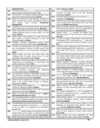 GENERAL AWARENESS – AUGUST 2015 91
Supreme Court
436) The CEC has tenure of __________ years, or up to the
age of 65 years, whichever is earlier : Six
437) Hi-Tech Mi-17 V5 military combat helicopter have
been sourced from which country: Russia
438) Name the retired Air Chief Marshal, recipient of
Param Vishisht Seva medal and Mahaveer Chakra,
who passed away recently: Hrushikesh
Moolgaonkar
439) Legendary cricket commentator Richie Benaud who
died recently, was from which country: Australia
440) India successfully test-fired the nuclear-weapon
capable Dhanush missile recently. What is its full
range: 350 km
441) Which Indian state proposes to setup bio-fences
with thickets of thorny bamboos to ward off
straying elephants: Assam
442) Gyanpith awardee Jayakanthan passed away
recently. He was from which field: Tamil Novelist
443) The 20th Law Commission in its report on Leprosy
has recommended removal of which word from
various statutes as it was considered ‘derogatory’:
Leper
444) Which Indian city won the Earth Hour City
Challenge held in Seoul, South Korea for best
champion of renewable energy: Thane
445) With which country India signed a Memorandum of
Cooperation on development of waterways and
multi-modal hubs in India: USA
446) The Supreme Court has asked all private hospitals
in India to provide full treatment free to _____________
victims, including medicines and expensive
reconstruction surgeries: Acid attack
447) The conference of Power, Renewable Energy and
Mines ministers of all states and union territories of
India was held at which place: Guwahati
448) Which French company has agreed to restart the
work in the nuclear power project at Jaitapur,
Maharashtra: Areva
449) France has agreed to supply 36 __________ fighter jets
to India in a flyaway condition: Rafale
450) India’s first hi-tech financial city – GIFT has been
launched in which state: Gujarat
451) What is the full form of acronym GIFT: Gujarat
International Finance Tec-City
452) Govt. has allowed banks to open for the first time in
India, IFSC as offshore banking units. What is IFSC:
International Financial Services Central
453) The World Bank has predicted that the GDP growth
in India is expected to accelerate to ________percent
in the FY 2015 -16, supported by investment
growth: 7.5
454) _____________ created history by becoming the first
Indian female tennis player to achieve the world
number one rank in women’s doubles: Sania Mirza
455) Sultan Azlan shah cup of hockey was held at which
place in Malaysia: Ipoh
456) __________of India won the bronze medal in the men's
10-metre air pistol event at the ISSF Shooting
World Cup: Jitu Rai
457) The ISSF Shooting World Cup was held at _________
South Korea: Changwon
458) In which sea around 900 illegal migrants trying to
reach Europe were feared killed after their boat
capsized: Mediterranean Sea
459) Name the world’s largest industrial technology fair
held in Germany that was recently inaugurated by
the Indian Prime Minister: Hannover Fair
460) Guenter Grass, ______ novelist, the Nobel Prize-
winning author of “The Tin Drum”, died recently:
German
461) In terms of usage of Information Communications
Technologies (ICT), India stands at _____ rank as per
an index compiled by the World Economic Forum:
89th
462) A World Trade Organization (WTO) forecast says
that the global goods trade will grow by ____percent
in the year 2015 and by ____percent in 2016: 3.3,
4.0
463) Name the historical city of Syria that was in news as
the Islamic State militants have been destroying
rare ancient relics there dating back to the 13th
century BC: Nimrud
464) Malala Yousafzai, Pakistan's teenage education
activist and the world’s youngest Nobel Peace Prize
winner was in news recently for what reasons: An
asteroid has been named after her
465) India test-fired its nuclear-capable surface-to-
surface Agni-III ballistic missile from the ITR near
__________in Odisha: Chandipur
466) ________ has been declared as the Laureus
Sportsman of the Year, 2015: Novak Djokovic
467) Genzebe Dibaba has been declared as the Laureus
Sportswoman of the Year, 2015. She is from which
field and country: Sprinter, Ethiopia
468) Which country has recently agreed to supply
uranium to India, becoming third such country:
Canada
469) An interest subvention of ___% is available for
short-term crop loans up to Rs. ___ lakh per farmer,
subject to conditions. 2, 3
470) Indian batting legend_______, was inducted recently
into the prestigious Laureus Sports Academy:
Sachin Tendulkar
471) In a article written by Mr. Barack Obama in Time
Magazine, he described Prime Minister Modi as
_______ of India: Reformer in Chief
472) RBI has allowed banks to offer differential interest
rates on term deposits of above what amount:
Rs.15 lakh
473) Mohan Kumar has been appointed the next
Ambassador of India to which country: France
 