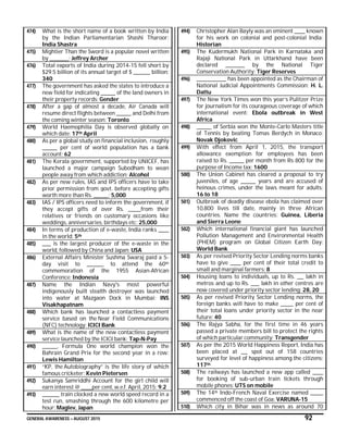 GENERAL AWARENESS – AUGUST 2015 92
474) What is the short name of a book written by India
by the Indian Parliamentarian Shashi Tharoor:
India Shastra
475) Mightier Than the Sword is a popular novel written
by _________: Jeffrey Archer
476) Total exports of India during 2014-15 fell short by
$29.5 billion of its annual target of $ ________ billion:
340
477) The government has asked the states to introduce a
new field for indicating _______ of the land owners in
their property records: Gender
478) After a gap of almost a decade, Air Canada will
resume direct flights between _______ and Delhi from
the coming winter season: Toronto
479) World Haemophilia Day is observed globally on
which date: 17th April
480) As per a global study on financial inclusion, roughly
_______ per cent of world population has a bank
account: 62
481) The Kerala government, supported by UNICEF, has
launched a major campaign Subodham to wean
people away from which addiction: Alcohol
482) As per new rules, IAS and IPS officers have to take
prior permission from govt. before accepting gifts
worth more than Rs. _______: 5,000
483) IAS / IPS officers need to inform the government, if
they accept gifts of over Rs. ______from their
relatives or friends on customary occasions like
weddings, anniversaries, birthdays etc: 25,000
484) In terms of production of e-waste, India ranks _____
in the world: 5th
485) ____ is the largest producer of the e-waste in the
world, followed by China and Japan: USA
486) External Affairs Minister Sushma Swaraj paid a 5-
day visit to ________ to attend the 60th
commemoration of the 1955 Asian-African
Conference: Indonesia
487) Name the Indian Navy's most powerful
indigenously built stealth destroyer was launched
into water at Mazgaon Dock in Mumbai: INS
Visakhapatnam
488) Which bank has launched a contactless payment
service based on the Near Field Communications
(NFC) technology: ICICI Bank
489) What is the name of the new contactless payment
service launched by the ICICI bank: Tap-N-Pay
490) _______, Formula One world champion won the
Bahrain Grand Prix for the second year in a row:
Lewis Hamilton
491) “KP, the Autobiography” is the life story of which
famous cricketer: Kevin Pietersen
492) Sukanya Samriddhi Account for the girl child will
earn interest @ _____per cent, w.e.f. April, 2015: 9.2
493) ________ train clocked a new world speed record in a
test run, smashing through the 600 kilometre per
hour: Maglev, Japan
494) Christopher Alan Bayly was an eminent _____ known
for his work on colonial and post-colonial India:
Historian
495) The Kudermukh National Park in Karnataka and
Rajaji National Park in Uttarkhand have been
declared _________ by the National Tiger
Conservation Authority: Tiger Reserves
496) ______________ has been appointed as the Chairman of
National Judicial Appointments Commission: H. L.
Dattu
497) The New York Times won this year’s Pulitzer Prize
for journalism for its courageous coverage of which
international event: Ebola outbreak in West
Africa
498) _______ of Serbia won the Monte-Carlo Masters title
of Tennis by beating Tomas Berdych in Monaco:
Novak Djokovic
499) With effect from April 1, 2015, the transport
allowance exemption for employees has been
raised to Rs. _______ per month from Rs 800 for the
purpose of Income tax: 1600
500) The Union Cabinet has cleared a proposal to try
juveniles, of age _______ years and are accused of
heinous crimes, under the laws meant for adults:
16 to 18
501) Outbreak of deadly disease ebola has claimed over
10,800 lives till date, mainly in three African
countries. Name the countries: Guinea, Liberia
and Sierra Leone
502) Which international financial giant has launched
Pollution Management and Environmental Health
(PHEM) program on Global Citizen Earth Day:
World Bank
503) As per revised Priority Sector Lending norms banks
have to give _____ per cent of their total credit to
small and marginal farmers: 8
504) Housing loans to individuals, up to Rs. ___ lakh in
metros and up to Rs. ____ lakh in other centres are
now covered under priority sector lending: 28, 20
505) As per revised Priority Sector Lending norms, the
foreign banks will have to make ______ per cent of
their total loans under priority sector in the near
future: 40
506) The Rajya Sabha, for the first time in 46 years
passed a private members bill to protect the rights
of which particular community: Transgender
507) As per the 2015 World Happiness Report, India has
been placed at ___ spot out of 158 countries
surveyed for level of happiness among the citizens:
117th
508) The railways has launched a new app called _____
for booking of sub-urban train tickets through
mobile phones: UTS on mobile
509) The 14th Indo-French Naval Exercise named ______
commenced off the coast of Goa: VARUNA-15
510) Which city in Bihar was in news as around 70
 