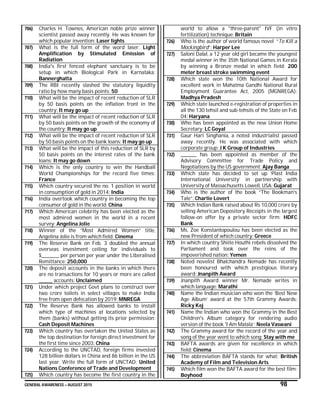 GENERAL AWARENESS – AUGUST 2015 98
706) Charles H. Townes, American noble prize winner
scientist passed away recently. He was known for
which popular invention: Laser lights
707) What is the full form of the word laser: Light
Amplification by Stimulated Emission of
Radiation
708) India's first fenced elephant sanctuary is to be
setup in which Biological Park in Karnataka:
Bannerghatta
709) The RBI recently slashed the statutory liquidity
ratio by how many basis points: 50
710) What will be the impact of recent reduction of SLR
by 50 basis points on the inflation front in the
country: It may go up
711) What will be the impact of recent reduction of SLR
by 50 basis points on the growth of the economy of
the country: It may go up
712) What will be the impact of recent reduction of SLR
by 50 basis points on the bank loans: It may go up
713) What will be the impact of this reduction of SLR by
50 basis points on the interest rates of the bank
loans: It may go down
714) Which is the only country to win the Handball
World Championships for the record five times:
France
715) Which country secured the no. 1 position in world
in consumption of gold in 2014: India
716) India overtook which country in becoming the top
consumer of gold in the world: China
717) Which American celebrity has been elected as the
most admired women in the world in a recent
survey: Angelina Jolie
718) Winner of the “Most Admired Women” title,
Angelina Jolie is from which field: Cinema
719) The Reserve Bank on Feb. 3 doubled the annual
overseas investment ceiling for individuals to
$_________ per person per year under the Liberalised
Remittance: 250,000
720) The deposit accounts in the banks in which there
are no transactions for 10 years or more are called
_______ accounts: Unclaimed
721) Under which project Govt plans to construct over
two crore toilets in select villages to make India
free from open defecation by 2019: MNREGA
722) The Reserve Bank has allowed banks to install
which type of machines at locations selected by
them (banks) without getting its prior permission:
Cash Deposit Machines
723) Which country has overtaken the United States as
the top destination for foreign direct investment for
the first time since 2003: China
724) According to the UNCTAD, foreign firms invested
128 billion dollars in China and 86 billion in the US
last year. Write the full form of UNCTAD: United
Nations Conference of Trade and Development
725) Which country has become the first country in the
world to allow a "three-parent" IVF (in vitro
fertilization) technique: Britain
726) Who is the author of world famous novel “To Kill a
Mockingbird”: Harper Lee
727) Saloni Dalal, a 12 year old girl became the youngest
medal winner in the 35th National Games in Kerala
by winning a Bronze medal in which field: 200
meter breast stroke swimming event
728) Which state won the 10th National Award for
excellent work in Mahatma Gandhi National Rural
Employment Guarantee Act, 2005 (MGNREGA):
Madhya Pradesh
729) Which state launched e-registration of properties in
all the 130 tehsil and sub-tehsils of the State on Feb
04: Haryana
730) Who has been appointed as the new Union Home
Secretary: LC Goyal
731) Gaur Hari Singhania, a noted industrialist passed
away recently. He was associated with which
corporate group: J K Group of Industries
732) ________ has been appointed as member of the
Advisory Committee for Trade Policy and
Negotiations by the US government: Ajay Banga
733) Which state has decided to set up ‘Plast India
International University’ in partnership with
University of Massachusetts Lowell, USA: Gujarat
734) Who is the author of the book “The Bookman’s
Tale”: Charlie Lovert
735) Which Indian Bank raised about Rs 10,000 crore by
selling American Depository Receipts in the largest
follow-on offer by a private sector firm: HDFC
Bank
736) Ms. Zoe Konstantopoulou has been elected as the
new President of which country: Greece
737) In which country Shiite Houthi rebels dissolved the
Parliament and took over the reins of the
impoverished nation: Yemen
738) Noted novelist Bhalchandra Nemade has recently
been honoured with which prestigious literary
award: Jnanpith Award
739) Jnanpith Award winner Mr. Nemade writes in
which language: Marathi
740) Name the Indian musician who won the ‘Best New
Age Album’ award at the 57th Grammy Awards:
Ricky Kej
741) Name the Indian who won the Grammy in the Best
Children's Album category for rendering audio
version of the book 'I Am Malala’: Neela Vaswani
742) The Grammy award for the record of the year and
song of the year went to which song: Stay with me
743) BAFTA awards are given for excellence in which
field: Cinema
744) The abbreviation BAFTA stands for what: British
Academy of Film and Television Arts
745) Which film won the BAFTA award for the best film:
Boyhood
 