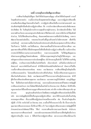 3
บทที่ 3 สาเหตุในการเกิดปัญหาการศึกษา
การศึกษาในปัจจุบันมีปัญหา จึงทาให้เกิดวิกฤตทางปัญญา แล้วพาให้เกิดวิกฤตชาติ การแก้
วิกฤตต้องทาหลายอย่าง รวมทั้งการรักษาด้วยยุทธศาสตร์ทางปัญญา และการปฏิรูปการศึกษาเพื่อ
ความเข้มแข็งทางปัญญาโดยรอบด้านโดยเร็ว การปฏิรูปการศึกษาจึงเป็นวาระเร่งด่วนของชาติ และ
ประเด็นสาคัญที่จาเป็นต้องมีการปฏิรูปการศึกษา คือ การบริหารจัดการศึกษาขาดประสิทธิภาพและ
ประสิทธิผล คือ ในปัจจุบันมีการบริหารรวมศูนย์อานาจสู่ส่วนกลาง, มีการจัดองค์กรซ้าซ้อน ไม่มี
เอกภาพด้านนโยบาย และมาตรฐานประสิทธิภาพการใช้ทรัพยากรต่า, ขาดการเปิดโอกาสให้ทุกฝ่ายมี
ส่วนร่วม, จึงไม่ได้คนดีคนเก่งมาเป็นครู, สังคมขาดศรัทธาและความเชื่อมั่นในวิชาชีพครู, ขาดการ
พัฒนานโยบายอย่างต่อเนื่อง, ขาดแคลนโครงสร้างพื้นฐานด้านเทคโนโลยีสารสนเทศ เพื่อเข้าถึง
แหล่งเรียนรู้ และขาดความเชื่อมโยงกับองค์กรปกครองส่วนท้องถิ่นและชุมชนการเข้ารับการศึกษา
ไม่กว้างขวาง ไม่ทั่วถึง และไม่เป็นธรรม, เกิดความเหลื่อมล้าในโอกาสการเข้ารับการศึกษา และ
คุณภาพการศึกษาที่ได้รับ ก็เป็นอีกเหตุผลหนึ่งที่จาเป็นต้องมีการปฏิรูป การศึกษาขึ้น รวมถึงการเรียน
การสอนไม่ได้เน้นความสามารถสากลเท่าที่ควร ขาดการอบรมบ่มนิสัย ไม่ได้ปลูกฝังคุณธรรม
จริยธรรมและภูมิปัญญาไทยอย่างเพียงพอ. ทั้งนี้เพราะคุณภาพครูส่วนใหญ่ไม่ได้มาตรฐาน และ
หลักสูตรการเรียนการสอนและการประเมินผลผู้เรียน เน้นวิชาและครูเป็นตัวตั้ง ไม่ได้ให้ความสาคัญ
แก่ผู้เรียน, การเรียนการสอนไม่เชื่อมโยงกับชีวิตจริง เน้นการท่องจา แต่ไม่เน้นการคิดวิเคราะห์
สังเคราะห์ และการคิดริเริ่มสร้างสรรค์ ทาให้เด็กนักเรียนสมัยใหม่คิดวิเคราะห์ สังเคราะห์ไม่เป็น
รวมทั้งการศึกษาแปลกแยกจากสังคม ศาสนา และวัฒนธรรม การศึกษาที่จัดอยู่ในปัจจุบันเป็น
การศึกษาแบบแยกส่วน ไม่สอดคล้องกับการดารงชีวิตในสังคม อีกทั้งการศึกษาขาดการบูรณาการ
เชื่อมโยงกับด้านศาสนา ศิลปะ และวัฒนธรรมเข้าไว้ในกระบวนการเรียนรู้อย่างเหมาะสม ทาให้
ผู้สาเร็จการศึกษาอ่อนด้อยทางคุณภาพ และจริยธรรม และขาดความภูมิใจในศิลปะ และภูมิปัญญา
ไทย ซึ่งเป็นอันตรายอย่างยิ่งต่อการดารงอยู่ และความมั่นคงสถาพรของชาติไทยพระราชบัญญัติ
การศึกษาแห่งชาติ พ.ศ. 2542 ซึ่งมีผลใช้บังคับตั้งแต่วันที่ 20 สิงหาคม 2542 เป็นต้นมา ถือได้ว่าเป็น
กฎหมายแม่บท ที่เป็นเสมือนธรรมนูญการศึกษาของประเทศ, กล่าวคือ การจัดการศึกษาทุกระดับ ทุก
ประเภท ทุกรูปแบบต้องดาเนินการโดยยึดพระราชบัญญัติการศึกษาแห่งชาติฉบับนี้เป็น
หลัก พระราชบัญญัติฉบับนี้ถือเป็นกฎหมายปฏิรูปการศึกษา เพราะได้กาหนดประเด็นเรื่องสาคัญ
ครอบคลุมการศึกษา ทั้งระบบที่ต้องปฏิรูปและกาหนดเงื่อนเวลาด้วย เช่น เรื่องส่วนใหญ่จะต้อง
ปฏิบัติ 3 ปี คือ ภายในวันที่ 20 สิงหาคม 2545, บางเรื่องก็ให้เวลามากกว่านั้น คือ เรื่องการประกัน
คุณภาพการศึกษาจากภายนอก ซึ่งให้เวลาไว้ถึง 6 ปี. ในการปฏิรูปการศึกษาตามพระราชบัญญัตินี้ได้
กาหนดหน่วยงานรับผิดชอบไว้ด้วย ได้แก่ กระทรวงศึกษาธิการทบวงมหาวิทยาลัย สานักงาน
คณะกรรมการการศึกษาแห่งชาติ และองค์การมหาชนเฉพาะกิจในเรื่องสาระที่สาคัญต้องถือว่าการ
ปฏิรูปการเรียนรู้ใน หมวด 4 ที่เป็นหัวใจการปฏิรูปการศึกษา เพราะระบบการศึกษาที่ผ่านมาไม่
 