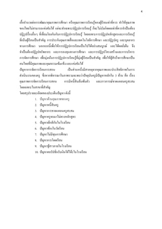 4
เอื้ออานวยต่อการพัฒนาคุณภาพการศึกษา หรือคุณภาพการเรียนรู้ของผู้เรียนเท่าที่ควร ทาให้คุณภาพ
ของไทยไม่สามารถแข่งขันได้ แต่จะทาเฉพาะปฏิรูปการเรียนรู้ ก็จะไม่บังเกิดผลเท่าที่ควรจาเป็นต้อง
ปฏิรูปเรื่องอื่นๆ ที่เชื่อมโยงกันกับการปฏิรูปการเรียนรู้ โดยเฉพาะการปฏิรูปหลักสูตรและการเรียนรู้
ที่เน้นผู้เรียนเป็นสาคัญ การประกันคุณภาพสื่อและเทคโนโลยีการศึกษา และปฏิรูปครู และบุคลากร
ทางการศึกษา นอกจากนี้เพื่อให้การปฏิรูปการเรียนเป็นไปได้อย่างสมบูรณ์ และได้ผลยั่งยืน จึง
จาเป็นต้องปฏิรูปทรัพยากร และการลงทุนทางการศึกษา และการปฏิรูปโครงสร้างและการบริหาร
การจัดการศึกษา เพื่อมุ่งเน้นการปฏิรูปการเรียนรู้ที่มุ่งผู้เรียนเป็นสาคัญ เพื่อให้ผู้สาเร็จการศึกษาเป็น
คนไทยที่มีคุณภาพและคุณธรรมเข้มแข็ง และแข่งขันได้
ปัญหาการจัดการเรียนการสอน เป็นส่วนหนึ่งมีสาเหตุจากคุณภาพและประสิทธิภาพในการ
ดาเนินงานของครู ซึ่งหากพิจารณาในภาพรวมจะพบว่าปัจจุบันครูมีปัญหาหลักใน 3 ด้าน คือ เรื่อง
คุณภาพการจัดการเรียนการสอน การมีหนี้สินล้นพ้นตัว และภาวการณ์ขาดแคลนครูสะสม
โดยเฉพาะในสาขาที่สาคัญ
โดยสรุปรายละเอียดของประเด็นปัญหา ดังนี้
1. ปัญหาด้านคุณภาพของครู
2. ปัญหาหนี้สินครู
3. ปัญหาการขาดแคลนครูสะสม
4. ปัญหาครูจบมาไม่ตรงหลักสูตร
5. ปัญหาเด็กตีกันในโรงเรียน
6. ปัญหาท้องในวัยเรียน
7. ปัญหาไม่มีทุนการศึกษา
8. ปัญหาการโดดเรียน
9. ปัญหาชู้สาวภายในโรงเรียน
10. ปัญหาคอรัปชั่นรับเงินใต้โต๊ะในโรงเรียน
 