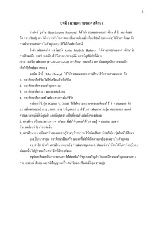 1
บทที่ 1 ความหมายของการศึกษา
ยัง ยัคส์ รุสโซ (Jean Jacques Rousseau) ได้ให้ความหมายของการศึกษาไว้ว่า การศึกษา
คือ การปรับปรุงคนให้เหมาะกับโอกาสและสิ่งแวดล้อมที่เปลี่ยนไปหรืออาจกล่าวได้ว่าการศึกษา คือ
การนาความสามารถในตัวบุคคลมาใช้ให้เกิดประโยชน์
โจฮัน เฟรดเดอริค แฮร์บาร์ต (John Friedich Herbart) ให้ความหมายของการศึกษาว่า
การศึกษาคือ การทาพลเมืองให้มีความประพฤติดี และมีอุปนิสัยที่ดีงาม
เฟรด ดเอริค เฟรอเบล (FriedrichFroebel) การศึกษา หมายถึง การพัฒนาบุคลิกภาพของเด็ก
เพื่อให้เด็กพัฒนาตนเอง
จอห์น ดิวอี้ (John Dewey) ได้ให้ความหมายของการศึกษาไว้หลายความหมาย คือ
1. การศึกษาคือชีวิต ไม่ใช่เตรียมตัวเพื่อชีวิต
2. การศึกษาคือความเจริญงอกงาม
3. การศึกษาคือกระบวนการทางสังคม
4. การศึกษาคือการสร้างประสบการณ์แก่ชีวิต
คาร์เตอร์ วี. กู๊ด (Carter V. Good) ได้ให้ความหมายของการศึกษาไว้ 3 ความหมาย คือ
1.การศึกษาหมายถึงกระบวนการต่าง ๆ ที่บุคคลนามาใช้ในการพัฒนาความรู้ความสามารถ เจตคติ
ความประพฤติที่ดีมีคุณค่า และมีคุณธรรมเป็นที่ยอมรับนับถือของสังคม
2. การศึกษาเป็นกระบวนการทางสังคม ที่ทาให้บุคคลได้รับความรู้ ความสามารถจาก
สิ่งแวดล้อมที่โรงเรียนจัดขึ้น
3. การศึกษาหมายถึงการถ่ายทอดความรู้ต่างๆ ที่รวบรวมไว้อย่างเป็นระเบียบให้คนรุ่นใหม่ได้ศึกษา
ม.ล.ปิ่น มาลากุล การศึกษาเป็นเครื่องหมายที่ทาให้เกิดความเจริญงอกงามในตัวบุคคล
ดร. สาโช บัวศรี การศึกษา หมายถึง การพัฒนาบุคคลและสังคมที่ทาให้คนได้มีการเรียนรู้และ
พัฒนาขึ้นไปสู่ความเป็นสมาชิกที่ดีของสังคม
สรุปการศึกษาเป็นกระบวนการให้ส่งเสริมให้บุคคลเจริญเติบโตและมีความเจริญงอกงามทาง
กาย อารมณ์ สังคม และสติปัญญาจนเป็นสมาชิกของสังคมที่มีคุณธรรมสูง
 