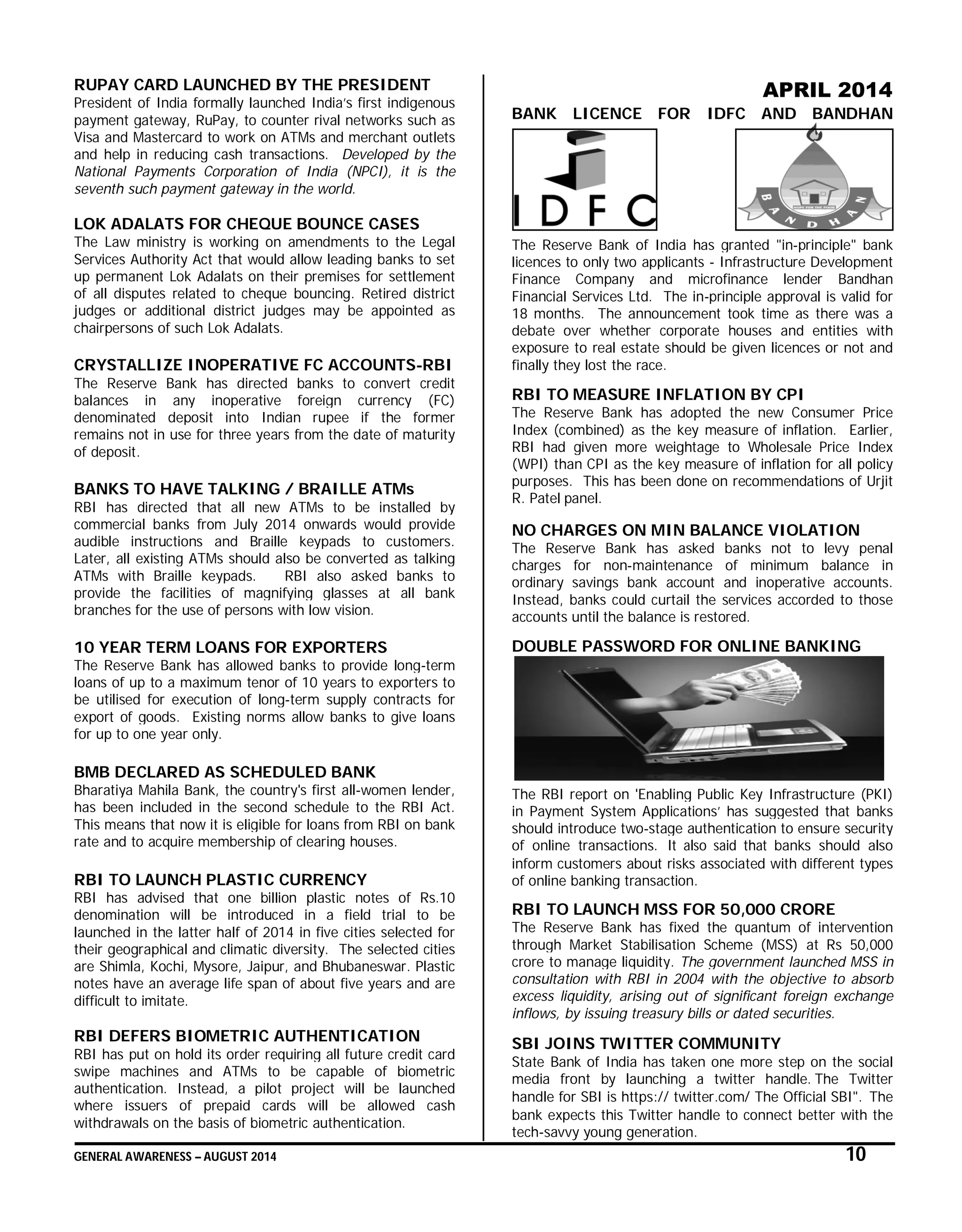 GENERAL AWARENESS – AUGUST 2014 10
RUPAY CARD LAUNCHED BY THE PRESIDENT
President of India formally launched India’s first indigenous
payment gateway, RuPay, to counter rival networks such as
Visa and Mastercard to work on ATMs and merchant outlets
and help in reducing cash transactions. Developed by the
National Payments Corporation of India (NPCI), it is the
seventh such payment gateway in the world.
LOK ADALATS FOR CHEQUE BOUNCE CASES
The Law ministry is working on amendments to the Legal
Services Authority Act that would allow leading banks to set
up permanent Lok Adalats on their premises for settlement
of all disputes related to cheque bouncing. Retired district
judges or additional district judges may be appointed as
chairpersons of such Lok Adalats.
CRYSTALLIZE INOPERATIVE FC ACCOUNTS-RBI
The Reserve Bank has directed banks to convert credit
balances in any inoperative foreign currency (FC)
denominated deposit into Indian rupee if the former
remains not in use for three years from the date of maturity
of deposit.
BANKS TO HAVE TALKING / BRAILLE ATMs
RBI has directed that all new ATMs to be installed by
commercial banks from July 2014 onwards would provide
audible instructions and Braille keypads to customers.
Later, all existing ATMs should also be converted as talking
ATMs with Braille keypads. RBI also asked banks to
provide the facilities of magnifying glasses at all bank
branches for the use of persons with low vision.
10 YEAR TERM LOANS FOR EXPORTERS
The Reserve Bank has allowed banks to provide long-term
loans of up to a maximum tenor of 10 years to exporters to
be utilised for execution of long-term supply contracts for
export of goods. Existing norms allow banks to give loans
for up to one year only.
BMB DECLARED AS SCHEDULED BANK
Bharatiya Mahila Bank, the country's first all-women lender,
has been included in the second schedule to the RBI Act.
This means that now it is eligible for loans from RBI on bank
rate and to acquire membership of clearing houses.
RBI TO LAUNCH PLASTIC CURRENCY
RBI has advised that one billion plastic notes of Rs.10
denomination will be introduced in a field trial to be
launched in the latter half of 2014 in five cities selected for
their geographical and climatic diversity. The selected cities
are Shimla, Kochi, Mysore, Jaipur, and Bhubaneswar. Plastic
notes have an average life span of about five years and are
difficult to imitate.
RBI DEFERS BIOMETRIC AUTHENTICATION
RBI has put on hold its order requiring all future credit card
swipe machines and ATMs to be capable of biometric
authentication. Instead, a pilot project will be launched
where issuers of prepaid cards will be allowed cash
withdrawals on the basis of biometric authentication.
APRIL 2014
BANK LICENCE FOR IDFC AND BANDHAN
The Reserve Bank of India has granted "in-principle" bank
licences to only two applicants - Infrastructure Development
Finance Company and microfinance lender Bandhan
Financial Services Ltd. The in-principle approval is valid for
18 months. The announcement took time as there was a
debate over whether corporate houses and entities with
exposure to real estate should be given licences or not and
finally they lost the race.
RBI TO MEASURE INFLATION BY CPI
The Reserve Bank has adopted the new Consumer Price
Index (combined) as the key measure of inflation. Earlier,
RBI had given more weightage to Wholesale Price Index
(WPI) than CPI as the key measure of inflation for all policy
purposes. This has been done on recommendations of Urjit
R. Patel panel.
NO CHARGES ON MIN BALANCE VIOLATION
The Reserve Bank has asked banks not to levy penal
charges for non-maintenance of minimum balance in
ordinary savings bank account and inoperative accounts.
Instead, banks could curtail the services accorded to those
accounts until the balance is restored.
DOUBLE PASSWORD FOR ONLINE BANKING
The RBI report on 'Enabling Public Key Infrastructure (PKI)
in Payment System Applications’ has suggested that banks
should introduce two-stage authentication to ensure security
of online transactions. It also said that banks should also
inform customers about risks associated with different types
of online banking transaction.
RBI TO LAUNCH MSS FOR 50,000 CRORE
The Reserve Bank has fixed the quantum of intervention
through Market Stabilisation Scheme (MSS) at Rs 50,000
crore to manage liquidity. The government launched MSS in
consultation with RBI in 2004 with the objective to absorb
excess liquidity, arising out of significant foreign exchange
inflows, by issuing treasury bills or dated securities.
SBI JOINS TWITTER COMMUNITY
State Bank of India has taken one more step on the social
media front by launching a twitter handle. The Twitter
handle for SBI is https:// twitter.com/ The Official SBI". The
bank expects this Twitter handle to connect better with the
tech-savvy young generation.
 