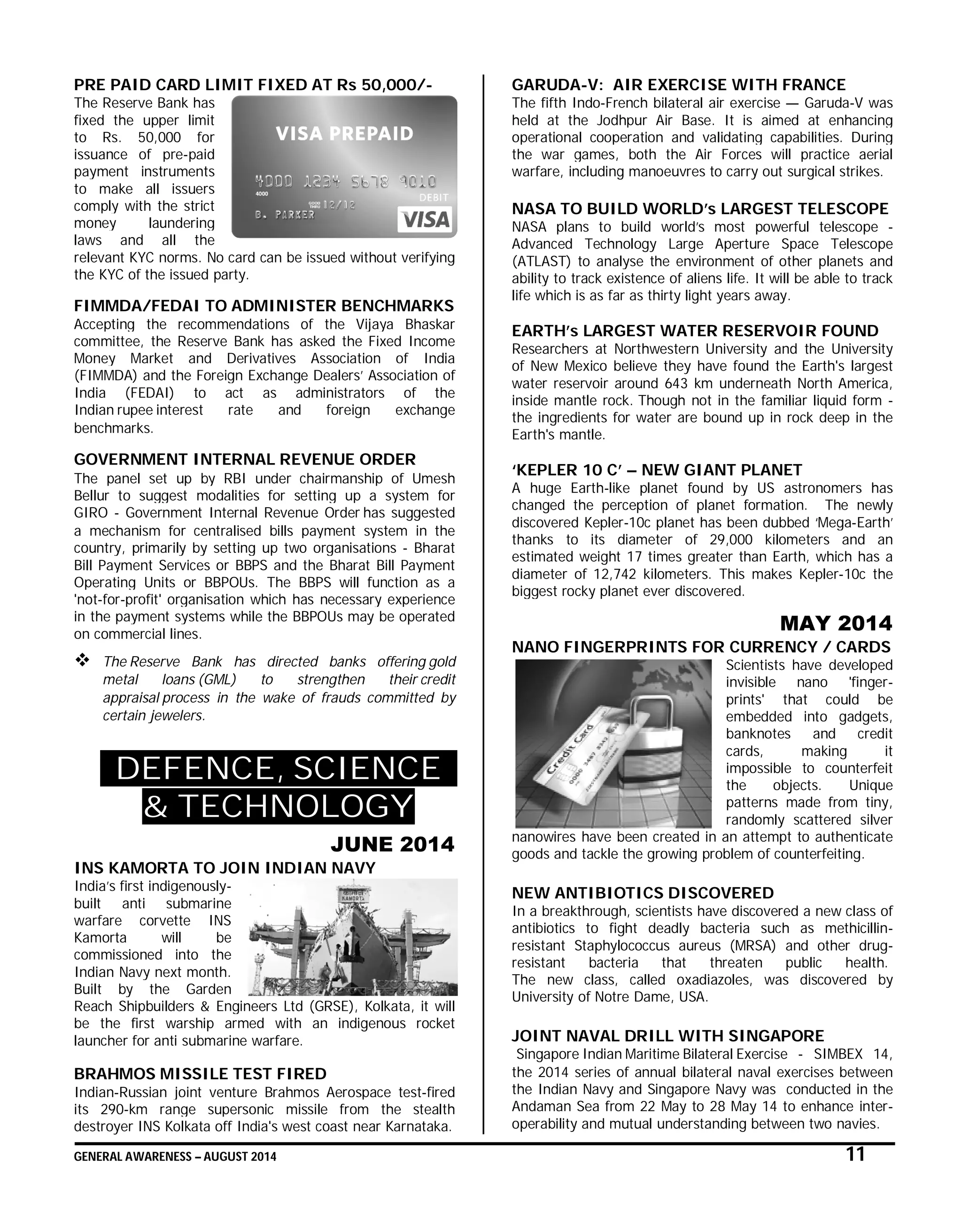 GENERAL AWARENESS – AUGUST 2014 11
PRE PAID CARD LIMIT FIXED AT Rs 50,000/-
The Reserve Bank has
fixed the upper limit
to Rs. 50,000 for
issuance of pre-paid
payment instruments
to make all issuers
comply with the strict
money laundering
laws and all the
relevant KYC norms. No card can be issued without verifying
the KYC of the issued party.
FIMMDA/FEDAI TO ADMINISTER BENCHMARKS
Accepting the recommendations of the Vijaya Bhaskar
committee, the Reserve Bank has asked the Fixed Income
Money Market and Derivatives Association of India
(FIMMDA) and the Foreign Exchange Dealers’ Association of
India (FEDAI) to act as administrators of the
Indian rupee interest rate and foreign exchange
benchmarks.
GOVERNMENT INTERNAL REVENUE ORDER
The panel set up by RBI under chairmanship of Umesh
Bellur to suggest modalities for setting up a system for
GIRO - Government Internal Revenue Order has suggested
a mechanism for centralised bills payment system in the
country, primarily by setting up two organisations - Bharat
Bill Payment Services or BBPS and the Bharat Bill Payment
Operating Units or BBPOUs. The BBPS will function as a
'not-for-profit' organisation which has necessary experience
in the payment systems while the BBPOUs may be operated
on commercial lines.
 The Reserve Bank has directed banks offering gold
metal loans (GML) to strengthen their credit
appraisal process in the wake of frauds committed by
certain jewelers.
DEFENCE, SCIENCE
& TECHNOLOGY
JUNE 2014
INS KAMORTA TO JOIN INDIAN NAVY
India’s first indigenously-
built anti submarine
warfare corvette INS
Kamorta will be
commissioned into the
Indian Navy next month.
Built by the Garden
Reach Shipbuilders & Engineers Ltd (GRSE), Kolkata, it will
be the first warship armed with an indigenous rocket
launcher for anti submarine warfare.
BRAHMOS MISSILE TEST FIRED
Indian-Russian joint venture Brahmos Aerospace test-fired
its 290-km range supersonic missile from the stealth
destroyer INS Kolkata off India's west coast near Karnataka.
GARUDA-V: AIR EXERCISE WITH FRANCE
The fifth Indo-French bilateral air exercise — Garuda-V was
held at the Jodhpur Air Base. It is aimed at enhancing
operational cooperation and validating capabilities. During
the war games, both the Air Forces will practice aerial
warfare, including manoeuvres to carry out surgical strikes.
NASA TO BUILD WORLD’s LARGEST TELESCOPE
NASA plans to build world’s most powerful telescope -
Advanced Technology Large Aperture Space Telescope
(ATLAST) to analyse the environment of other planets and
ability to track existence of aliens life. It will be able to track
life which is as far as thirty light years away.
EARTH’s LARGEST WATER RESERVOIR FOUND
Researchers at Northwestern University and the University
of New Mexico believe they have found the Earth's largest
water reservoir around 643 km underneath North America,
inside mantle rock. Though not in the familiar liquid form -
the ingredients for water are bound up in rock deep in the
Earth's mantle.
‘KEPLER 10 C’ – NEW GIANT PLANET
A huge Earth-like planet found by US astronomers has
changed the perception of planet formation. The newly
discovered Kepler-10c planet has been dubbed ‘Mega-Earth’
thanks to its diameter of 29,000 kilometers and an
estimated weight 17 times greater than Earth, which has a
diameter of 12,742 kilometers. This makes Kepler-10c the
biggest rocky planet ever discovered.
MAY 2014
NANO FINGERPRINTS FOR CURRENCY / CARDS
Scientists have developed
invisible nano 'finger-
prints' that could be
embedded into gadgets,
banknotes and credit
cards, making it
impossible to counterfeit
the objects. Unique
patterns made from tiny,
randomly scattered silver
nanowires have been created in an attempt to authenticate
goods and tackle the growing problem of counterfeiting.
NEW ANTIBIOTICS DISCOVERED
In a breakthrough, scientists have discovered a new class of
antibiotics to fight deadly bacteria such as methicillin-
resistant Staphylococcus aureus (MRSA) and other drug-
resistant bacteria that threaten public health.
The new class, called oxadiazoles, was discovered by
University of Notre Dame, USA.
JOINT NAVAL DRILL WITH SINGAPORE
Singapore Indian Maritime Bilateral Exercise - SIMBEX 14,
the 2014 series of annual bilateral naval exercises between
the Indian Navy and Singapore Navy was conducted in the
Andaman Sea from 22 May to 28 May 14 to enhance inter-
operability and mutual understanding between two navies.
 