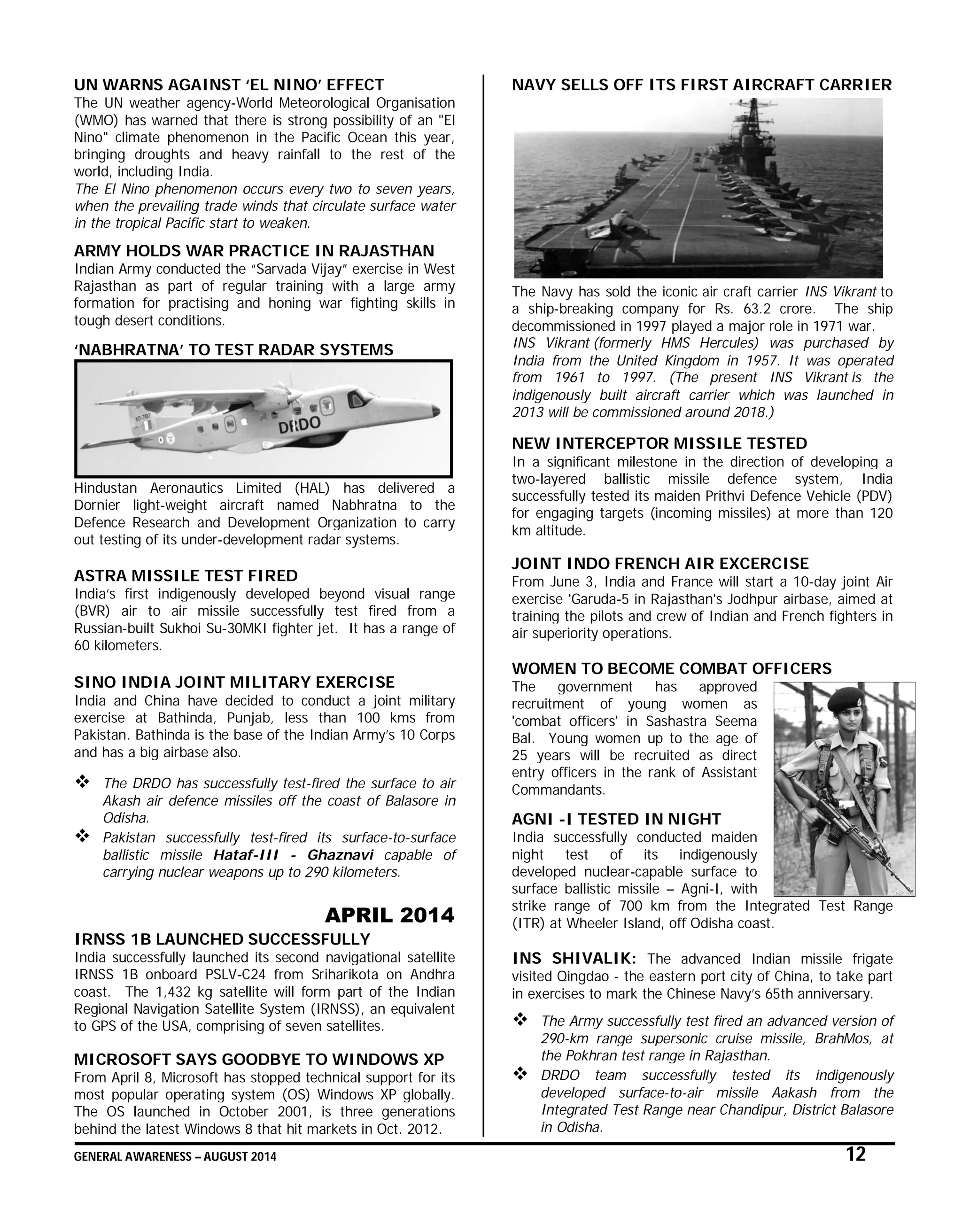 GENERAL AWARENESS – AUGUST 2014 12
UN WARNS AGAINST ‘EL NINO’ EFFECT
The UN weather agency-World Meteorological Organisation
(WMO) has warned that there is strong possibility of an "El
Nino" climate phenomenon in the Pacific Ocean this year,
bringing droughts and heavy rainfall to the rest of the
world, including India.
The El Nino phenomenon occurs every two to seven years,
when the prevailing trade winds that circulate surface water
in the tropical Pacific start to weaken.
ARMY HOLDS WAR PRACTICE IN RAJASTHAN
Indian Army conducted the “Sarvada Vijay” exercise in West
Rajasthan as part of regular training with a large army
formation for practising and honing war fighting skills in
tough desert conditions.
‘NABHRATNA’ TO TEST RADAR SYSTEMS
Hindustan Aeronautics Limited (HAL) has delivered a
Dornier light-weight aircraft named Nabhratna to the
Defence Research and Development Organization to carry
out testing of its under-development radar systems.
ASTRA MISSILE TEST FIRED
India’s first indigenously developed beyond visual range
(BVR) air to air missile successfully test fired from a
Russian-built Sukhoi Su-30MKI fighter jet. It has a range of
60 kilometers.
SINO INDIA JOINT MILITARY EXERCISE
India and China have decided to conduct a joint military
exercise at Bathinda, Punjab, less than 100 kms from
Pakistan. Bathinda is the base of the Indian Army’s 10 Corps
and has a big airbase also.
 The DRDO has successfully test-fired the surface to air
Akash air defence missiles off the coast of Balasore in
Odisha.
 Pakistan successfully test-fired its surface-to-surface
ballistic missile Hataf-III - Ghaznavi capable of
carrying nuclear weapons up to 290 kilometers.
APRIL 2014
IRNSS 1B LAUNCHED SUCCESSFULLY
India successfully launched its second navigational satellite
IRNSS 1B onboard PSLV-C24 from Sriharikota on Andhra
coast. The 1,432 kg satellite will form part of the Indian
Regional Navigation Satellite System (IRNSS), an equivalent
to GPS of the USA, comprising of seven satellites.
MICROSOFT SAYS GOODBYE TO WINDOWS XP
From April 8, Microsoft has stopped technical support for its
most popular operating system (OS) Windows XP globally.
The OS launched in October 2001, is three generations
behind the latest Windows 8 that hit markets in Oct. 2012.
NAVY SELLS OFF ITS FIRST AIRCRAFT CARRIER
The Navy has sold the iconic air craft carrier INS Vikrant to
a ship-breaking company for Rs. 63.2 crore. The ship
decommissioned in 1997 played a major role in 1971 war.
INS Vikrant (formerly HMS Hercules) was purchased by
India from the United Kingdom in 1957. It was operated
from 1961 to 1997. (The present INS Vikrant is the
indigenously built aircraft carrier which was launched in
2013 will be commissioned around 2018.)
NEW INTERCEPTOR MISSILE TESTED
In a significant milestone in the direction of developing a
two-layered ballistic missile defence system, India
successfully tested its maiden Prithvi Defence Vehicle (PDV)
for engaging targets (incoming missiles) at more than 120
km altitude.
JOINT INDO FRENCH AIR EXCERCISE
From June 3, India and France will start a 10-day joint Air
exercise 'Garuda-5 in Rajasthan's Jodhpur airbase, aimed at
training the pilots and crew of Indian and French fighters in
air superiority operations.
WOMEN TO BECOME COMBAT OFFICERS
The government has approved
recruitment of young women as
'combat officers' in Sashastra Seema
Bal. Young women up to the age of
25 years will be recruited as direct
entry officers in the rank of Assistant
Commandants.
AGNI -I TESTED IN NIGHT
India successfully conducted maiden
night test of its indigenously
developed nuclear-capable surface to
surface ballistic missile – Agni-I, with
strike range of 700 km from the Integrated Test Range
(ITR) at Wheeler Island, off Odisha coast.
INS SHIVALIK: The advanced Indian missile frigate
visited Qingdao - the eastern port city of China, to take part
in exercises to mark the Chinese Navy’s 65th anniversary.
 The Army successfully test fired an advanced version of
290-km range supersonic cruise missile, BrahMos, at
the Pokhran test range in Rajasthan.
 DRDO team successfully tested its indigenously
developed surface-to-air missile Aakash from the
Integrated Test Range near Chandipur, District Balasore
in Odisha.
 