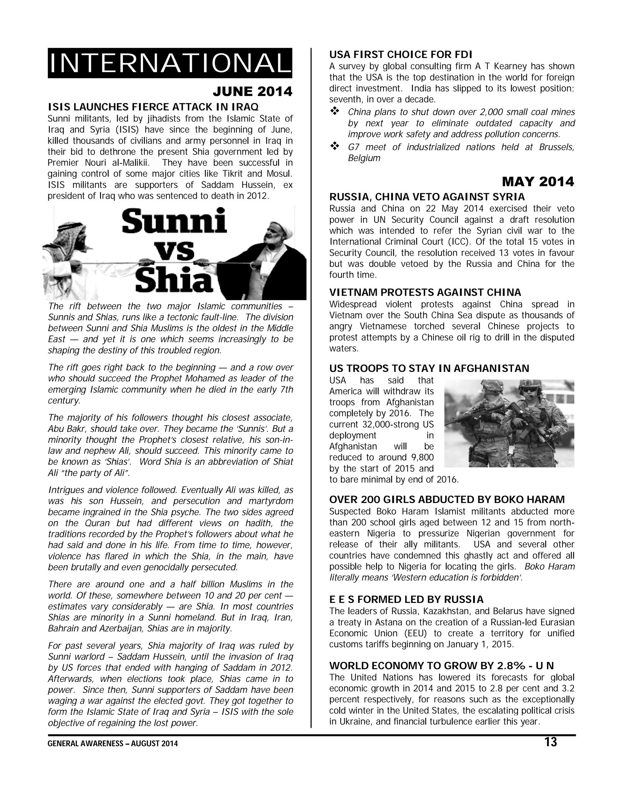 GENERAL AWARENESS – AUGUST 2014 13
INTERNATIONAL
JUNE 2014
ISIS LAUNCHES FIERCE ATTACK IN IRAQ
Sunni militants, led by jihadists from the Islamic State of
Iraq and Syria (ISIS) have since the beginning of June,
killed thousands of civilians and army personnel in Iraq in
their bid to dethrone the present Shia government led by
Premier Nouri al-Malikii. They have been successful in
gaining control of some major cities like Tikrit and Mosul.
ISIS militants are supporters of Saddam Hussein, ex
president of Iraq who was sentenced to death in 2012.
The rift between the two major Islamic communities –
Sunnis and Shias, runs like a tectonic fault-line. The division
between Sunni and Shia Muslims is the oldest in the Middle
East — and yet it is one which seems increasingly to be
shaping the destiny of this troubled region.
The rift goes right back to the beginning — and a row over
who should succeed the Prophet Mohamed as leader of the
emerging Islamic community when he died in the early 7th
century.
The majority of his followers thought his closest associate,
Abu Bakr, should take over. They became the ‘Sunnis’. But a
minority thought the Prophet’s closest relative, his son-in-
law and nephew Ali, should succeed. This minority came to
be known as ‘Shias’. Word Shia is an abbreviation of Shiat
Ali “the party of Ali”.
Intrigues and violence followed. Eventually Ali was killed, as
was his son Hussein, and persecution and martyrdom
became ingrained in the Shia psyche. The two sides agreed
on the Quran but had different views on hadith, the
traditions recorded by the Prophet’s followers about what he
had said and done in his life. From time to time, however,
violence has flared in which the Shia, in the main, have
been brutally and even genocidally persecuted.
There are around one and a half billion Muslims in the
world. Of these, somewhere between 10 and 20 per cent —
estimates vary considerably — are Shia. In most countries
Shias are minority in a Sunni homeland. But in Iraq, Iran,
Bahrain and Azerbaijan, Shias are in majority.
For past several years, Shia majority of Iraq was ruled by
Sunni warlord – Saddam Hussein, until the invasion of Iraq
by US forces that ended with hanging of Saddam in 2012.
Afterwards, when elections took place, Shias came in to
power. Since then, Sunni supporters of Saddam have been
waging a war against the elected govt. They got together to
form the Islamic State of Iraq and Syria – ISIS with the sole
objective of regaining the lost power.
USA FIRST CHOICE FOR FDI
A survey by global consulting firm A T Kearney has shown
that the USA is the top destination in the world for foreign
direct investment. India has slipped to its lowest position;
seventh, in over a decade.
 China plans to shut down over 2,000 small coal mines
by next year to eliminate outdated capacity and
improve work safety and address pollution concerns.
 G7 meet of industrialized nations held at Brussels,
Belgium
MAY 2014
RUSSIA, CHINA VETO AGAINST SYRIA
Russia and China on 22 May 2014 exercised their veto
power in UN Security Council against a draft resolution
which was intended to refer the Syrian civil war to the
International Criminal Court (ICC). Of the total 15 votes in
Security Council, the resolution received 13 votes in favour
but was double vetoed by the Russia and China for the
fourth time.
VIETNAM PROTESTS AGAINST CHINA
Widespread violent protests against China spread in
Vietnam over the South China Sea dispute as thousands of
angry Vietnamese torched several Chinese projects to
protest attempts by a Chinese oil rig to drill in the disputed
waters.
US TROOPS TO STAY IN AFGHANISTAN
USA has said that
America will withdraw its
troops from Afghanistan
completely by 2016. The
current 32,000-strong US
deployment in
Afghanistan will be
reduced to around 9,800
by the start of 2015 and
to bare minimal by end of 2016.
OVER 200 GIRLS ABDUCTED BY BOKO HARAM
Suspected Boko Haram Islamist militants abducted more
than 200 school girls aged between 12 and 15 from north-
eastern Nigeria to pressurize Nigerian government for
release of their ally militants. USA and several other
countries have condemned this ghastly act and offered all
possible help to Nigeria for locating the girls. Boko Haram
literally means ‘Western education is forbidden’.
E E S FORMED LED BY RUSSIA
The leaders of Russia, Kazakhstan, and Belarus have signed
a treaty in Astana on the creation of a Russian-led Eurasian
Economic Union (EEU) to create a territory for unified
customs tariffs beginning on January 1, 2015.
WORLD ECONOMY TO GROW BY 2.8% - U N
The United Nations has lowered its forecasts for global
economic growth in 2014 and 2015 to 2.8 per cent and 3.2
percent respectively, for reasons such as the exceptionally
cold winter in the United States, the escalating political crisis
in Ukraine, and financial turbulence earlier this year.
 
