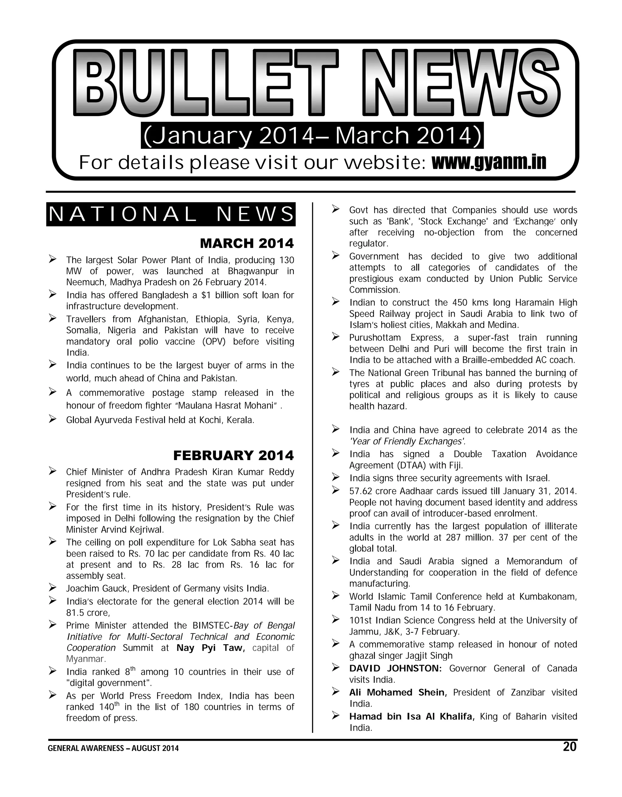 GENERAL AWARENESS – AUGUST 2014 20
(January 2014– March 2014)
For details please visit our website: www.gyanm.in
N A T I O N A L N E W S
MARCH 2014
 The largest Solar Power Plant of India, producing 130
MW of power, was launched at Bhagwanpur in
Neemuch, Madhya Pradesh on 26 February 2014.
 India has offered Bangladesh a $1 billion soft loan for
infrastructure development.
 Travellers from Afghanistan, Ethiopia, Syria, Kenya,
Somalia, Nigeria and Pakistan will have to receive
mandatory oral polio vaccine (OPV) before visiting
India.
 India continues to be the largest buyer of arms in the
world, much ahead of China and Pakistan.
 A commemorative postage stamp released in the
honour of freedom fighter “Maulana Hasrat Mohani” .
 Global Ayurveda Festival held at Kochi, Kerala.
FEBRUARY 2014
 Chief Minister of Andhra Pradesh Kiran Kumar Reddy
resigned from his seat and the state was put under
President’s rule.
 For the first time in its history, President’s Rule was
imposed in Delhi following the resignation by the Chief
Minister Arvind Kejriwal.
 The ceiling on poll expenditure for Lok Sabha seat has
been raised to Rs. 70 lac per candidate from Rs. 40 lac
at present and to Rs. 28 lac from Rs. 16 lac for
assembly seat.
 Joachim Gauck, President of Germany visits India.
 India’s electorate for the general election 2014 will be
81.5 crore,
 Prime Minister attended the BIMSTEC-Bay of Bengal
Initiative for Multi-Sectoral Technical and Economic
Cooperation Summit at Nay Pyi Taw, capital of
Myanmar.
 India ranked 8th
among 10 countries in their use of
"digital government".
 As per World Press Freedom Index, India has been
ranked 140th
in the list of 180 countries in terms of
freedom of press.
 Govt has directed that Companies should use words
such as 'Bank', 'Stock Exchange' and ‘Exchange’ only
after receiving no-objection from the concerned
regulator.
 Government has decided to give two additional
attempts to all categories of candidates of the
prestigious exam conducted by Union Public Service
Commission.
 Indian to construct the 450 kms long Haramain High
Speed Railway project in Saudi Arabia to link two of
Islam’s holiest cities, Makkah and Medina.
 Purushottam Express, a super-fast train running
between Delhi and Puri will become the first train in
India to be attached with a Braille-embedded AC coach.
 The National Green Tribunal has banned the burning of
tyres at public places and also during protests by
political and religious groups as it is likely to cause
health hazard.
 India and China have agreed to celebrate 2014 as the
'Year of Friendly Exchanges'.
 India has signed a Double Taxation Avoidance
Agreement (DTAA) with Fiji.
 India signs three security agreements with Israel.
 57.62 crore Aadhaar cards issued till January 31, 2014.
People not having document based identity and address
proof can avail of introducer-based enrolment.
 India currently has the largest population of illiterate
adults in the world at 287 million. 37 per cent of the
global total.
 India and Saudi Arabia signed a Memorandum of
Understanding for cooperation in the field of defence
manufacturing.
 World Islamic Tamil Conference held at Kumbakonam,
Tamil Nadu from 14 to 16 February.
 101st Indian Science Congress held at the University of
Jammu, J&K, 3-7 February.
 A commemorative stamp released in honour of noted
ghazal singer Jagjit Singh
 DAVID JOHNSTON: Governor General of Canada
visits India.
 Ali Mohamed Shein, President of Zanzibar visited
India.
 Hamad bin Isa Al Khalifa, King of Baharin visited
India.
 