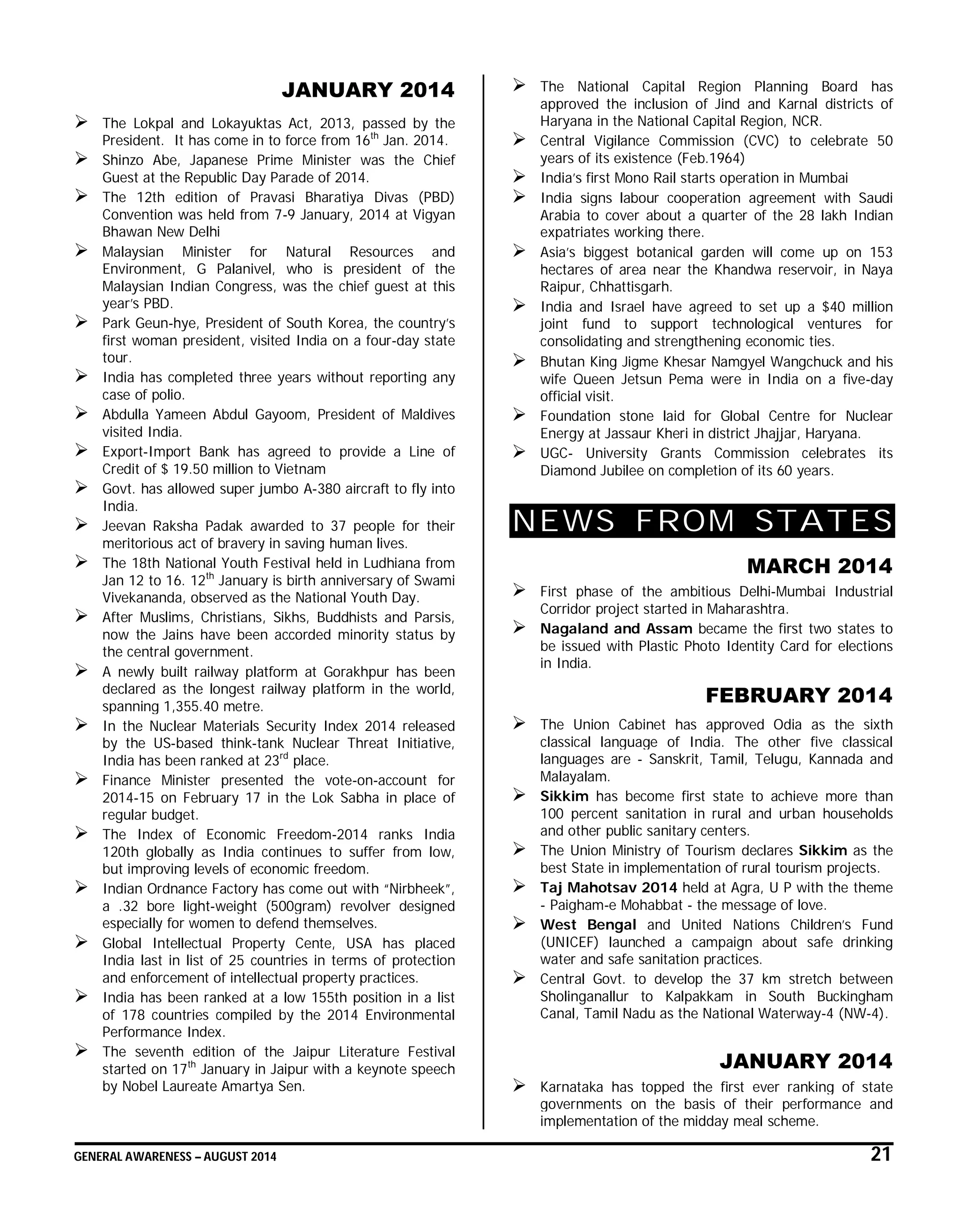 GENERAL AWARENESS – AUGUST 2014 21
JANUARY 2014
 The Lokpal and Lokayuktas Act, 2013, passed by the
President. It has come in to force from 16th
Jan. 2014.
 Shinzo Abe, Japanese Prime Minister was the Chief
Guest at the Republic Day Parade of 2014.
 The 12th edition of Pravasi Bharatiya Divas (PBD)
Convention was held from 7-9 January, 2014 at Vigyan
Bhawan New Delhi
 Malaysian Minister for Natural Resources and
Environment, G Palanivel, who is president of the
Malaysian Indian Congress, was the chief guest at this
year’s PBD.
 Park Geun-hye, President of South Korea, the country’s
first woman president, visited India on a four-day state
tour.
 India has completed three years without reporting any
case of polio.
 Abdulla Yameen Abdul Gayoom, President of Maldives
visited India.
 Export-Import Bank has agreed to provide a Line of
Credit of $ 19.50 million to Vietnam
 Govt. has allowed super jumbo A-380 aircraft to fly into
India.
 Jeevan Raksha Padak awarded to 37 people for their
meritorious act of bravery in saving human lives.
 The 18th National Youth Festival held in Ludhiana from
Jan 12 to 16. 12th
January is birth anniversary of Swami
Vivekananda, observed as the National Youth Day.
 After Muslims, Christians, Sikhs, Buddhists and Parsis,
now the Jains have been accorded minority status by
the central government.
 A newly built railway platform at Gorakhpur has been
declared as the longest railway platform in the world,
spanning 1,355.40 metre.
 In the Nuclear Materials Security Index 2014 released
by the US-based think-tank Nuclear Threat Initiative,
India has been ranked at 23rd
place.
 Finance Minister presented the vote-on-account for
2014-15 on February 17 in the Lok Sabha in place of
regular budget.
 The Index of Economic Freedom-2014 ranks India
120th globally as India continues to suffer from low,
but improving levels of economic freedom.
 Indian Ordnance Factory has come out with “Nirbheek”,
a .32 bore light-weight (500gram) revolver designed
especially for women to defend themselves.
 Global Intellectual Property Cente, USA has placed
India last in list of 25 countries in terms of protection
and enforcement of intellectual property practices.
 India has been ranked at a low 155th position in a list
of 178 countries compiled by the 2014 Environmental
Performance Index.
 The seventh edition of the Jaipur Literature Festival
started on 17th
January in Jaipur with a keynote speech
by Nobel Laureate Amartya Sen.
 The National Capital Region Planning Board has
approved the inclusion of Jind and Karnal districts of
Haryana in the National Capital Region, NCR.
 Central Vigilance Commission (CVC) to celebrate 50
years of its existence (Feb.1964)
 India’s first Mono Rail starts operation in Mumbai
 India signs labour cooperation agreement with Saudi
Arabia to cover about a quarter of the 28 lakh Indian
expatriates working there.
 Asia’s biggest botanical garden will come up on 153
hectares of area near the Khandwa reservoir, in Naya
Raipur, Chhattisgarh.
 India and Israel have agreed to set up a $40 million
joint fund to support technological ventures for
consolidating and strengthening economic ties.
 Bhutan King Jigme Khesar Namgyel Wangchuck and his
wife Queen Jetsun Pema were in India on a five-day
official visit.
 Foundation stone laid for Global Centre for Nuclear
Energy at Jassaur Kheri in district Jhajjar, Haryana.
 UGC- University Grants Commission celebrates its
Diamond Jubilee on completion of its 60 years.
NEWS FROM STATES
MARCH 2014
 First phase of the ambitious Delhi-Mumbai Industrial
Corridor project started in Maharashtra.
 Nagaland and Assam became the first two states to
be issued with Plastic Photo Identity Card for elections
in India.
FEBRUARY 2014
 The Union Cabinet has approved Odia as the sixth
classical language of India. The other five classical
languages are - Sanskrit, Tamil, Telugu, Kannada and
Malayalam.
 Sikkim has become first state to achieve more than
100 percent sanitation in rural and urban households
and other public sanitary centers.
 The Union Ministry of Tourism declares Sikkim as the
best State in implementation of rural tourism projects.
 Taj Mahotsav 2014 held at Agra, U P with the theme
- Paigham-e Mohabbat - the message of love.
 West Bengal and United Nations Children’s Fund
(UNICEF) launched a campaign about safe drinking
water and safe sanitation practices.
 Central Govt. to develop the 37 km stretch between
Sholinganallur to Kalpakkam in South Buckingham
Canal, Tamil Nadu as the National Waterway-4 (NW-4).
JANUARY 2014
 Karnataka has topped the first ever ranking of state
governments on the basis of their performance and
implementation of the midday meal scheme.
 