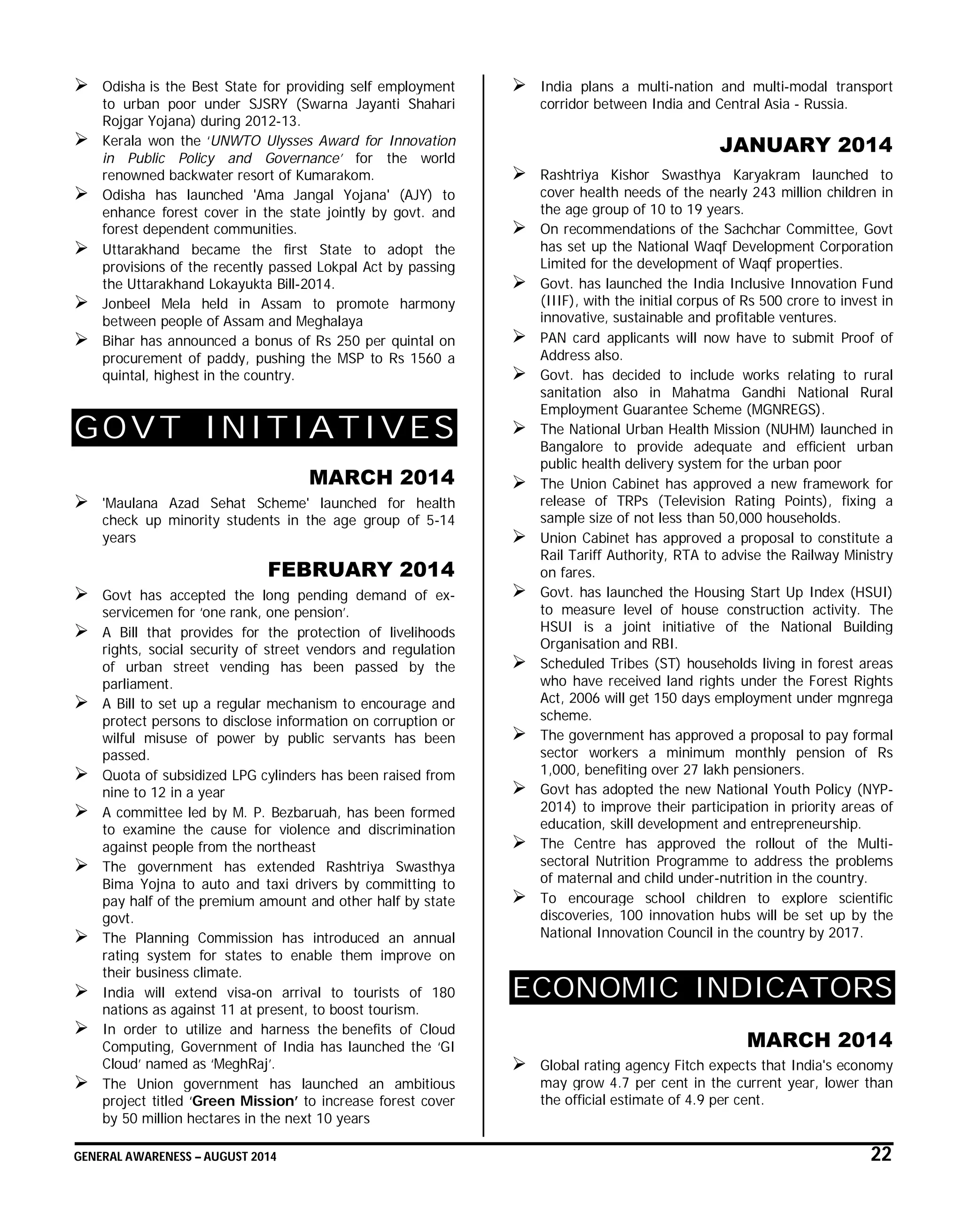 GENERAL AWARENESS – AUGUST 2014 22
 Odisha is the Best State for providing self employment
to urban poor under SJSRY (Swarna Jayanti Shahari
Rojgar Yojana) during 2012-13.
 Kerala won the ‘UNWTO Ulysses Award for Innovation
in Public Policy and Governance’ for the world
renowned backwater resort of Kumarakom.
 Odisha has launched 'Ama Jangal Yojana' (AJY) to
enhance forest cover in the state jointly by govt. and
forest dependent communities.
 Uttarakhand became the first State to adopt the
provisions of the recently passed Lokpal Act by passing
the Uttarakhand Lokayukta Bill-2014.
 Jonbeel Mela held in Assam to promote harmony
between people of Assam and Meghalaya
 Bihar has announced a bonus of Rs 250 per quintal on
procurement of paddy, pushing the MSP to Rs 1560 a
quintal, highest in the country.
GOVT INITIATIVES
MARCH 2014
 'Maulana Azad Sehat Scheme' launched for health
check up minority students in the age group of 5-14
years
FEBRUARY 2014
 Govt has accepted the long pending demand of ex-
servicemen for ‘one rank, one pension’.
 A Bill that provides for the protection of livelihoods
rights, social security of street vendors and regulation
of urban street vending has been passed by the
parliament.
 A Bill to set up a regular mechanism to encourage and
protect persons to disclose information on corruption or
wilful misuse of power by public servants has been
passed.
 Quota of subsidized LPG cylinders has been raised from
nine to 12 in a year
 A committee led by M. P. Bezbaruah, has been formed
to examine the cause for violence and discrimination
against people from the northeast
 The government has extended Rashtriya Swasthya
Bima Yojna to auto and taxi drivers by committing to
pay half of the premium amount and other half by state
govt.
 The Planning Commission has introduced an annual
rating system for states to enable them improve on
their business climate.
 India will extend visa-on arrival to tourists of 180
nations as against 11 at present, to boost tourism.
 In order to utilize and harness the benefits of Cloud
Computing, Government of India has launched the ‘GI
Cloud’ named as ‘MeghRaj’.
 The Union government has launched an ambitious
project titled ‘Green Mission’ to increase forest cover
by 50 million hectares in the next 10 years
 India plans a multi-nation and multi-modal transport
corridor between India and Central Asia - Russia.
JANUARY 2014
 Rashtriya Kishor Swasthya Karyakram launched to
cover health needs of the nearly 243 million children in
the age group of 10 to 19 years.
 On recommendations of the Sachchar Committee, Govt
has set up the National Waqf Development Corporation
Limited for the development of Waqf properties.
 Govt. has launched the India Inclusive Innovation Fund
(IIIF), with the initial corpus of Rs 500 crore to invest in
innovative, sustainable and profitable ventures.
 PAN card applicants will now have to submit Proof of
Address also.
 Govt. has decided to include works relating to rural
sanitation also in Mahatma Gandhi National Rural
Employment Guarantee Scheme (MGNREGS).
 The National Urban Health Mission (NUHM) launched in
Bangalore to provide adequate and efficient urban
public health delivery system for the urban poor
 The Union Cabinet has approved a new framework for
release of TRPs (Television Rating Points), fixing a
sample size of not less than 50,000 households.
 Union Cabinet has approved a proposal to constitute a
Rail Tariff Authority, RTA to advise the Railway Ministry
on fares.
 Govt. has launched the Housing Start Up Index (HSUI)
to measure level of house construction activity. The
HSUI is a joint initiative of the National Building
Organisation and RBI.
 Scheduled Tribes (ST) households living in forest areas
who have received land rights under the Forest Rights
Act, 2006 will get 150 days employment under mgnrega
scheme.
 The government has approved a proposal to pay formal
sector workers a minimum monthly pension of Rs
1,000, benefiting over 27 lakh pensioners.
 Govt has adopted the new National Youth Policy (NYP-
2014) to improve their participation in priority areas of
education, skill development and entrepreneurship.
 The Centre has approved the rollout of the Multi-
sectoral Nutrition Programme to address the problems
of maternal and child under-nutrition in the country.
 To encourage school children to explore scientific
discoveries, 100 innovation hubs will be set up by the
National Innovation Council in the country by 2017.
ECONOMIC INDICATORS
MARCH 2014
 Global rating agency Fitch expects that India's economy
may grow 4.7 per cent in the current year, lower than
the official estimate of 4.9 per cent.
 