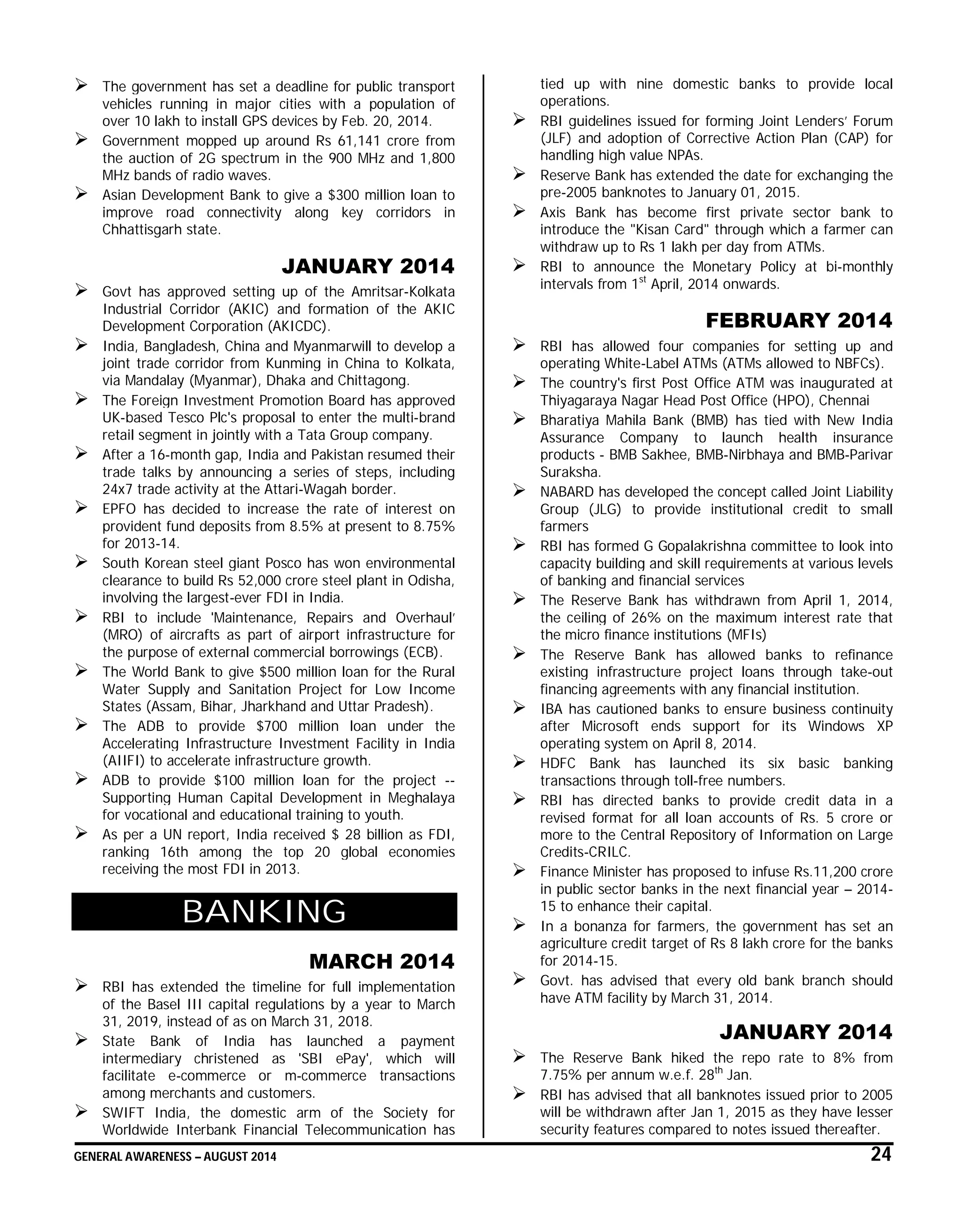 GENERAL AWARENESS – AUGUST 2014 24
 The government has set a deadline for public transport
vehicles running in major cities with a population of
over 10 lakh to install GPS devices by Feb. 20, 2014.
 Government mopped up around Rs 61,141 crore from
the auction of 2G spectrum in the 900 MHz and 1,800
MHz bands of radio waves.
 Asian Development Bank to give a $300 million loan to
improve road connectivity along key corridors in
Chhattisgarh state.
JANUARY 2014
 Govt has approved setting up of the Amritsar-Kolkata
Industrial Corridor (AKIC) and formation of the AKIC
Development Corporation (AKICDC).
 India, Bangladesh, China and Myanmarwill to develop a
joint trade corridor from Kunming in China to Kolkata,
via Mandalay (Myanmar), Dhaka and Chittagong.
 The Foreign Investment Promotion Board has approved
UK-based Tesco Plc's proposal to enter the multi-brand
retail segment in jointly with a Tata Group company.
 After a 16-month gap, India and Pakistan resumed their
trade talks by announcing a series of steps, including
24x7 trade activity at the Attari-Wagah border.
 EPFO has decided to increase the rate of interest on
provident fund deposits from 8.5% at present to 8.75%
for 2013-14.
 South Korean steel giant Posco has won environmental
clearance to build Rs 52,000 crore steel plant in Odisha,
involving the largest-ever FDI in India.
 RBI to include 'Maintenance, Repairs and Overhaul’
(MRO) of aircrafts as part of airport infrastructure for
the purpose of external commercial borrowings (ECB).
 The World Bank to give $500 million loan for the Rural
Water Supply and Sanitation Project for Low Income
States (Assam, Bihar, Jharkhand and Uttar Pradesh).
 The ADB to provide $700 million loan under the
Accelerating Infrastructure Investment Facility in India
(AIIFI) to accelerate infrastructure growth.
 ADB to provide $100 million loan for the project --
Supporting Human Capital Development in Meghalaya
for vocational and educational training to youth.
 As per a UN report, India received $ 28 billion as FDI,
ranking 16th among the top 20 global economies
receiving the most FDI in 2013.
BANKING
MARCH 2014
 RBI has extended the timeline for full implementation
of the Basel III capital regulations by a year to March
31, 2019, instead of as on March 31, 2018.
 State Bank of India has launched a payment
intermediary christened as 'SBI ePay', which will
facilitate e-commerce or m-commerce transactions
among merchants and customers.
 SWIFT India, the domestic arm of the Society for
Worldwide Interbank Financial Telecommunication has
tied up with nine domestic banks to provide local
operations.
 RBI guidelines issued for forming Joint Lenders’ Forum
(JLF) and adoption of Corrective Action Plan (CAP) for
handling high value NPAs.
 Reserve Bank has extended the date for exchanging the
pre-2005 banknotes to January 01, 2015.
 Axis Bank has become first private sector bank to
introduce the "Kisan Card" through which a farmer can
withdraw up to Rs 1 lakh per day from ATMs.
 RBI to announce the Monetary Policy at bi-monthly
intervals from 1st
April, 2014 onwards.
FEBRUARY 2014
 RBI has allowed four companies for setting up and
operating White-Label ATMs (ATMs allowed to NBFCs).
 The country's first Post Office ATM was inaugurated at
Thiyagaraya Nagar Head Post Office (HPO), Chennai
 Bharatiya Mahila Bank (BMB) has tied with New India
Assurance Company to launch health insurance
products - BMB Sakhee, BMB-Nirbhaya and BMB-Parivar
Suraksha.
 NABARD has developed the concept called Joint Liability
Group (JLG) to provide institutional credit to small
farmers
 RBI has formed G Gopalakrishna committee to look into
capacity building and skill requirements at various levels
of banking and financial services
 The Reserve Bank has withdrawn from April 1, 2014,
the ceiling of 26% on the maximum interest rate that
the micro finance institutions (MFIs)
 The Reserve Bank has allowed banks to refinance
existing infrastructure project loans through take-out
financing agreements with any financial institution.
 IBA has cautioned banks to ensure business continuity
after Microsoft ends support for its Windows XP
operating system on April 8, 2014.
 HDFC Bank has launched its six basic banking
transactions through toll-free numbers.
 RBI has directed banks to provide credit data in a
revised format for all loan accounts of Rs. 5 crore or
more to the Central Repository of Information on Large
Credits-CRILC.
 Finance Minister has proposed to infuse Rs.11,200 crore
in public sector banks in the next financial year – 2014-
15 to enhance their capital.
 In a bonanza for farmers, the government has set an
agriculture credit target of Rs 8 lakh crore for the banks
for 2014-15.
 Govt. has advised that every old bank branch should
have ATM facility by March 31, 2014.
JANUARY 2014
 The Reserve Bank hiked the repo rate to 8% from
7.75% per annum w.e.f. 28th
Jan.
 RBI has advised that all banknotes issued prior to 2005
will be withdrawn after Jan 1, 2015 as they have lesser
security features compared to notes issued thereafter.
 