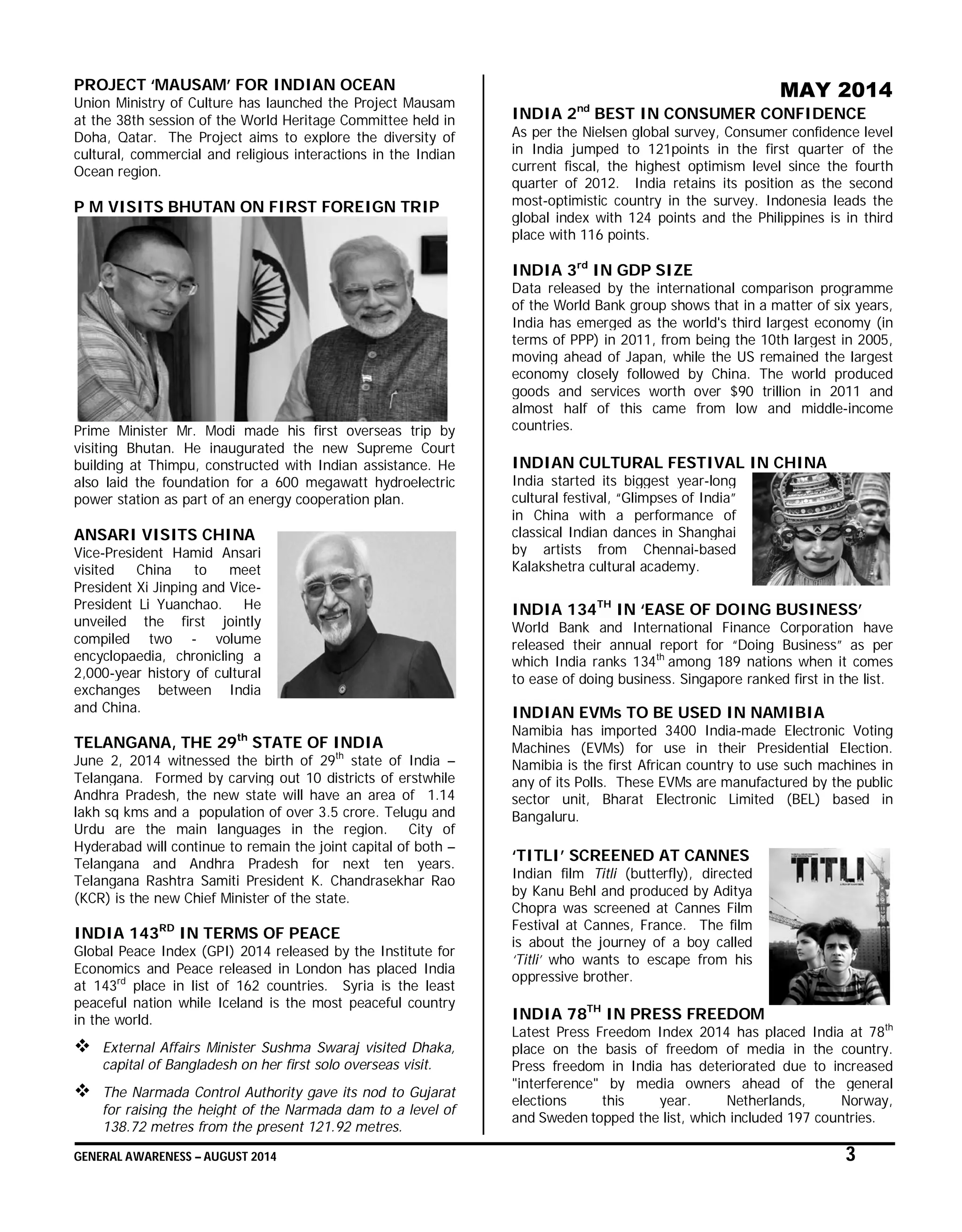 GENERAL AWARENESS – AUGUST 2014 3
PROJECT ‘MAUSAM’ FOR INDIAN OCEAN
Union Ministry of Culture has launched the Project Mausam
at the 38th session of the World Heritage Committee held in
Doha, Qatar. The Project aims to explore the diversity of
cultural, commercial and religious interactions in the Indian
Ocean region.
P M VISITS BHUTAN ON FIRST FOREIGN TRIP
Prime Minister Mr. Modi made his first overseas trip by
visiting Bhutan. He inaugurated the new Supreme Court
building at Thimpu, constructed with Indian assistance. He
also laid the foundation for a 600 megawatt hydroelectric
power station as part of an energy cooperation plan.
ANSARI VISITS CHINA
Vice-President Hamid Ansari
visited China to meet
President Xi Jinping and Vice-
President Li Yuanchao. He
unveiled the first jointly
compiled two - volume
encyclopaedia, chronicling a
2,000-year history of cultural
exchanges between India
and China.
TELANGANA, THE 29th
STATE OF INDIA
June 2, 2014 witnessed the birth of 29th
state of India –
Telangana. Formed by carving out 10 districts of erstwhile
Andhra Pradesh, the new state will have an area of 1.14
lakh sq kms and a population of over 3.5 crore. Telugu and
Urdu are the main languages in the region. City of
Hyderabad will continue to remain the joint capital of both –
Telangana and Andhra Pradesh for next ten years.
Telangana Rashtra Samiti President K. Chandrasekhar Rao
(KCR) is the new Chief Minister of the state.
INDIA 143RD
IN TERMS OF PEACE
Global Peace Index (GPI) 2014 released by the Institute for
Economics and Peace released in London has placed India
at 143rd
place in list of 162 countries. Syria is the least
peaceful nation while Iceland is the most peaceful country
in the world.
 External Affairs Minister Sushma Swaraj visited Dhaka,
capital of Bangladesh on her first solo overseas visit.
 The Narmada Control Authority gave its nod to Gujarat
for raising the height of the Narmada dam to a level of
138.72 metres from the present 121.92 metres.
MAY 2014
INDIA 2nd
BEST IN CONSUMER CONFIDENCE
As per the Nielsen global survey, Consumer confidence level
in India jumped to 121points in the first quarter of the
current fiscal, the highest optimism level since the fourth
quarter of 2012. India retains its position as the second
most-optimistic country in the survey. Indonesia leads the
global index with 124 points and the Philippines is in third
place with 116 points.
INDIA 3rd
IN GDP SIZE
Data released by the international comparison programme
of the World Bank group shows that in a matter of six years,
India has emerged as the world's third largest economy (in
terms of PPP) in 2011, from being the 10th largest in 2005,
moving ahead of Japan, while the US remained the largest
economy closely followed by China. The world produced
goods and services worth over $90 trillion in 2011 and
almost half of this came from low and middle-income
countries.
INDIAN CULTURAL FESTIVAL IN CHINA
India started its biggest year-long
cultural festival, “Glimpses of India”
in China with a performance of
classical Indian dances in Shanghai
by artists from Chennai-based
Kalakshetra cultural academy.
INDIA 134TH
IN ‘EASE OF DOING BUSINESS’
World Bank and International Finance Corporation have
released their annual report for “Doing Business” as per
which India ranks 134th
among 189 nations when it comes
to ease of doing business. Singapore ranked first in the list.
INDIAN EVMs TO BE USED IN NAMIBIA
Namibia has imported 3400 India-made Electronic Voting
Machines (EVMs) for use in their Presidential Election.
Namibia is the first African country to use such machines in
any of its Polls. These EVMs are manufactured by the public
sector unit, Bharat Electronic Limited (BEL) based in
Bangaluru.
‘TITLI’ SCREENED AT CANNES
Indian film Titli (butterfly), directed
by Kanu Behl and produced by Aditya
Chopra was screened at Cannes Film
Festival at Cannes, France. The film
is about the journey of a boy called
‘Titli’ who wants to escape from his
oppressive brother.
INDIA 78TH
IN PRESS FREEDOM
Latest Press Freedom Index 2014 has placed India at 78th
place on the basis of freedom of media in the country.
Press freedom in India has deteriorated due to increased
"interference" by media owners ahead of the general
elections this year. Netherlands, Norway,
and Sweden topped the list, which included 197 countries.
 