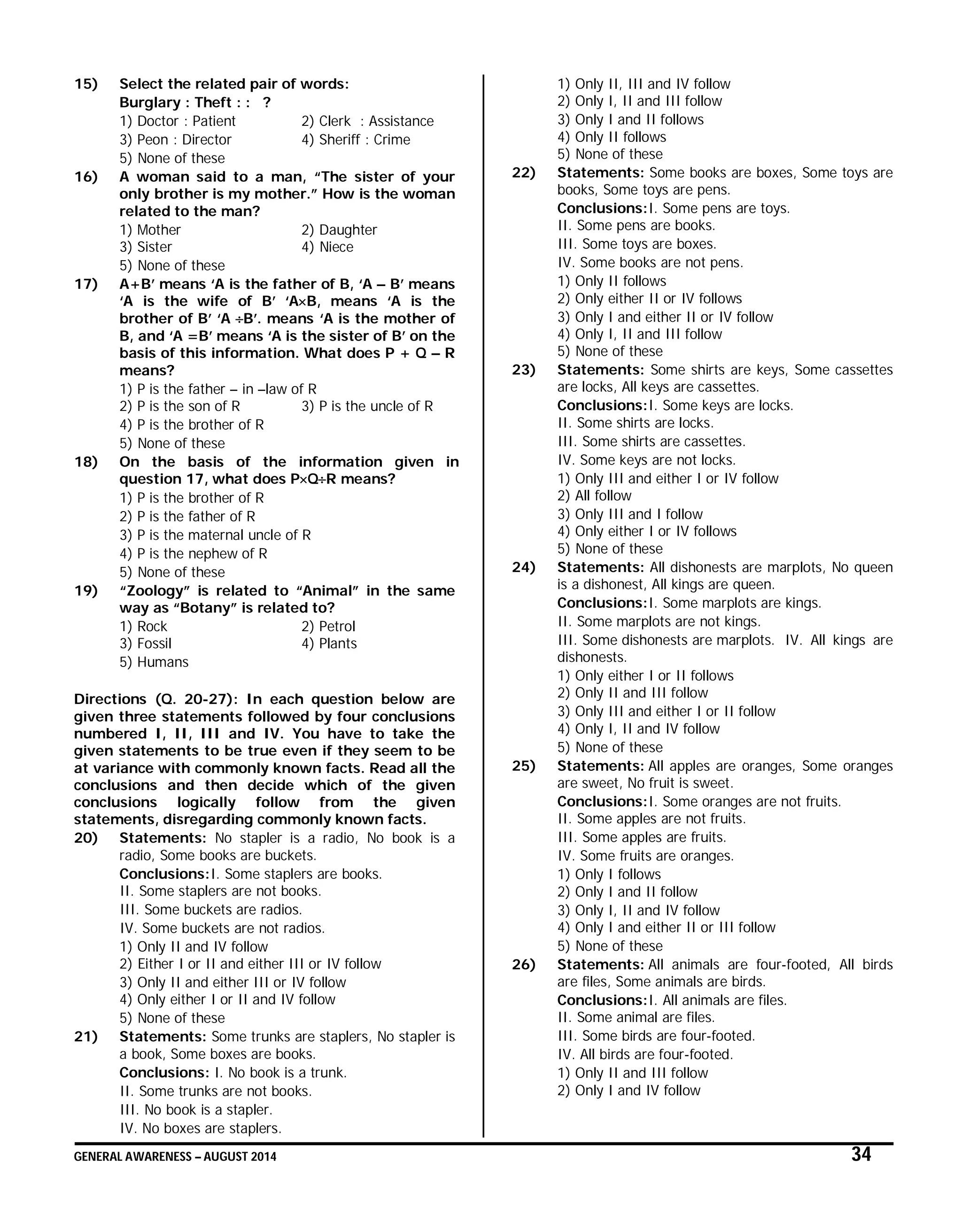 GENERAL AWARENESS – AUGUST 2014 34
15) Select the related pair of words:
Burglary : Theft : : ?
1) Doctor : Patient 2) Clerk : Assistance
3) Peon : Director 4) Sheriff : Crime
5) None of these
16) A woman said to a man, “The sister of your
only brother is my mother.” How is the woman
related to the man?
1) Mother 2) Daughter
3) Sister 4) Niece
5) None of these
17) A+B’ means ‘A is the father of B, ‘A – B’ means
‘A is the wife of B’ ‘AB, means ‘A is the
brother of B’ ‘A B’. means ‘A is the mother of
B, and ‘A =B’ means ‘A is the sister of B’ on the
basis of this information. What does P + Q – R
means?
1) P is the father – in –law of R
2) P is the son of R 3) P is the uncle of R
4) P is the brother of R
5) None of these
18) On the basis of the information given in
question 17, what does PQR means?
1) P is the brother of R
2) P is the father of R
3) P is the maternal uncle of R
4) P is the nephew of R
5) None of these
19) “Zoology” is related to “Animal” in the same
way as “Botany” is related to?
1) Rock 2) Petrol
3) Fossil 4) Plants
5) Humans
Directions (Q. 20-27): In each question below are
given three statements followed by four conclusions
numbered I, II, III and IV. You have to take the
given statements to be true even if they seem to be
at variance with commonly known facts. Read all the
conclusions and then decide which of the given
conclusions logically follow from the given
statements, disregarding commonly known facts.
20) Statements: No stapler is a radio, No book is a
radio, Some books are buckets.
Conclusions:I. Some staplers are books.
II. Some staplers are not books.
III. Some buckets are radios.
IV. Some buckets are not radios.
1) Only II and IV follow
2) Either I or II and either III or IV follow
3) Only II and either III or IV follow
4) Only either I or II and IV follow
5) None of these
21) Statements: Some trunks are staplers, No stapler is
a book, Some boxes are books.
Conclusions: I. No book is a trunk.
II. Some trunks are not books.
III. No book is a stapler.
IV. No boxes are staplers.
1) Only II, III and IV follow
2) Only I, II and III follow
3) Only I and II follows
4) Only II follows
5) None of these
22) Statements: Some books are boxes, Some toys are
books, Some toys are pens.
Conclusions:I. Some pens are toys.
II. Some pens are books.
III. Some toys are boxes.
IV. Some books are not pens.
1) Only II follows
2) Only either II or IV follows
3) Only I and either II or IV follow
4) Only I, II and III follow
5) None of these
23) Statements: Some shirts are keys, Some cassettes
are locks, All keys are cassettes.
Conclusions:I. Some keys are locks.
II. Some shirts are locks.
III. Some shirts are cassettes.
IV. Some keys are not locks.
1) Only III and either I or IV follow
2) All follow
3) Only III and I follow
4) Only either I or IV follows
5) None of these
24) Statements: All dishonests are marplots, No queen
is a dishonest, All kings are queen.
Conclusions:I. Some marplots are kings.
II. Some marplots are not kings.
III. Some dishonests are marplots. IV. All kings are
dishonests.
1) Only either I or II follows
2) Only II and III follow
3) Only III and either I or II follow
4) Only I, II and IV follow
5) None of these
25) Statements: All apples are oranges, Some oranges
are sweet, No fruit is sweet.
Conclusions:I. Some oranges are not fruits.
II. Some apples are not fruits.
III. Some apples are fruits.
IV. Some fruits are oranges.
1) Only I follows
2) Only I and II follow
3) Only I, II and IV follow
4) Only I and either II or III follow
5) None of these
26) Statements: All animals are four-footed, All birds
are files, Some animals are birds.
Conclusions:I. All animals are files.
II. Some animal are files.
III. Some birds are four-footed.
IV. All birds are four-footed.
1) Only II and III follow
2) Only I and IV follow
 