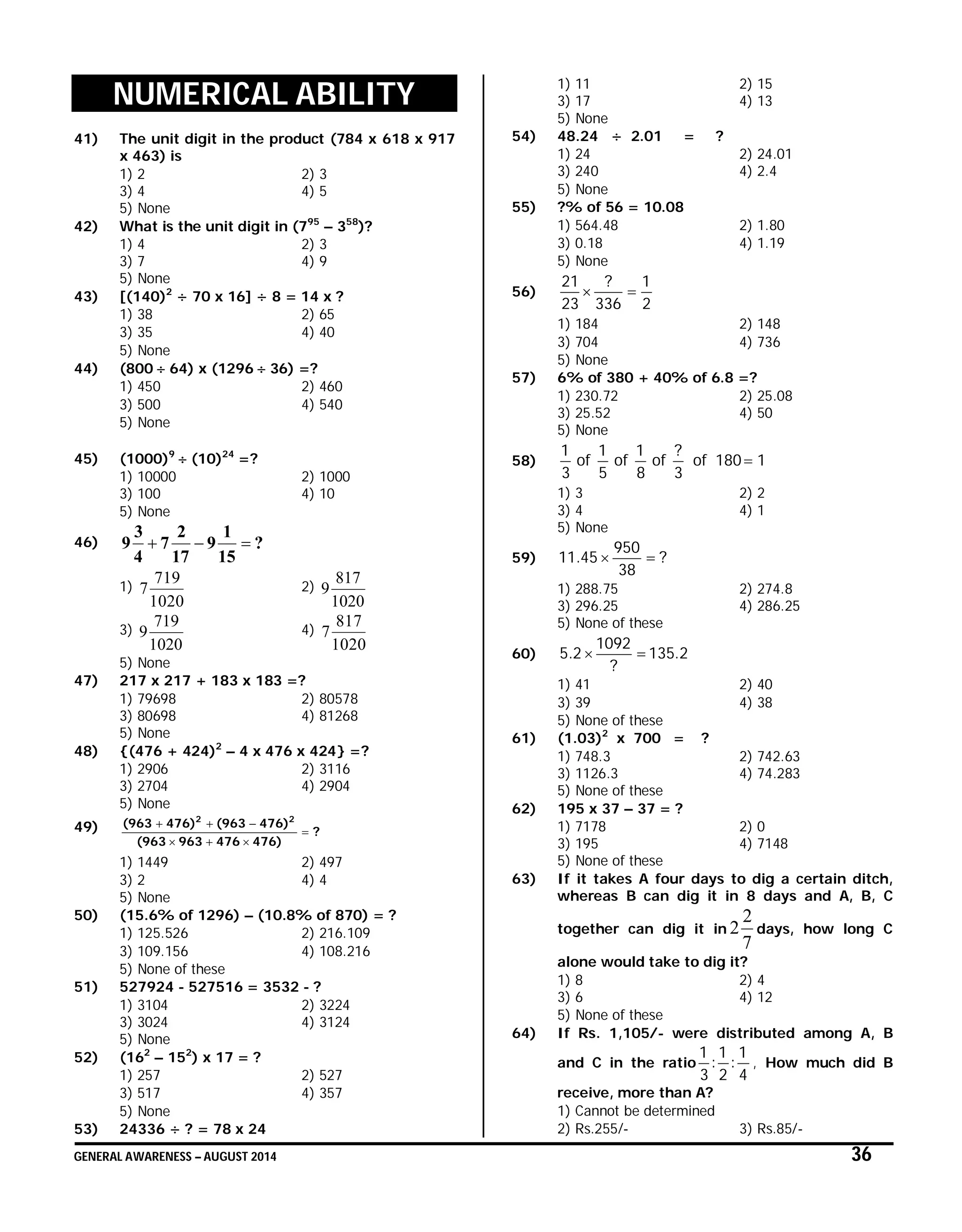 GENERAL AWARENESS – AUGUST 2014 36
NUMERICAL ABILITY
41) The unit digit in the product (784 x 618 x 917
x 463) is
1) 2 2) 3
3) 4 4) 5
5) None
42) What is the unit digit in (795
– 358
)?
1) 4 2) 3
3) 7 4) 9
5) None
43) [(140)2
÷ 70 x 16] ÷ 8 = 14 x ?
1) 38 2) 65
3) 35 4) 40
5) None
44) (800  64) x (1296  36) =?
1) 450 2) 460
3) 500 4) 540
5) None
45) (1000)9
 (10)24
=?
1) 10000 2) 1000
3) 100 4) 10
5) None
46) ?
15
1
9
17
2
7
4
3
9 
1)
1020
719
7 2)
1020
817
9
3)
1020
719
9 4)
1020
817
7
5) None
47) 217 x 217 + 183 x 183 =?
1) 79698 2) 80578
3) 80698 4) 81268
5) None
48) {(476 + 424)2
– 4 x 476 x 424} =?
1) 2906 2) 3116
3) 2704 4) 2904
5) None
49) ?
476)476963(963
476)(963476)(963 22



1) 1449 2) 497
3) 2 4) 4
5) None
50) (15.6% of 1296) – (10.8% of 870) = ?
1) 125.526 2) 216.109
3) 109.156 4) 108.216
5) None of these
51) 527924 - 527516 = 3532 - ?
1) 3104 2) 3224
3) 3024 4) 3124
5) None
52) (162
– 152
) x 17 = ?
1) 257 2) 527
3) 517 4) 357
5) None
53) 24336 ÷ ? = 78 x 24
1) 11 2) 15
3) 17 4) 13
5) None
54) 48.24 ÷ 2.01 = ?
1) 24 2) 24.01
3) 240 4) 2.4
5) None
55) ?% of 56 = 10.08
1) 564.48 2) 1.80
3) 0.18 4) 1.19
5) None
56)
2
1
336
?
23
21

1) 184 2) 148
3) 704 4) 736
5) None
57) 6% of 380 + 40% of 6.8 =?
1) 230.72 2) 25.08
3) 25.52 4) 50
5) None
58) 1180of
3
?
of
8
1
of
5
1
of
3
1

1) 3 2) 2
3) 4 4) 1
5) None
59) ?
38
950
45.11 
1) 288.75 2) 274.8
3) 296.25 4) 286.25
5) None of these
60) 2.135
?
1092
2.5 
1) 41 2) 40
3) 39 4) 38
5) None of these
61) (1.03)2
x 700 = ?
1) 748.3 2) 742.63
3) 1126.3 4) 74.283
5) None of these
62) 195 x 37 – 37 = ?
1) 7178 2) 0
3) 195 4) 7148
5) None of these
63) If it takes A four days to dig a certain ditch,
whereas B can dig it in 8 days and A, B, C
together can dig it in
7
2
2 days, how long C
alone would take to dig it?
1) 8 2) 4
3) 6 4) 12
5) None of these
64) If Rs. 1,105/- were distributed among A, B
and C in the ratio
4
1
:
2
1
:
3
1
, How much did B
receive, more than A?
1) Cannot be determined
2) Rs.255/- 3) Rs.85/-
 