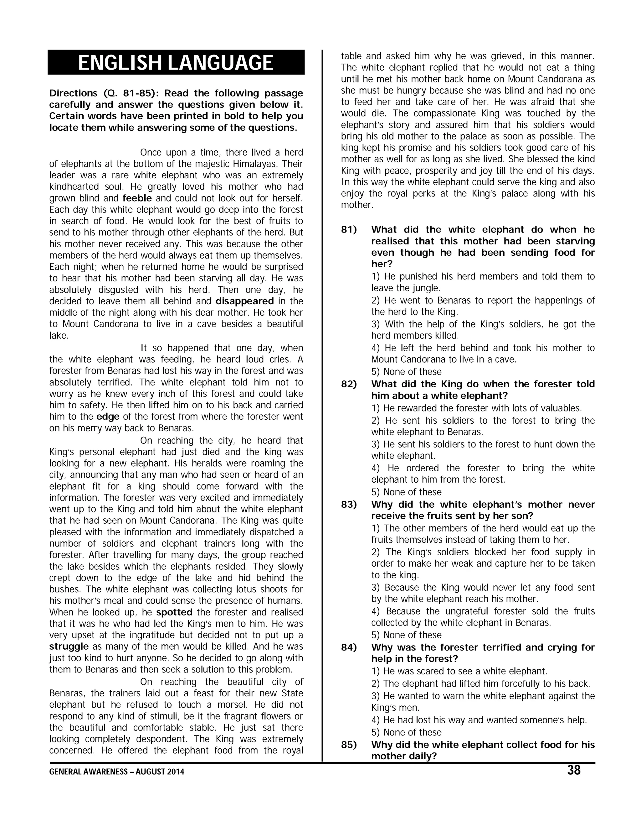 GENERAL AWARENESS – AUGUST 2014 38
ENGLISH LANGUAGE
Directions (Q. 81-85): Read the following passage
carefully and answer the questions given below it.
Certain words have been printed in bold to help you
locate them while answering some of the questions.
Once upon a time, there lived a herd
of elephants at the bottom of the majestic Himalayas. Their
leader was a rare white elephant who was an extremely
kindhearted soul. He greatly loved his mother who had
grown blind and feeble and could not look out for herself.
Each day this white elephant would go deep into the forest
in search of food. He would look for the best of fruits to
send to his mother through other elephants of the herd. But
his mother never received any. This was because the other
members of the herd would always eat them up themselves.
Each night; when he returned home he would be surprised
to hear that his mother had been starving all day. He was
absolutely disgusted with his herd. Then one day, he
decided to leave them all behind and disappeared in the
middle of the night along with his dear mother. He took her
to Mount Candorana to live in a cave besides a beautiful
lake.
It so happened that one day, when
the white elephant was feeding, he heard loud cries. A
forester from Benaras had lost his way in the forest and was
absolutely terrified. The white elephant told him not to
worry as he knew every inch of this forest and could take
him to safety. He then lifted him on to his back and carried
him to the edge of the forest from where the forester went
on his merry way back to Benaras.
On reaching the city, he heard that
King’s personal elephant had just died and the king was
looking for a new elephant. His heralds were roaming the
city, announcing that any man who had seen or heard of an
elephant fit for a king should come forward with the
information. The forester was very excited and immediately
went up to the King and told him about the white elephant
that he had seen on Mount Candorana. The King was quite
pleased with the information and immediately dispatched a
number of soldiers and elephant trainers long with the
forester. After travelling for many days, the group reached
the lake besides which the elephants resided. They slowly
crept down to the edge of the lake and hid behind the
bushes. The white elephant was collecting lotus shoots for
his mother’s meal and could sense the presence of humans.
When he looked up, he spotted the forester and realised
that it was he who had led the King’s men to him. He was
very upset at the ingratitude but decided not to put up a
struggle as many of the men would be killed. And he was
just too kind to hurt anyone. So he decided to go along with
them to Benaras and then seek a solution to this problem.
On reaching the beautiful city of
Benaras, the trainers laid out a feast for their new State
elephant but he refused to touch a morsel. He did not
respond to any kind of stimuli, be it the fragrant flowers or
the beautiful and comfortable stable. He just sat there
looking completely despondent. The King was extremely
concerned. He offered the elephant food from the royal
table and asked him why he was grieved, in this manner.
The white elephant replied that he would not eat a thing
until he met his mother back home on Mount Candorana as
she must be hungry because she was blind and had no one
to feed her and take care of her. He was afraid that she
would die. The compassionate King was touched by the
elephant’s story and assured him that his soldiers would
bring his old mother to the palace as soon as possible. The
king kept his promise and his soldiers took good care of his
mother as well for as long as she lived. She blessed the kind
King with peace, prosperity and joy till the end of his days.
In this way the white elephant could serve the king and also
enjoy the royal perks at the King’s palace along with his
mother.
81) What did the white elephant do when he
realised that this mother had been starving
even though he had been sending food for
her?
1) He punished his herd members and told them to
leave the jungle.
2) He went to Benaras to report the happenings of
the herd to the King.
3) With the help of the King’s soldiers, he got the
herd members killed.
4) He left the herd behind and took his mother to
Mount Candorana to live in a cave.
5) None of these
82) What did the King do when the forester told
him about a white elephant?
1) He rewarded the forester with lots of valuables.
2) He sent his soldiers to the forest to bring the
white elephant to Benaras.
3) He sent his soldiers to the forest to hunt down the
white elephant.
4) He ordered the forester to bring the white
elephant to him from the forest.
5) None of these
83) Why did the white elephant’s mother never
receive the fruits sent by her son?
1) The other members of the herd would eat up the
fruits themselves instead of taking them to her.
2) The King’s soldiers blocked her food supply in
order to make her weak and capture her to be taken
to the king.
3) Because the King would never let any food sent
by the white elephant reach his mother.
4) Because the ungrateful forester sold the fruits
collected by the white elephant in Benaras.
5) None of these
84) Why was the forester terrified and crying for
help in the forest?
1) He was scared to see a white elephant.
2) The elephant had lifted him forcefully to his back.
3) He wanted to warn the white elephant against the
King’s men.
4) He had lost his way and wanted someone’s help.
5) None of these
85) Why did the white elephant collect food for his
mother daily?
 