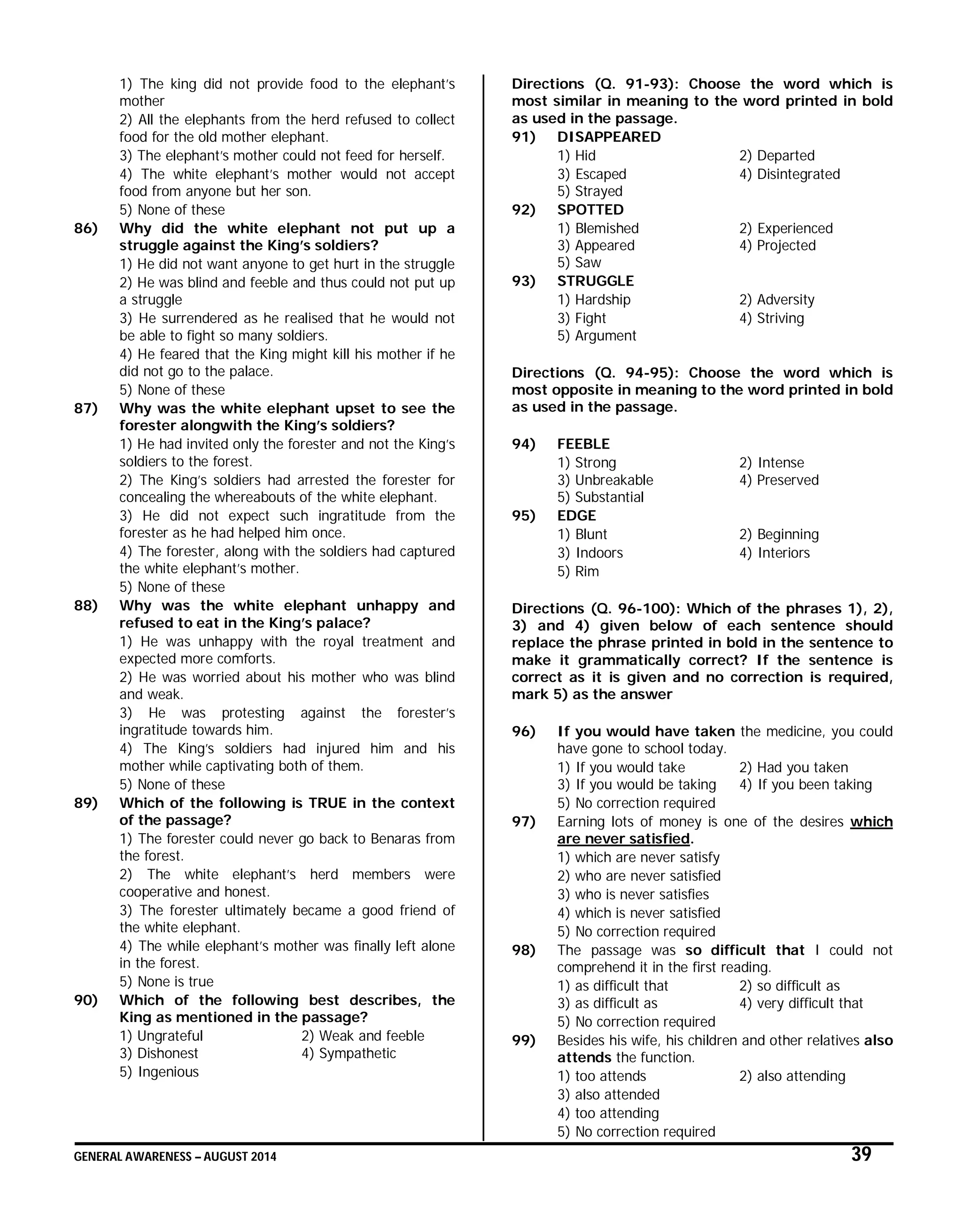 GENERAL AWARENESS – AUGUST 2014 39
1) The king did not provide food to the elephant’s
mother
2) All the elephants from the herd refused to collect
food for the old mother elephant.
3) The elephant’s mother could not feed for herself.
4) The white elephant’s mother would not accept
food from anyone but her son.
5) None of these
86) Why did the white elephant not put up a
struggle against the King’s soldiers?
1) He did not want anyone to get hurt in the struggle
2) He was blind and feeble and thus could not put up
a struggle
3) He surrendered as he realised that he would not
be able to fight so many soldiers.
4) He feared that the King might kill his mother if he
did not go to the palace.
5) None of these
87) Why was the white elephant upset to see the
forester alongwith the King’s soldiers?
1) He had invited only the forester and not the King’s
soldiers to the forest.
2) The King’s soldiers had arrested the forester for
concealing the whereabouts of the white elephant.
3) He did not expect such ingratitude from the
forester as he had helped him once.
4) The forester, along with the soldiers had captured
the white elephant’s mother.
5) None of these
88) Why was the white elephant unhappy and
refused to eat in the King’s palace?
1) He was unhappy with the royal treatment and
expected more comforts.
2) He was worried about his mother who was blind
and weak.
3) He was protesting against the forester’s
ingratitude towards him.
4) The King’s soldiers had injured him and his
mother while captivating both of them.
5) None of these
89) Which of the following is TRUE in the context
of the passage?
1) The forester could never go back to Benaras from
the forest.
2) The white elephant’s herd members were
cooperative and honest.
3) The forester ultimately became a good friend of
the white elephant.
4) The while elephant’s mother was finally left alone
in the forest.
5) None is true
90) Which of the following best describes, the
King as mentioned in the passage?
1) Ungrateful 2) Weak and feeble
3) Dishonest 4) Sympathetic
5) Ingenious
Directions (Q. 91-93): Choose the word which is
most similar in meaning to the word printed in bold
as used in the passage.
91) DISAPPEARED
1) Hid 2) Departed
3) Escaped 4) Disintegrated
5) Strayed
92) SPOTTED
1) Blemished 2) Experienced
3) Appeared 4) Projected
5) Saw
93) STRUGGLE
1) Hardship 2) Adversity
3) Fight 4) Striving
5) Argument
Directions (Q. 94-95): Choose the word which is
most opposite in meaning to the word printed in bold
as used in the passage.
94) FEEBLE
1) Strong 2) Intense
3) Unbreakable 4) Preserved
5) Substantial
95) EDGE
1) Blunt 2) Beginning
3) Indoors 4) Interiors
5) Rim
Directions (Q. 96-100): Which of the phrases 1), 2),
3) and 4) given below of each sentence should
replace the phrase printed in bold in the sentence to
make it grammatically correct? If the sentence is
correct as it is given and no correction is required,
mark 5) as the answer
96) If you would have taken the medicine, you could
have gone to school today.
1) If you would take 2) Had you taken
3) If you would be taking 4) If you been taking
5) No correction required
97) Earning lots of money is one of the desires which
are never satisfied.
1) which are never satisfy
2) who are never satisfied
3) who is never satisfies
4) which is never satisfied
5) No correction required
98) The passage was so difficult that I could not
comprehend it in the first reading.
1) as difficult that 2) so difficult as
3) as difficult as 4) very difficult that
5) No correction required
99) Besides his wife, his children and other relatives also
attends the function.
1) too attends 2) also attending
3) also attended
4) too attending
5) No correction required
 