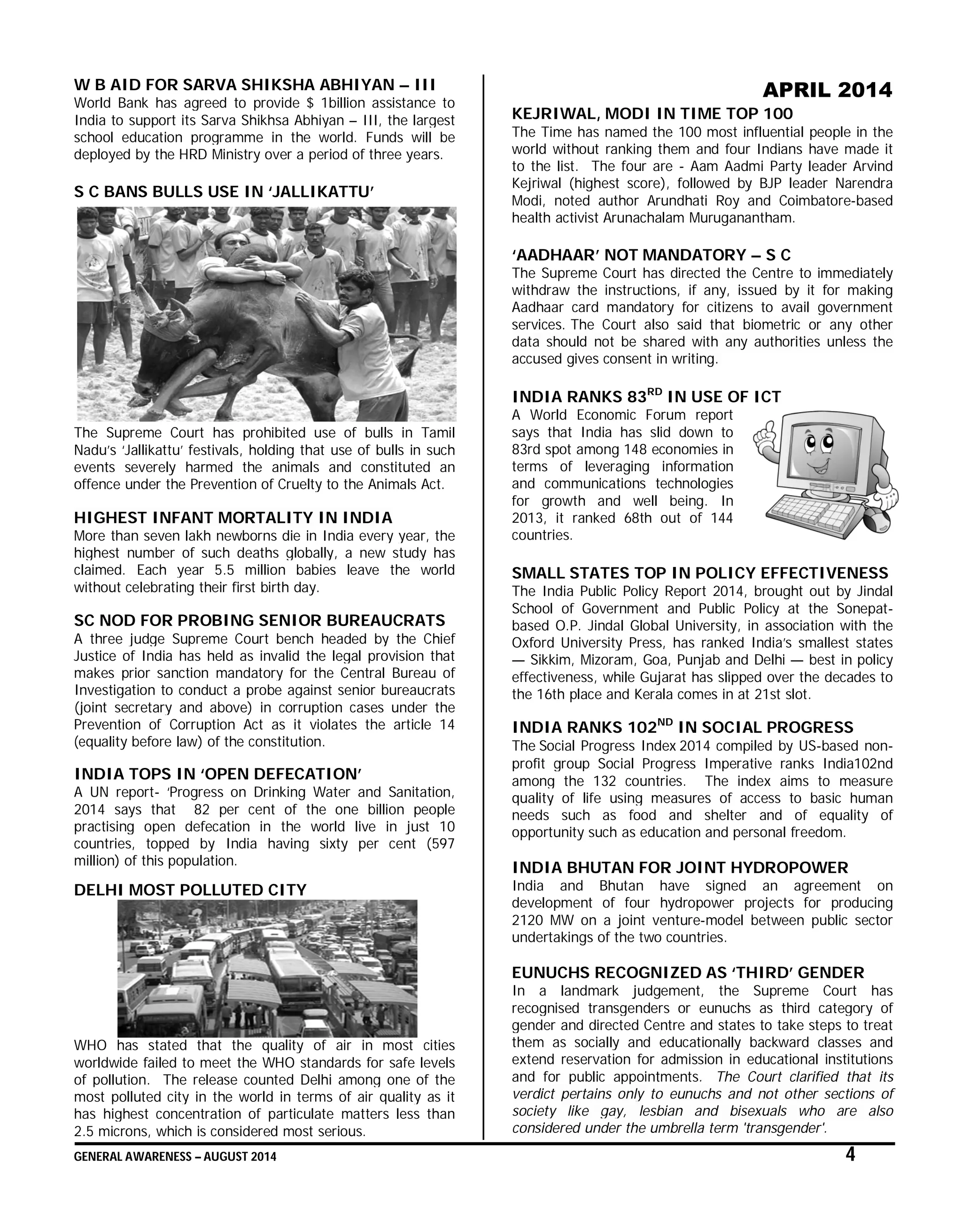 GENERAL AWARENESS – AUGUST 2014 4
W B AID FOR SARVA SHIKSHA ABHIYAN – III
World Bank has agreed to provide $ 1billion assistance to
India to support its Sarva Shikhsa Abhiyan – III, the largest
school education programme in the world. Funds will be
deployed by the HRD Ministry over a period of three years.
S C BANS BULLS USE IN ‘JALLIKATTU’
The Supreme Court has prohibited use of bulls in Tamil
Nadu’s ‘Jallikattu’ festivals, holding that use of bulls in such
events severely harmed the animals and constituted an
offence under the Prevention of Cruelty to the Animals Act.
HIGHEST INFANT MORTALITY IN INDIA
More than seven lakh newborns die in India every year, the
highest number of such deaths globally, a new study has
claimed. Each year 5.5 million babies leave the world
without celebrating their first birth day.
SC NOD FOR PROBING SENIOR BUREAUCRATS
A three judge Supreme Court bench headed by the Chief
Justice of India has held as invalid the legal provision that
makes prior sanction mandatory for the Central Bureau of
Investigation to conduct a probe against senior bureaucrats
(joint secretary and above) in corruption cases under the
Prevention of Corruption Act as it violates the article 14
(equality before law) of the constitution.
INDIA TOPS IN ‘OPEN DEFECATION’
A UN report- ‘Progress on Drinking Water and Sanitation,
2014 says that 82 per cent of the one billion people
practising open defecation in the world live in just 10
countries, topped by India having sixty per cent (597
million) of this population.
DELHI MOST POLLUTED CITY
WHO has stated that the quality of air in most cities
worldwide failed to meet the WHO standards for safe levels
of pollution. The release counted Delhi among one of the
most polluted city in the world in terms of air quality as it
has highest concentration of particulate matters less than
2.5 microns, which is considered most serious.
APRIL 2014
KEJRIWAL, MODI IN TIME TOP 100
The Time has named the 100 most influential people in the
world without ranking them and four Indians have made it
to the list. The four are - Aam Aadmi Party leader Arvind
Kejriwal (highest score), followed by BJP leader Narendra
Modi, noted author Arundhati Roy and Coimbatore-based
health activist Arunachalam Muruganantham.
‘AADHAAR’ NOT MANDATORY – S C
The Supreme Court has directed the Centre to immediately
withdraw the instructions, if any, issued by it for making
Aadhaar card mandatory for citizens to avail government
services. The Court also said that biometric or any other
data should not be shared with any authorities unless the
accused gives consent in writing.
INDIA RANKS 83RD
IN USE OF ICT
A World Economic Forum report
says that India has slid down to
83rd spot among 148 economies in
terms of leveraging information
and communications technologies
for growth and well being. In
2013, it ranked 68th out of 144
countries.
SMALL STATES TOP IN POLICY EFFECTIVENESS
The India Public Policy Report 2014, brought out by Jindal
School of Government and Public Policy at the Sonepat-
based O.P. Jindal Global University, in association with the
Oxford University Press, has ranked India’s smallest states
— Sikkim, Mizoram, Goa, Punjab and Delhi — best in policy
effectiveness, while Gujarat has slipped over the decades to
the 16th place and Kerala comes in at 21st slot.
INDIA RANKS 102ND
IN SOCIAL PROGRESS
The Social Progress Index 2014 compiled by US-based non-
profit group Social Progress Imperative ranks India102nd
among the 132 countries. The index aims to measure
quality of life using measures of access to basic human
needs such as food and shelter and of equality of
opportunity such as education and personal freedom.
INDIA BHUTAN FOR JOINT HYDROPOWER
India and Bhutan have signed an agreement on
development of four hydropower projects for producing
2120 MW on a joint venture-model between public sector
undertakings of the two countries.
EUNUCHS RECOGNIZED AS ‘THIRD’ GENDER
In a landmark judgement, the Supreme Court has
recognised transgenders or eunuchs as third category of
gender and directed Centre and states to take steps to treat
them as socially and educationally backward classes and
extend reservation for admission in educational institutions
and for public appointments. The Court clarified that its
verdict pertains only to eunuchs and not other sections of
society like gay, lesbian and bisexuals who are also
considered under the umbrella term 'transgender'.
 