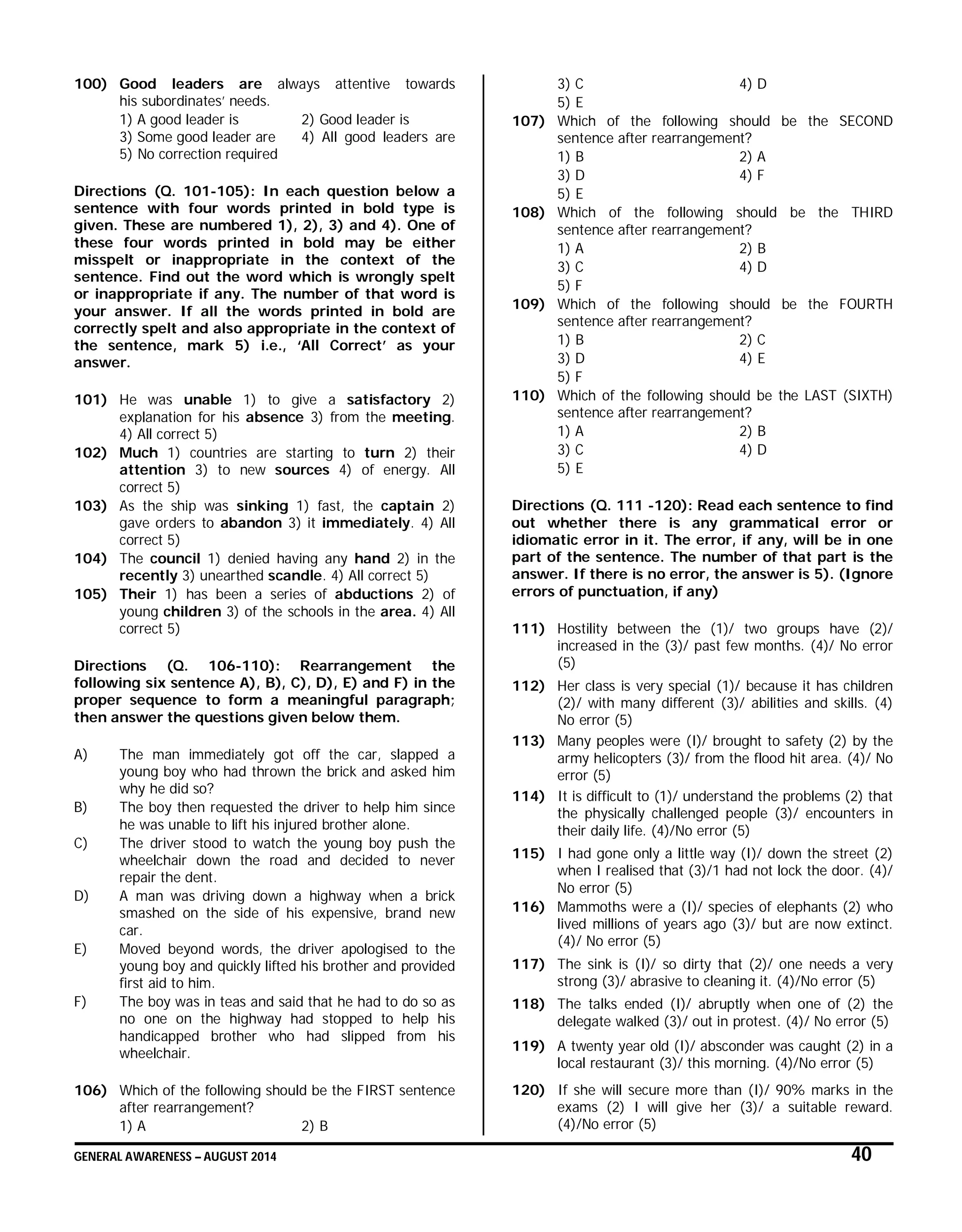 GENERAL AWARENESS – AUGUST 2014 40
100) Good leaders are always attentive towards
his subordinates’ needs.
1) A good leader is 2) Good leader is
3) Some good leader are 4) All good leaders are
5) No correction required
Directions (Q. 101-105): In each question below a
sentence with four words printed in bold type is
given. These are numbered 1), 2), 3) and 4). One of
these four words printed in bold may be either
misspelt or inappropriate in the context of the
sentence. Find out the word which is wrongly spelt
or inappropriate if any. The number of that word is
your answer. If all the words printed in bold are
correctly spelt and also appropriate in the context of
the sentence, mark 5) i.e., ‘All Correct’ as your
answer.
101) He was unable 1) to give a satisfactory 2)
explanation for his absence 3) from the meeting.
4) All correct 5)
102) Much 1) countries are starting to turn 2) their
attention 3) to new sources 4) of energy. All
correct 5)
103) As the ship was sinking 1) fast, the captain 2)
gave orders to abandon 3) it immediately. 4) All
correct 5)
104) The council 1) denied having any hand 2) in the
recently 3) unearthed scandle. 4) All correct 5)
105) Their 1) has been a series of abductions 2) of
young children 3) of the schools in the area. 4) All
correct 5)
Directions (Q. 106-110): Rearrangement the
following six sentence A), B), C), D), E) and F) in the
proper sequence to form a meaningful paragraph;
then answer the questions given below them.
A) The man immediately got off the car, slapped a
young boy who had thrown the brick and asked him
why he did so?
B) The boy then requested the driver to help him since
he was unable to lift his injured brother alone.
C) The driver stood to watch the young boy push the
wheelchair down the road and decided to never
repair the dent.
D) A man was driving down a highway when a brick
smashed on the side of his expensive, brand new
car.
E) Moved beyond words, the driver apologised to the
young boy and quickly lifted his brother and provided
first aid to him.
F) The boy was in teas and said that he had to do so as
no one on the highway had stopped to help his
handicapped brother who had slipped from his
wheelchair.
106) Which of the following should be the FIRST sentence
after rearrangement?
1) A 2) B
3) C 4) D
5) E
107) Which of the following should be the SECOND
sentence after rearrangement?
1) B 2) A
3) D 4) F
5) E
108) Which of the following should be the THIRD
sentence after rearrangement?
1) A 2) B
3) C 4) D
5) F
109) Which of the following should be the FOURTH
sentence after rearrangement?
1) B 2) C
3) D 4) E
5) F
110) Which of the following should be the LAST (SIXTH)
sentence after rearrangement?
1) A 2) B
3) C 4) D
5) E
Directions (Q. 111 -120): Read each sentence to find
out whether there is any grammatical error or
idiomatic error in it. The error, if any, will be in one
part of the sentence. The number of that part is the
answer. If there is no error, the answer is 5). (Ignore
errors of punctuation, if any)
111) Hostility between the (1)/ two groups have (2)/
increased in the (3)/ past few months. (4)/ No error
(5)
112) Her class is very special (1)/ because it has children
(2)/ with many different (3)/ abilities and skills. (4)
No error (5)
113) Many peoples were (I)/ brought to safety (2) by the
army helicopters (3)/ from the flood hit area. (4)/ No
error (5)
114) It is difficult to (1)/ understand the problems (2) that
the physically challenged people (3)/ encounters in
their daily life. (4)/No error (5)
115) I had gone only a little way (I)/ down the street (2)
when I realised that (3)/1 had not lock the door. (4)/
No error (5)
116) Mammoths were a (I)/ species of elephants (2) who
lived millions of years ago (3)/ but are now extinct.
(4)/ No error (5)
117) The sink is (I)/ so dirty that (2)/ one needs a very
strong (3)/ abrasive to cleaning it. (4)/No error (5)
118) The talks ended (I)/ abruptly when one of (2) the
delegate walked (3)/ out in protest. (4)/ No error (5)
119) A twenty year old (I)/ absconder was caught (2) in a
local restaurant (3)/ this morning. (4)/No error (5)
120) If she will secure more than (I)/ 90% marks in the
exams (2) I will give her (3)/ a suitable reward.
(4)/No error (5)
 