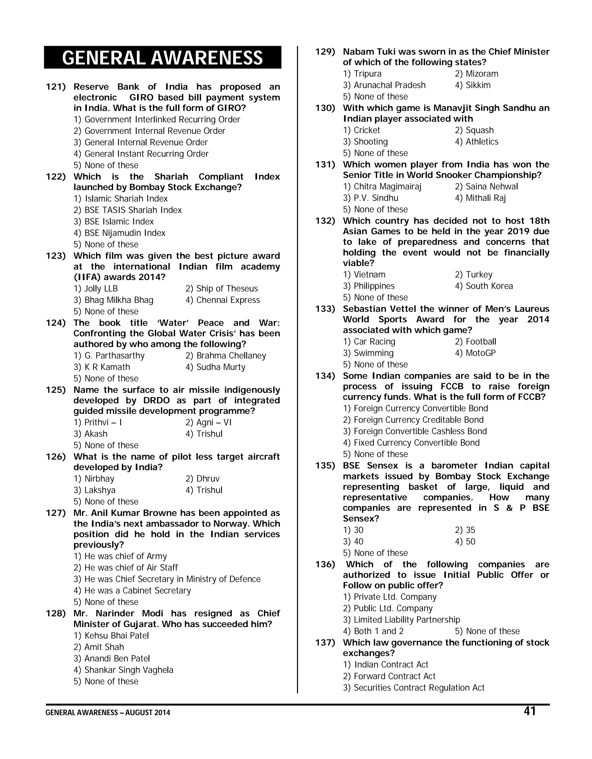 GENERAL AWARENESS – AUGUST 2014 41
GENERAL AWARENESS
121) Reserve Bank of India has proposed an
electronic GIRO based bill payment system
in India. What is the full form of GIRO?
1) Government Interlinked Recurring Order
2) Government Internal Revenue Order
3) General Internal Revenue Order
4) General Instant Recurring Order
5) None of these
122) Which is the Shariah Compliant Index
launched by Bombay Stock Exchange?
1) Islamic Shariah Index
2) BSE TASIS Shariah Index
3) BSE Islamic Index
4) BSE Nijamudin Index
5) None of these
123) Which film was given the best picture award
at the international Indian film academy
(IIFA) awards 2014?
1) Jolly LLB 2) Ship of Theseus
3) Bhag Milkha Bhag 4) Chennai Express
5) None of these
124) The book title ‘Water’ Peace and War:
Confronting the Global Water Crisis’ has been
authored by who among the following?
1) G. Parthasarthy 2) Brahma Chellaney
3) K R Kamath 4) Sudha Murty
5) None of these
125) Name the surface to air missile indigenously
developed by DRDO as part of integrated
guided missile development programme?
1) Prithvi – I 2) Agni – VI
3) Akash 4) Trishul
5) None of these
126) What is the name of pilot less target aircraft
developed by India?
1) Nirbhay 2) Dhruv
3) Lakshya 4) Trishul
5) None of these
127) Mr. Anil Kumar Browne has been appointed as
the India’s next ambassador to Norway. Which
position did he hold in the Indian services
previously?
1) He was chief of Army
2) He was chief of Air Staff
3) He was Chief Secretary in Ministry of Defence
4) He was a Cabinet Secretary
5) None of these
128) Mr. Narinder Modi has resigned as Chief
Minister of Gujarat. Who has succeeded him?
1) Kehsu Bhai Patel
2) Amit Shah
3) Anandi Ben Patel
4) Shankar Singh Vaghela
5) None of these
129) Nabam Tuki was sworn in as the Chief Minister
of which of the following states?
1) Tripura 2) Mizoram
3) Arunachal Pradesh 4) Sikkim
5) None of these
130) With which game is Manavjit Singh Sandhu an
Indian player associated with
1) Cricket 2) Squash
3) Shooting 4) Athletics
5) None of these
131) Which women player from India has won the
Senior Title in World Snooker Championship?
1) Chitra Magimairaj 2) Saina Nehwal
3) P.V. Sindhu 4) Mithali Raj
5) None of these
132) Which country has decided not to host 18th
Asian Games to be held in the year 2019 due
to lake of preparedness and concerns that
holding the event would not be financially
viable?
1) Vietnam 2) Turkey
3) Philippines 4) South Korea
5) None of these
133) Sebastian Vettel the winner of Men’s Laureus
World Sports Award for the year 2014
associated with which game?
1) Car Racing 2) Football
3) Swimming 4) MotoGP
5) None of these
134) Some Indian companies are said to be in the
process of issuing FCCB to raise foreign
currency funds. What is the full form of FCCB?
1) Foreign Currency Convertible Bond
2) Foreign Currency Creditable Bond
3) Foreign Convertible Cashless Bond
4) Fixed Currency Convertible Bond
5) None of these
135) BSE Sensex is a barometer Indian capital
markets issued by Bombay Stock Exchange
representing basket of large, liquid and
representative companies. How many
companies are represented in S & P BSE
Sensex?
1) 30 2) 35
3) 40 4) 50
5) None of these
136) Which of the following companies are
authorized to issue Initial Public Offer or
Follow on public offer?
1) Private Ltd. Company
2) Public Ltd. Company
3) Limited Liability Partnership
4) Both 1 and 2 5) None of these
137) Which law governance the functioning of stock
exchanges?
1) Indian Contract Act
2) Forward Contract Act
3) Securities Contract Regulation Act
 