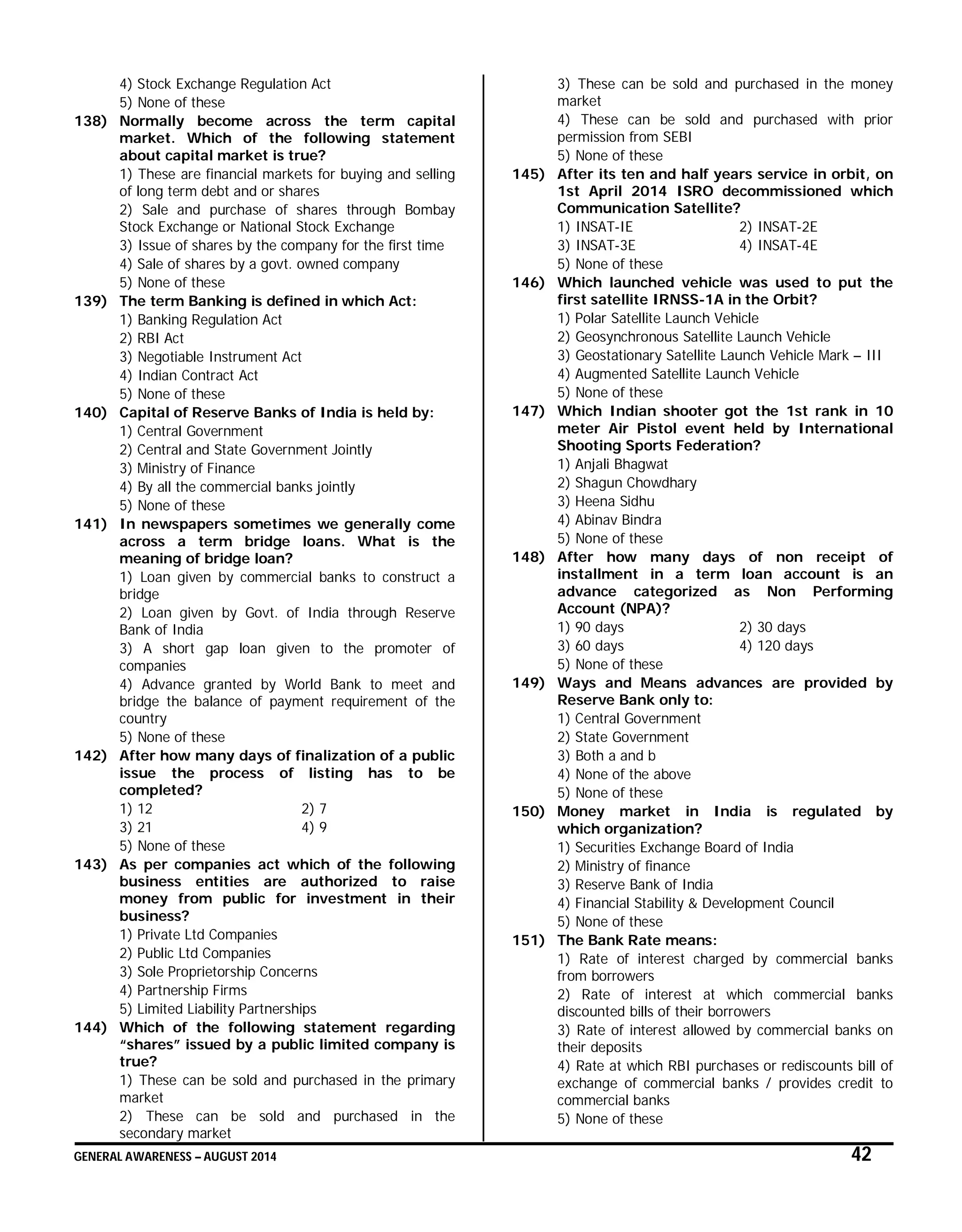 GENERAL AWARENESS – AUGUST 2014 42
4) Stock Exchange Regulation Act
5) None of these
138) Normally become across the term capital
market. Which of the following statement
about capital market is true?
1) These are financial markets for buying and selling
of long term debt and or shares
2) Sale and purchase of shares through Bombay
Stock Exchange or National Stock Exchange
3) Issue of shares by the company for the first time
4) Sale of shares by a govt. owned company
5) None of these
139) The term Banking is defined in which Act:
1) Banking Regulation Act
2) RBI Act
3) Negotiable Instrument Act
4) Indian Contract Act
5) None of these
140) Capital of Reserve Banks of India is held by:
1) Central Government
2) Central and State Government Jointly
3) Ministry of Finance
4) By all the commercial banks jointly
5) None of these
141) In newspapers sometimes we generally come
across a term bridge loans. What is the
meaning of bridge loan?
1) Loan given by commercial banks to construct a
bridge
2) Loan given by Govt. of India through Reserve
Bank of India
3) A short gap loan given to the promoter of
companies
4) Advance granted by World Bank to meet and
bridge the balance of payment requirement of the
country
5) None of these
142) After how many days of finalization of a public
issue the process of listing has to be
completed?
1) 12 2) 7
3) 21 4) 9
5) None of these
143) As per companies act which of the following
business entities are authorized to raise
money from public for investment in their
business?
1) Private Ltd Companies
2) Public Ltd Companies
3) Sole Proprietorship Concerns
4) Partnership Firms
5) Limited Liability Partnerships
144) Which of the following statement regarding
“shares” issued by a public limited company is
true?
1) These can be sold and purchased in the primary
market
2) These can be sold and purchased in the
secondary market
3) These can be sold and purchased in the money
market
4) These can be sold and purchased with prior
permission from SEBI
5) None of these
145) After its ten and half years service in orbit, on
1st April 2014 ISRO decommissioned which
Communication Satellite?
1) INSAT-IE 2) INSAT-2E
3) INSAT-3E 4) INSAT-4E
5) None of these
146) Which launched vehicle was used to put the
first satellite IRNSS-1A in the Orbit?
1) Polar Satellite Launch Vehicle
2) Geosynchronous Satellite Launch Vehicle
3) Geostationary Satellite Launch Vehicle Mark – III
4) Augmented Satellite Launch Vehicle
5) None of these
147) Which Indian shooter got the 1st rank in 10
meter Air Pistol event held by International
Shooting Sports Federation?
1) Anjali Bhagwat
2) Shagun Chowdhary
3) Heena Sidhu
4) Abinav Bindra
5) None of these
148) After how many days of non receipt of
installment in a term loan account is an
advance categorized as Non Performing
Account (NPA)?
1) 90 days 2) 30 days
3) 60 days 4) 120 days
5) None of these
149) Ways and Means advances are provided by
Reserve Bank only to:
1) Central Government
2) State Government
3) Both a and b
4) None of the above
5) None of these
150) Money market in India is regulated by
which organization?
1) Securities Exchange Board of India
2) Ministry of finance
3) Reserve Bank of India
4) Financial Stability & Development Council
5) None of these
151) The Bank Rate means:
1) Rate of interest charged by commercial banks
from borrowers
2) Rate of interest at which commercial banks
discounted bills of their borrowers
3) Rate of interest allowed by commercial banks on
their deposits
4) Rate at which RBI purchases or rediscounts bill of
exchange of commercial banks / provides credit to
commercial banks
5) None of these
 