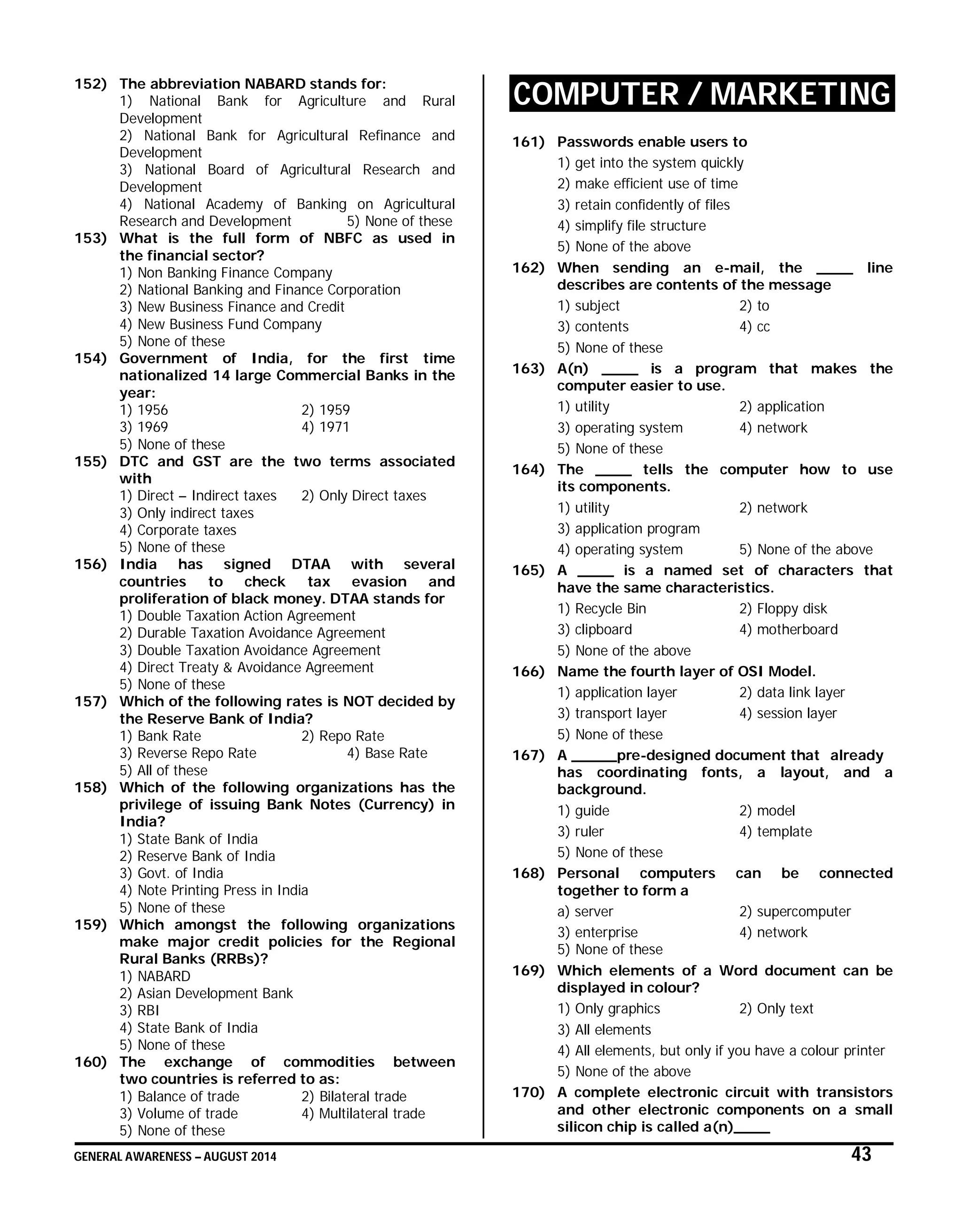 GENERAL AWARENESS – AUGUST 2014 43
152) The abbreviation NABARD stands for:
1) National Bank for Agriculture and Rural
Development
2) National Bank for Agricultural Refinance and
Development
3) National Board of Agricultural Research and
Development
4) National Academy of Banking on Agricultural
Research and Development 5) None of these
153) What is the full form of NBFC as used in
the financial sector?
1) Non Banking Finance Company
2) National Banking and Finance Corporation
3) New Business Finance and Credit
4) New Business Fund Company
5) None of these
154) Government of India, for the first time
nationalized 14 large Commercial Banks in the
year:
1) 1956 2) 1959
3) 1969 4) 1971
5) None of these
155) DTC and GST are the two terms associated
with
1) Direct – Indirect taxes 2) Only Direct taxes
3) Only indirect taxes
4) Corporate taxes
5) None of these
156) India has signed DTAA with several
countries to check tax evasion and
proliferation of black money. DTAA stands for
1) Double Taxation Action Agreement
2) Durable Taxation Avoidance Agreement
3) Double Taxation Avoidance Agreement
4) Direct Treaty & Avoidance Agreement
5) None of these
157) Which of the following rates is NOT decided by
the Reserve Bank of India?
1) Bank Rate 2) Repo Rate
3) Reverse Repo Rate 4) Base Rate
5) All of these
158) Which of the following organizations has the
privilege of issuing Bank Notes (Currency) in
India?
1) State Bank of India
2) Reserve Bank of India
3) Govt. of India
4) Note Printing Press in India
5) None of these
159) Which amongst the following organizations
make major credit policies for the Regional
Rural Banks (RRBs)?
1) NABARD
2) Asian Development Bank
3) RBI
4) State Bank of India
5) None of these
160) The exchange of commodities between
two countries is referred to as:
1) Balance of trade 2) Bilateral trade
3) Volume of trade 4) Multilateral trade
5) None of these
COMPUTER / MARKETING
161) Passwords enable users to
1) get into the system quickly
2) make efficient use of time
3) retain confidently of files
4) simplify file structure
5) None of the above
162) When sending an e-mail, the ____ line
describes are contents of the message
1) subject 2) to
3) contents 4) cc
5) None of these
163) A(n) ____ is a program that makes the
computer easier to use.
1) utility 2) application
3) operating system 4) network
5) None of these
164) The ____ tells the computer how to use
its components.
1) utility 2) network
3) application program
4) operating system 5) None of the above
165) A ____ is a named set of characters that
have the same characteristics.
1) Recycle Bin 2) Floppy disk
3) clipboard 4) motherboard
5) None of the above
166) Name the fourth layer of OSI Model.
1) application layer 2) data link layer
3) transport layer 4) session layer
5) None of these
167) A _____pre-designed document that already
has coordinating fonts, a layout, and a
background.
1) guide 2) model
3) ruler 4) template
5) None of these
168) Personal computers can be connected
together to form a
a) server 2) supercomputer
3) enterprise 4) network
5) None of these
169) Which elements of a Word document can be
displayed in colour?
1) Only graphics 2) Only text
3) All elements
4) All elements, but only if you have a colour printer
5) None of the above
170) A complete electronic circuit with transistors
and other electronic components on a small
silicon chip is called a(n)____
 