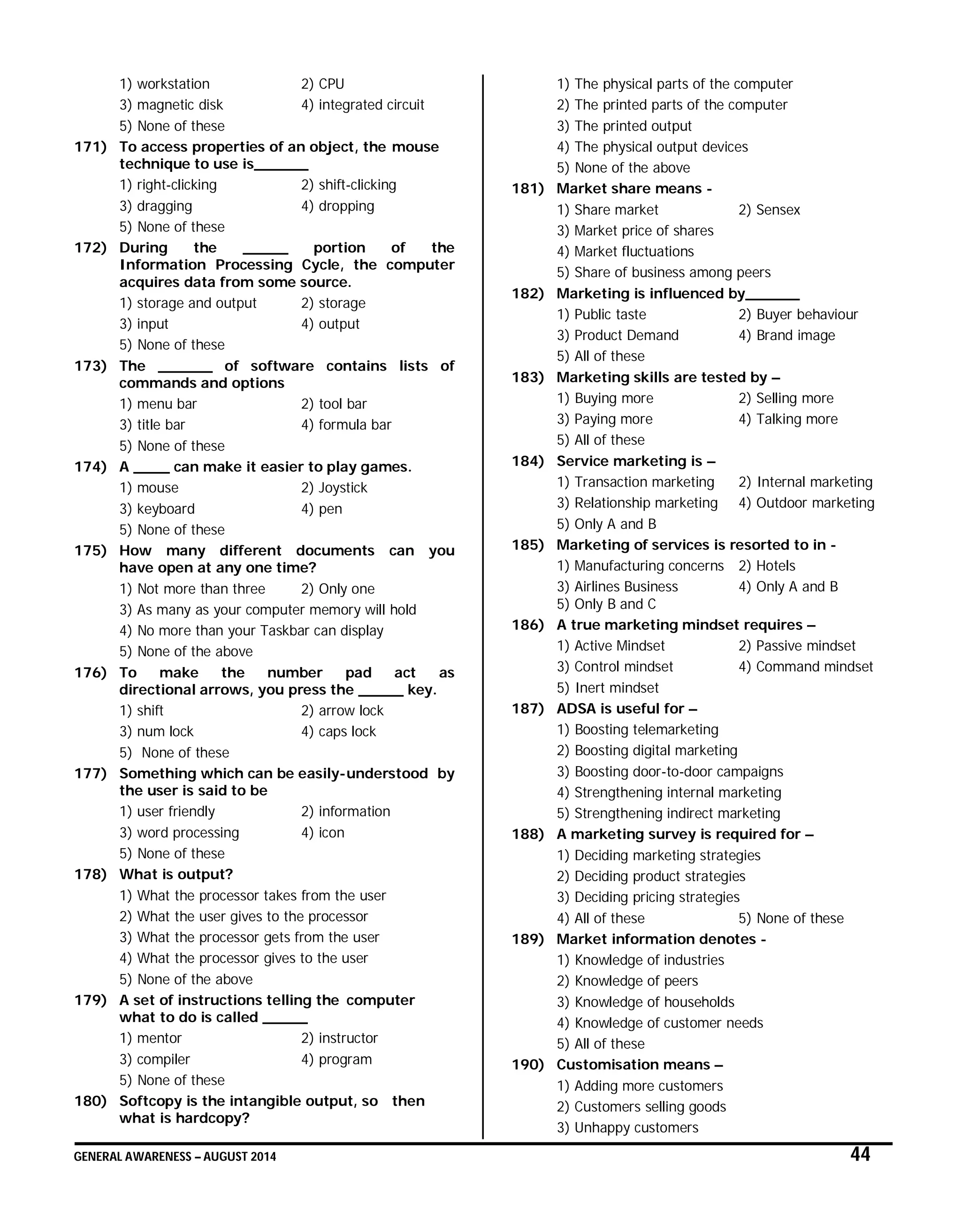 GENERAL AWARENESS – AUGUST 2014 44
1) workstation 2) CPU
3) magnetic disk 4) integrated circuit
5) None of these
171) To access properties of an object, the mouse
technique to use is______
1) right-clicking 2) shift-clicking
3) dragging 4) dropping
5) None of these
172) During the _____ portion of the
Information Processing Cycle, the computer
acquires data from some source.
1) storage and output 2) storage
3) input 4) output
5) None of these
173) The ______ of software contains lists of
commands and options
1) menu bar 2) tool bar
3) title bar 4) formula bar
5) None of these
174) A ____ can make it easier to play games.
1) mouse 2) Joystick
3) keyboard 4) pen
5) None of these
175) How many different documents can you
have open at any one time?
1) Not more than three 2) Only one
3) As many as your computer memory will hold
4) No more than your Taskbar can display
5) None of the above
176) To make the number pad act as
directional arrows, you press the _____ key.
1) shift 2) arrow lock
3) num lock 4) caps lock
5) None of these
177) Something which can be easily-understood by
the user is said to be
1) user friendly 2) information
3) word processing 4) icon
5) None of these
178) What is output?
1) What the processor takes from the user
2) What the user gives to the processor
3) What the processor gets from the user
4) What the processor gives to the user
5) None of the above
179) A set of instructions telling the computer
what to do is called _____
1) mentor 2) instructor
3) compiler 4) program
5) None of these
180) Softcopy is the intangible output, so then
what is hardcopy?
1) The physical parts of the computer
2) The printed parts of the computer
3) The printed output
4) The physical output devices
5) None of the above
181) Market share means -
1) Share market 2) Sensex
3) Market price of shares
4) Market fluctuations
5) Share of business among peers
182) Marketing is influenced by______
1) Public taste 2) Buyer behaviour
3) Product Demand 4) Brand image
5) All of these
183) Marketing skills are tested by –
1) Buying more 2) Selling more
3) Paying more 4) Talking more
5) All of these
184) Service marketing is –
1) Transaction marketing 2) Internal marketing
3) Relationship marketing 4) Outdoor marketing
5) Only A and B
185) Marketing of services is resorted to in -
1) Manufacturing concerns 2) Hotels
3) Airlines Business 4) Only A and B
5) Only B and C
186) A true marketing mindset requires –
1) Active Mindset 2) Passive mindset
3) Control mindset 4) Command mindset
5) Inert mindset
187) ADSA is useful for –
1) Boosting telemarketing
2) Boosting digital marketing
3) Boosting door-to-door campaigns
4) Strengthening internal marketing
5) Strengthening indirect marketing
188) A marketing survey is required for –
1) Deciding marketing strategies
2) Deciding product strategies
3) Deciding pricing strategies
4) All of these 5) None of these
189) Market information denotes -
1) Knowledge of industries
2) Knowledge of peers
3) Knowledge of households
4) Knowledge of customer needs
5) All of these
190) Customisation means –
1) Adding more customers
2) Customers selling goods
3) Unhappy customers
 