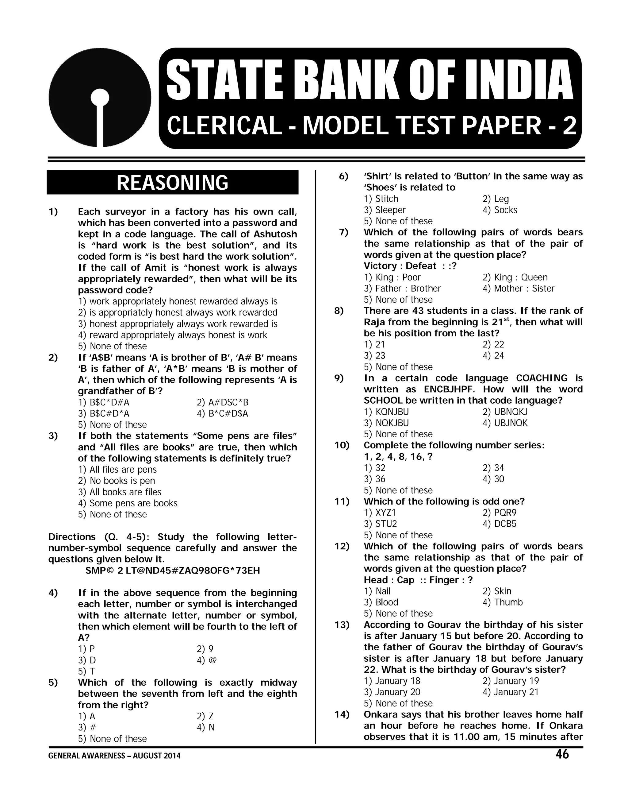 GENERAL AWARENESS – AUGUST 2014 46
STATE BANK OF INDIA
CLERICAL - MODEL TEST PAPER - 2
REASONING
1) Each surveyor in a factory has his own call,
which has been converted into a password and
kept in a code language. The call of Ashutosh
is “hard work is the best solution”, and its
coded form is “is best hard the work solution”.
If the call of Amit is “honest work is always
appropriately rewarded”, then what will be its
password code?
1) work appropriately honest rewarded always is
2) is appropriately honest always work rewarded
3) honest appropriately always work rewarded is
4) reward appropriately always honest is work
5) None of these
2) If ‘A$B’ means ‘A is brother of B’, ‘A# B’ means
‘B is father of A’, ‘A*B’ means ‘B is mother of
A’, then which of the following represents ‘A is
grandfather of B’?
1) B$C*D#A 2) A#DSC*B
3) B$C#D*A 4) B*C#D$A
5) None of these
3) If both the statements “Some pens are files”
and “All files are books” are true, then which
of the following statements is definitely true?
1) All files are pens
2) No books is pen
3) All books are files
4) Some pens are books
5) None of these
Directions (Q. 4-5): Study the following letter-
number-symbol sequence carefully and answer the
questions given below it.
SMP© 2 LT@ND45#ZAQ98OFG*73EH
4) If in the above sequence from the beginning
each letter, number or symbol is interchanged
with the alternate letter, number or symbol,
then which element will be fourth to the left of
A?
1) P 2) 9
3) D 4) @
5) T
5) Which of the following is exactly midway
between the seventh from left and the eighth
from the right?
1) A 2) Z
3) # 4) N
5) None of these
6) ‘Shirt’ is related to ‘Button’ in the same way as
‘Shoes’ is related to
1) Stitch 2) Leg
3) Sleeper 4) Socks
5) None of these
7) Which of the following pairs of words bears
the same relationship as that of the pair of
words given at the question place?
Victory : Defeat : :?
1) King : Poor 2) King : Queen
3) Father : Brother 4) Mother : Sister
5) None of these
8) There are 43 students in a class. If the rank of
Raja from the beginning is 21st
, then what will
be his position from the last?
1) 21 2) 22
3) 23 4) 24
5) None of these
9) In a certain code language COACHING is
written as ENCBJHPF. How will the word
SCHOOL be written in that code language?
1) KQNJBU 2) UBNQKJ
3) NQKJBU 4) UBJNQK
5) None of these
10) Complete the following number series:
1, 2, 4, 8, 16, ?
1) 32 2) 34
3) 36 4) 30
5) None of these
11) Which of the following is odd one?
1) XYZ1 2) PQR9
3) STU2 4) DCB5
5) None of these
12) Which of the following pairs of words bears
the same relationship as that of the pair of
words given at the question place?
Head : Cap :: Finger : ?
1) Nail 2) Skin
3) Blood 4) Thumb
5) None of these
13) According to Gourav the birthday of his sister
is after January 15 but before 20. According to
the father of Gourav the birthday of Gourav’s
sister is after January 18 but before January
22. What is the birthday of Gourav’s sister?
1) January 18 2) January 19
3) January 20 4) January 21
5) None of these
14) Onkara says that his brother leaves home half
an hour before he reaches home. If Onkara
observes that it is 11.00 am, 15 minutes after
 