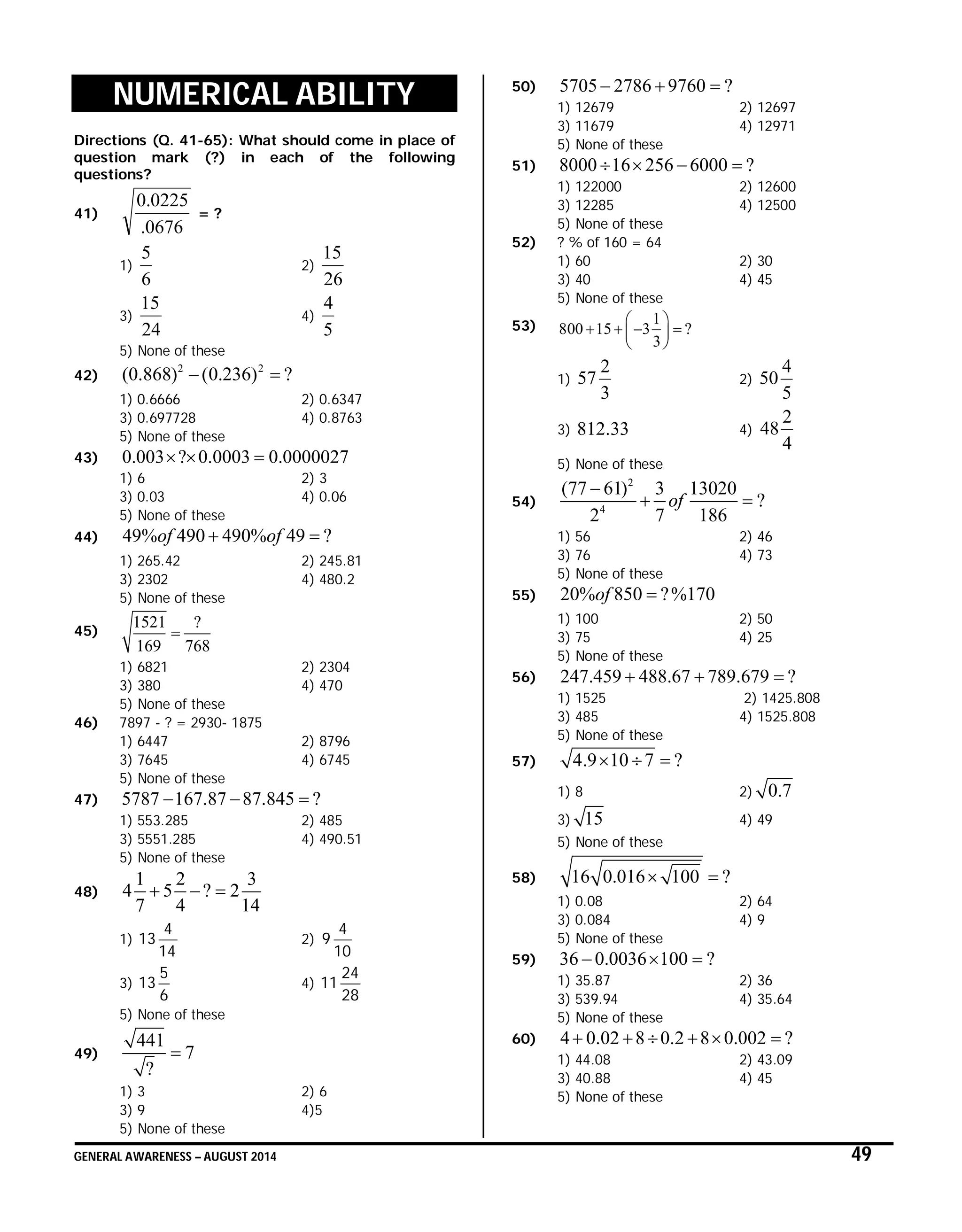 GENERAL AWARENESS – AUGUST 2014 49
NUMERICAL ABILITY
Directions (Q. 41-65): What should come in place of
question mark (?) in each of the following
questions?
41)
0676.
0225.0
= ?
1)
6
5
2)
26
15
3)
24
15
4)
5
4
5) None of these
42)
2 2
(0.868) (0.236) ? 
1) 0.6666 2) 0.6347
3) 0.697728 4) 0.8763
5) None of these
43) 0.003 ? 0.0003 0.0000027  
1) 6 2) 3
3) 0.03 4) 0.06
5) None of these
44) 49% 490 490% 49 ?of of 
1) 265.42 2) 245.81
3) 2302 4) 480.2
5) None of these
45)
1521 ?
169 768

1) 6821 2) 2304
3) 380 4) 470
5) None of these
46) 7897 - ? = 2930- 1875
1) 6447 2) 8796
3) 7645 4) 6745
5) None of these
47) 5787 167.87 87.845 ?  
1) 553.285 2) 485
3) 5551.285 4) 490.51
5) None of these
48)
1 2 3
4 5 ? 2
7 4 14
  
1)
14
4
13 2)
10
4
9
3)
6
5
13 4)
28
24
11
5) None of these
49)
441
7
?

1) 3 2) 6
3) 9 4)5
5) None of these
50) 5705 2786 9760 ?  
1) 12679 2) 12697
3) 11679 4) 12971
5) None of these
51) 8000 16 256 6000 ?   
1) 122000 2) 12600
3) 12285 4) 12500
5) None of these
52) ? % of 160 = 64
1) 60 2) 30
3) 40 4) 45
5) None of these
53) 1
800 15 3 ?
3
 
    
 
1)
3
2
57 2)
5
4
50
3) 33.812 4)
4
2
48
5) None of these
54)
2
4
(77 61) 3 13020
?
2 7 186
of

 
1) 56 2) 46
3) 76 4) 73
5) None of these
55) 20% 850 ?%170of 
1) 100 2) 50
3) 75 4) 25
5) None of these
56) 247.459 488.67 789.679 ?  
1) 1525 2) 1425.808
3) 485 4) 1525.808
5) None of these
57) 4.9 10 7 ?  
1) 8 2) 0.7
3) 15 4) 49
5) None of these
58) 16 0.016 100 ? 
1) 0.08 2) 64
3) 0.084 4) 9
5) None of these
59) 36 0.0036 100 ?  
1) 35.87 2) 36
3) 539.94 4) 35.64
5) None of these
60) 4 0.02 8 0.2 8 0.002 ?     
1) 44.08 2) 43.09
3) 40.88 4) 45
5) None of these
 