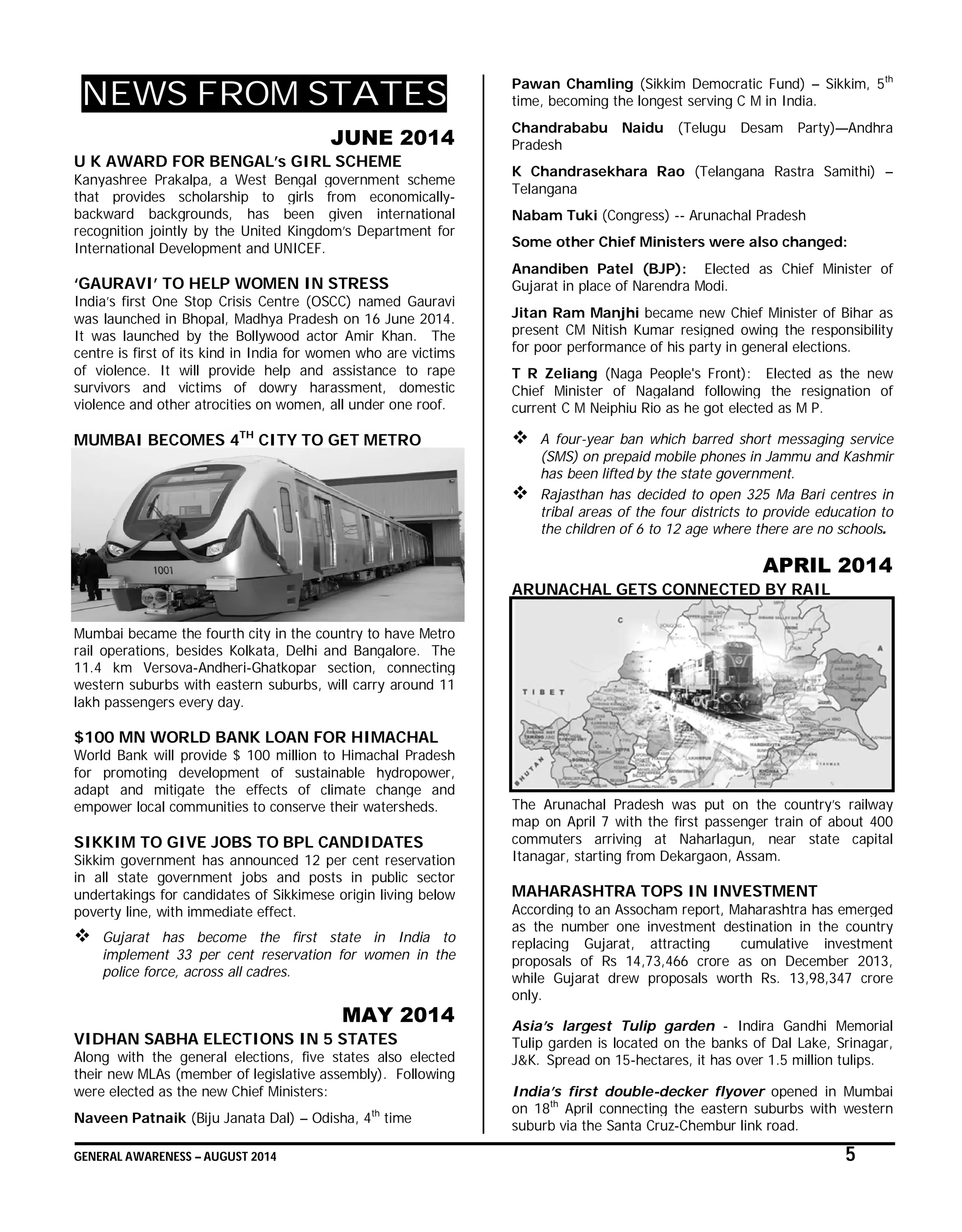GENERAL AWARENESS – AUGUST 2014 5
NEWS FROM STATES
JUNE 2014
U K AWARD FOR BENGAL’s GIRL SCHEME
Kanyashree Prakalpa, a West Bengal government scheme
that provides scholarship to girls from economically-
backward backgrounds, has been given international
recognition jointly by the United Kingdom’s Department for
International Development and UNICEF.
‘GAURAVI’ TO HELP WOMEN IN STRESS
India’s first One Stop Crisis Centre (OSCC) named Gauravi
was launched in Bhopal, Madhya Pradesh on 16 June 2014.
It was launched by the Bollywood actor Amir Khan. The
centre is first of its kind in India for women who are victims
of violence. It will provide help and assistance to rape
survivors and victims of dowry harassment, domestic
violence and other atrocities on women, all under one roof.
MUMBAI BECOMES 4TH
CITY TO GET METRO
Mumbai became the fourth city in the country to have Metro
rail operations, besides Kolkata, Delhi and Bangalore. The
11.4 km Versova-Andheri-Ghatkopar section, connecting
western suburbs with eastern suburbs, will carry around 11
lakh passengers every day.
$100 MN WORLD BANK LOAN FOR HIMACHAL
World Bank will provide $ 100 million to Himachal Pradesh
for promoting development of sustainable hydropower,
adapt and mitigate the effects of climate change and
empower local communities to conserve their watersheds.
SIKKIM TO GIVE JOBS TO BPL CANDIDATES
Sikkim government has announced 12 per cent reservation
in all state government jobs and posts in public sector
undertakings for candidates of Sikkimese origin living below
poverty line, with immediate effect.
 Gujarat has become the first state in India to
implement 33 per cent reservation for women in the
police force, across all cadres.
MAY 2014
VIDHAN SABHA ELECTIONS IN 5 STATES
Along with the general elections, five states also elected
their new MLAs (member of legislative assembly). Following
were elected as the new Chief Ministers:
Naveen Patnaik (Biju Janata Dal) – Odisha, 4th
time
Pawan Chamling (Sikkim Democratic Fund) – Sikkim, 5th
time, becoming the longest serving C M in India.
Chandrababu Naidu (Telugu Desam Party)—Andhra
Pradesh
K Chandrasekhara Rao (Telangana Rastra Samithi) –
Telangana
Nabam Tuki (Congress) -- Arunachal Pradesh
Some other Chief Ministers were also changed:
Anandiben Patel (BJP): Elected as Chief Minister of
Gujarat in place of Narendra Modi.
Jitan Ram Manjhi became new Chief Minister of Bihar as
present CM Nitish Kumar resigned owing the responsibility
for poor performance of his party in general elections.
T R Zeliang (Naga People's Front): Elected as the new
Chief Minister of Nagaland following the resignation of
current C M Neiphiu Rio as he got elected as M P.
 A four-year ban which barred short messaging service
(SMS) on prepaid mobile phones in Jammu and Kashmir
has been lifted by the state government.
 Rajasthan has decided to open 325 Ma Bari centres in
tribal areas of the four districts to provide education to
the children of 6 to 12 age where there are no schools.
APRIL 2014
ARUNACHAL GETS CONNECTED BY RAIL
The Arunachal Pradesh was put on the country’s railway
map on April 7 with the first passenger train of about 400
commuters arriving at Naharlagun, near state capital
Itanagar, starting from Dekargaon, Assam.
MAHARASHTRA TOPS IN INVESTMENT
According to an Assocham report, Maharashtra has emerged
as the number one investment destination in the country
replacing Gujarat, attracting cumulative investment
proposals of Rs 14,73,466 crore as on December 2013,
while Gujarat drew proposals worth Rs. 13,98,347 crore
only.
Asia’s largest Tulip garden - Indira Gandhi Memorial
Tulip garden is located on the banks of Dal Lake, Srinagar,
J&K. Spread on 15-hectares, it has over 1.5 million tulips.
India’s first double-decker flyover opened in Mumbai
on 18th
April connecting the eastern suburbs with western
suburb via the Santa Cruz-Chembur link road.
 