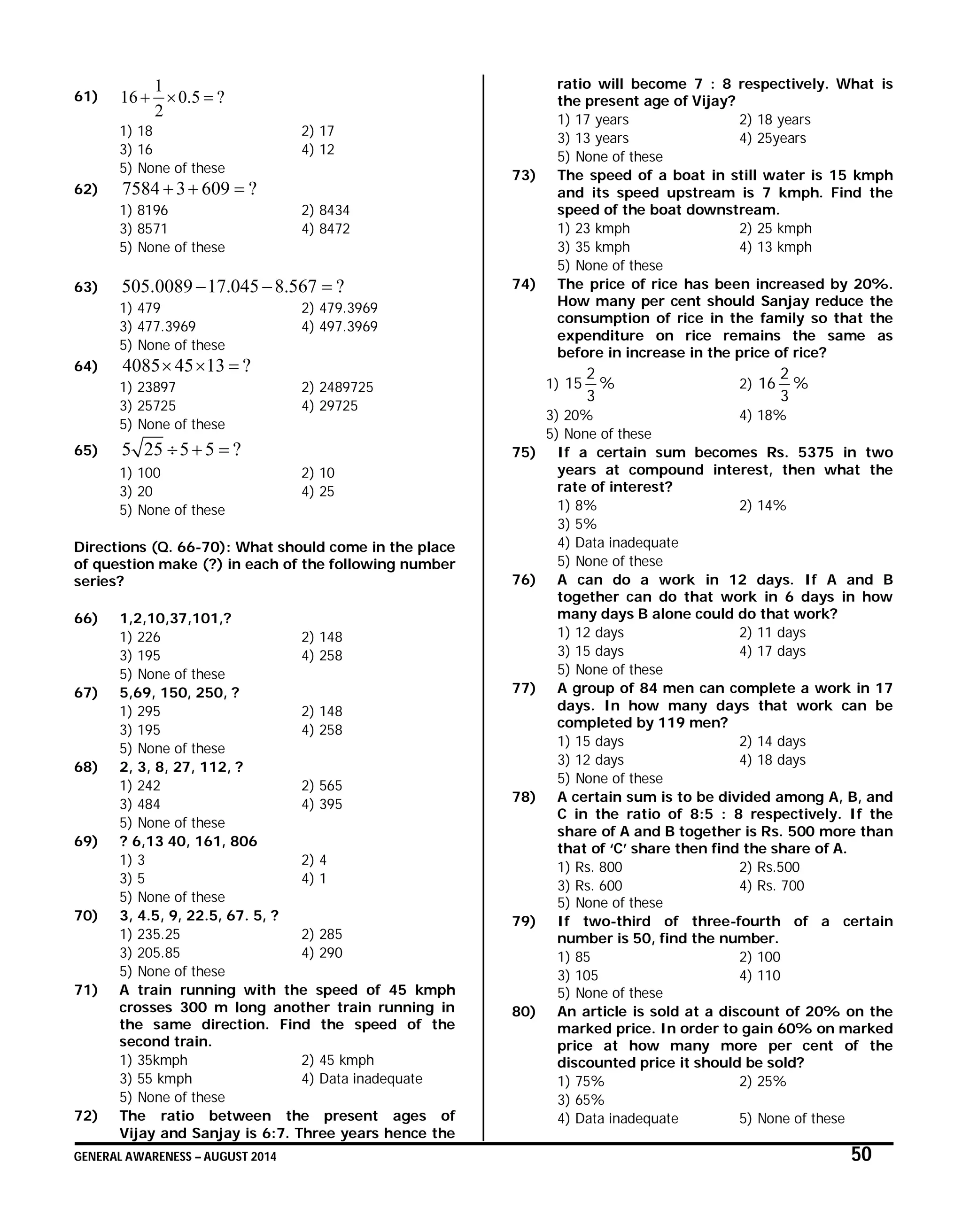 GENERAL AWARENESS – AUGUST 2014 50
61)
1
16 0.5 ?
2
  
1) 18 2) 17
3) 16 4) 12
5) None of these
62) 7584 3 609 ?  
1) 8196 2) 8434
3) 8571 4) 8472
5) None of these
63) 505.0089 17.045 8.567 ?  
1) 479 2) 479.3969
3) 477.3969 4) 497.3969
5) None of these
64) 4085 45 13 ?  
1) 23897 2) 2489725
3) 25725 4) 29725
5) None of these
65) 5 25 5 5 ?  
1) 100 2) 10
3) 20 4) 25
5) None of these
Directions (Q. 66-70): What should come in the place
of question make (?) in each of the following number
series?
66) 1,2,10,37,101,?
1) 226 2) 148
3) 195 4) 258
5) None of these
67) 5,69, 150, 250, ?
1) 295 2) 148
3) 195 4) 258
5) None of these
68) 2, 3, 8, 27, 112, ?
1) 242 2) 565
3) 484 4) 395
5) None of these
69) ? 6,13 40, 161, 806
1) 3 2) 4
3) 5 4) 1
5) None of these
70) 3, 4.5, 9, 22.5, 67. 5, ?
1) 235.25 2) 285
3) 205.85 4) 290
5) None of these
71) A train running with the speed of 45 kmph
crosses 300 m long another train running in
the same direction. Find the speed of the
second train.
1) 35kmph 2) 45 kmph
3) 55 kmph 4) Data inadequate
5) None of these
72) The ratio between the present ages of
Vijay and Sanjay is 6:7. Three years hence the
ratio will become 7 : 8 respectively. What is
the present age of Vijay?
1) 17 years 2) 18 years
3) 13 years 4) 25years
5) None of these
73) The speed of a boat in still water is 15 kmph
and its speed upstream is 7 kmph. Find the
speed of the boat downstream.
1) 23 kmph 2) 25 kmph
3) 35 kmph 4) 13 kmph
5) None of these
74) The price of rice has been increased by 20%.
How many per cent should Sanjay reduce the
consumption of rice in the family so that the
expenditure on rice remains the same as
before in increase in the price of rice?
1) %
3
2
15 2) %
3
2
16
3) 20% 4) 18%
5) None of these
75) If a certain sum becomes Rs. 5375 in two
years at compound interest, then what the
rate of interest?
1) 8% 2) 14%
3) 5%
4) Data inadequate
5) None of these
76) A can do a work in 12 days. If A and B
together can do that work in 6 days in how
many days B alone could do that work?
1) 12 days 2) 11 days
3) 15 days 4) 17 days
5) None of these
77) A group of 84 men can complete a work in 17
days. In how many days that work can be
completed by 119 men?
1) 15 days 2) 14 days
3) 12 days 4) 18 days
5) None of these
78) A certain sum is to be divided among A, B, and
C in the ratio of 8:5 : 8 respectively. If the
share of A and B together is Rs. 500 more than
that of ‘C’ share then find the share of A.
1) Rs. 800 2) Rs.500
3) Rs. 600 4) Rs. 700
5) None of these
79) If two-third of three-fourth of a certain
number is 50, find the number.
1) 85 2) 100
3) 105 4) 110
5) None of these
80) An article is sold at a discount of 20% on the
marked price. In order to gain 60% on marked
price at how many more per cent of the
discounted price it should be sold?
1) 75% 2) 25%
3) 65%
4) Data inadequate 5) None of these
 