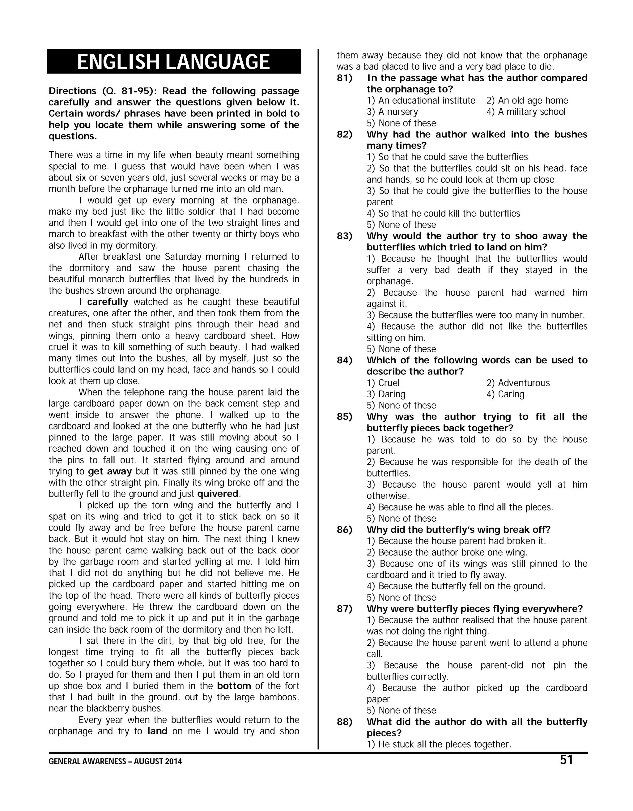 GENERAL AWARENESS – AUGUST 2014 51
ENGLISH LANGUAGE
Directions (Q. 81-95): Read the following passage
carefully and answer the questions given below it.
Certain words/ phrases have been printed in bold to
help you locate them while answering some of the
questions.
There was a time in my life when beauty meant something
special to me. I guess that would have been when I was
about six or seven years old, just several weeks or may be a
month before the orphanage turned me into an old man.
I would get up every morning at the orphanage,
make my bed just like the little soldier that I had become
and then I would get into one of the two straight lines and
march to breakfast with the other twenty or thirty boys who
also lived in my dormitory.
After breakfast one Saturday morning I returned to
the dormitory and saw the house parent chasing the
beautiful monarch butterflies that lived by the hundreds in
the bushes strewn around the orphanage.
I carefully watched as he caught these beautiful
creatures, one after the other, and then took them from the
net and then stuck straight pins through their head and
wings, pinning them onto a heavy cardboard sheet. How
cruel it was to kill something of such beauty. I had walked
many times out into the bushes, all by myself, just so the
butterflies could land on my head, face and hands so I could
look at them up close.
When the telephone rang the house parent laid the
large cardboard paper down on the back cement step and
went inside to answer the phone. I walked up to the
cardboard and looked at the one butterfly who he had just
pinned to the large paper. It was still moving about so I
reached down and touched it on the wing causing one of
the pins to fall out. It started flying around and around
trying to get away but it was still pinned by the one wing
with the other straight pin. Finally its wing broke off and the
butterfly fell to the ground and just quivered.
I picked up the torn wing and the butterfly and I
spat on its wing and tried to get it to stick back on so it
could fly away and be free before the house parent came
back. But it would hot stay on him. The next thing I knew
the house parent came walking back out of the back door
by the garbage room and started yelling at me. I told him
that I did not do anything but he did not believe me. He
picked up the cardboard paper and started hitting me on
the top of the head. There were all kinds of butterfly pieces
going everywhere. He threw the cardboard down on the
ground and told me to pick it up and put it in the garbage
can inside the back room of the dormitory and then he left.
I sat there in the dirt, by that big old tree, for the
longest time trying to fit all the butterfly pieces back
together so I could bury them whole, but it was too hard to
do. So I prayed for them and then I put them in an old torn
up shoe box and I buried them in the bottom of the fort
that I had built in the ground, out by the large bamboos,
near the blackberry bushes.
Every year when the butterflies would return to the
orphanage and try to land on me I would try and shoo
them away because they did not know that the orphanage
was a bad placed to live and a very bad place to die.
81) In the passage what has the author compared
the orphanage to?
1) An educational institute 2) An old age home
3) A nursery 4) A military school
5) None of these
82) Why had the author walked into the bushes
many times?
1) So that he could save the butterflies
2) So that the butterflies could sit on his head, face
and hands, so he could look at them up close
3) So that he could give the butterflies to the house
parent
4) So that he could kill the butterflies
5) None of these
83) Why would the author try to shoo away the
butterflies which tried to land on him?
1) Because he thought that the butterflies would
suffer a very bad death if they stayed in the
orphanage.
2) Because the house parent had warned him
against it.
3) Because the butterflies were too many in number.
4) Because the author did not like the butterflies
sitting on him.
5) None of these
84) Which of the following words can be used to
describe the author?
1) Cruel 2) Adventurous
3) Daring 4) Caring
5) None of these
85) Why was the author trying to fit all the
butterfly pieces back together?
1) Because he was told to do so by the house
parent.
2) Because he was responsible for the death of the
butterflies.
3) Because the house parent would yell at him
otherwise.
4) Because he was able to find all the pieces.
5) None of these
86) Why did the butterfly’s wing break off?
1) Because the house parent had broken it.
2) Because the author broke one wing.
3) Because one of its wings was still pinned to the
cardboard and it tried to fly away.
4) Because the butterfly fell on the ground.
5) None of these
87) Why were butterfly pieces flying everywhere?
1) Because the author realised that the house parent
was not doing the right thing.
2) Because the house parent went to attend a phone
call.
3) Because the house parent-did not pin the
butterflies correctly.
4) Because the author picked up the cardboard
paper
5) None of these
88) What did the author do with all the butterfly
pieces?
1) He stuck all the pieces together.
 