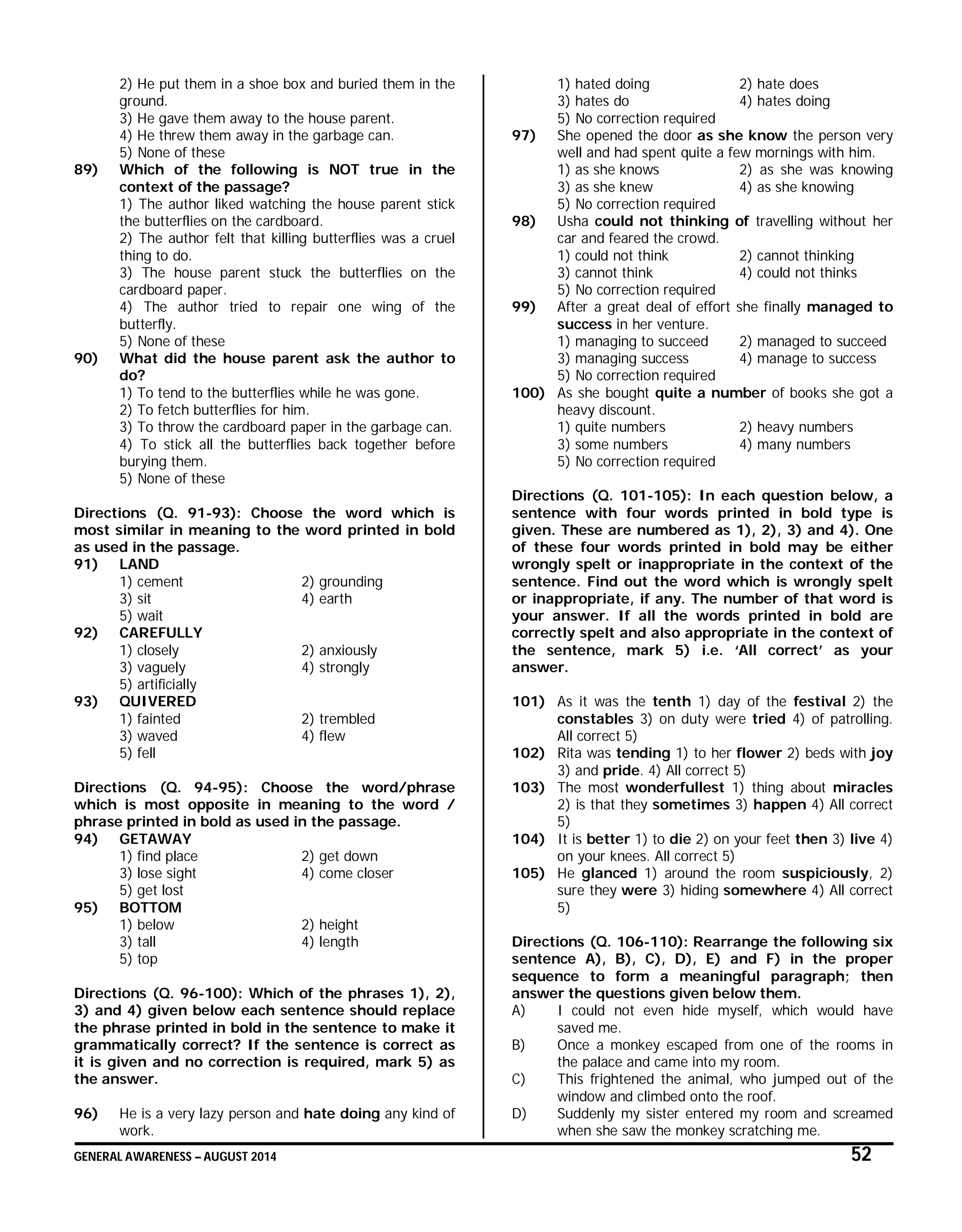 GENERAL AWARENESS – AUGUST 2014 52
2) He put them in a shoe box and buried them in the
ground.
3) He gave them away to the house parent.
4) He threw them away in the garbage can.
5) None of these
89) Which of the following is NOT true in the
context of the passage?
1) The author liked watching the house parent stick
the butterflies on the cardboard.
2) The author felt that killing butterflies was a cruel
thing to do.
3) The house parent stuck the butterflies on the
cardboard paper.
4) The author tried to repair one wing of the
butterfly.
5) None of these
90) What did the house parent ask the author to
do?
1) To tend to the butterflies while he was gone.
2) To fetch butterflies for him.
3) To throw the cardboard paper in the garbage can.
4) To stick all the butterflies back together before
burying them.
5) None of these
Directions (Q. 91-93): Choose the word which is
most similar in meaning to the word printed in bold
as used in the passage.
91) LAND
1) cement 2) grounding
3) sit 4) earth
5) wait
92) CAREFULLY
1) closely 2) anxiously
3) vaguely 4) strongly
5) artificially
93) QUIVERED
1) fainted 2) trembled
3) waved 4) flew
5) fell
Directions (Q. 94-95): Choose the word/phrase
which is most opposite in meaning to the word /
phrase printed in bold as used in the passage.
94) GETAWAY
1) find place 2) get down
3) lose sight 4) come closer
5) get lost
95) BOTTOM
1) below 2) height
3) tall 4) length
5) top
Directions (Q. 96-100): Which of the phrases 1), 2),
3) and 4) given below each sentence should replace
the phrase printed in bold in the sentence to make it
grammatically correct? If the sentence is correct as
it is given and no correction is required, mark 5) as
the answer.
96) He is a very lazy person and hate doing any kind of
work.
1) hated doing 2) hate does
3) hates do 4) hates doing
5) No correction required
97) She opened the door as she know the person very
well and had spent quite a few mornings with him.
1) as she knows 2) as she was knowing
3) as she knew 4) as she knowing
5) No correction required
98) Usha could not thinking of travelling without her
car and feared the crowd.
1) could not think 2) cannot thinking
3) cannot think 4) could not thinks
5) No correction required
99) After a great deal of effort she finally managed to
success in her venture.
1) managing to succeed 2) managed to succeed
3) managing success 4) manage to success
5) No correction required
100) As she bought quite a number of books she got a
heavy discount.
1) quite numbers 2) heavy numbers
3) some numbers 4) many numbers
5) No correction required
Directions (Q. 101-105): In each question below, a
sentence with four words printed in bold type is
given. These are numbered as 1), 2), 3) and 4). One
of these four words printed in bold may be either
wrongly spelt or inappropriate in the context of the
sentence. Find out the word which is wrongly spelt
or inappropriate, if any. The number of that word is
your answer. If all the words printed in bold are
correctly spelt and also appropriate in the context of
the sentence, mark 5) i.e. ‘All correct’ as your
answer.
101) As it was the tenth 1) day of the festival 2) the
constables 3) on duty were tried 4) of patrolling.
All correct 5)
102) Rita was tending 1) to her flower 2) beds with joy
3) and pride. 4) All correct 5)
103) The most wonderfullest 1) thing about miracles
2) is that they sometimes 3) happen 4) All correct
5)
104) It is better 1) to die 2) on your feet then 3) live 4)
on your knees. All correct 5)
105) He glanced 1) around the room suspiciously, 2)
sure they were 3) hiding somewhere 4) All correct
5)
Directions (Q. 106-110): Rearrange the following six
sentence A), B), C), D), E) and F) in the proper
sequence to form a meaningful paragraph; then
answer the questions given below them.
A) I could not even hide myself, which would have
saved me.
B) Once a monkey escaped from one of the rooms in
the palace and came into my room.
C) This frightened the animal, who jumped out of the
window and climbed onto the roof.
D) Suddenly my sister entered my room and screamed
when she saw the monkey scratching me.
 