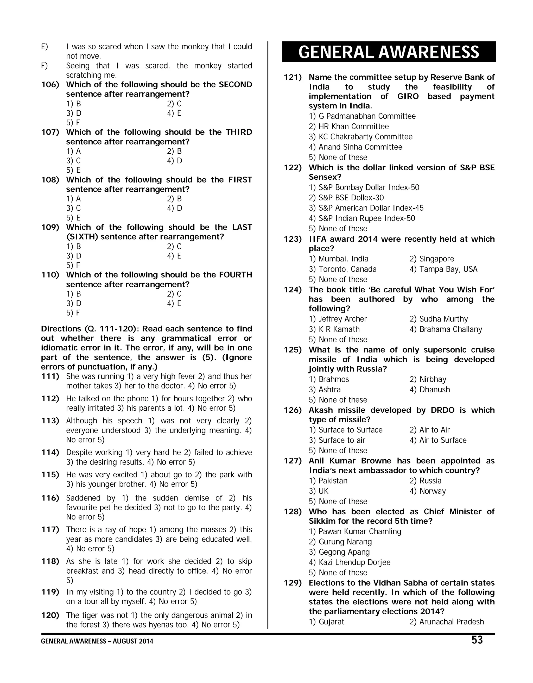 GENERAL AWARENESS – AUGUST 2014 53
E) I was so scared when I saw the monkey that I could
not move.
F) Seeing that I was scared, the monkey started
scratching me.
106) Which of the following should be the SECOND
sentence after rearrangement?
1) B 2) C
3) D 4) E
5) F
107) Which of the following should be the THIRD
sentence after rearrangement?
1) A 2) B
3) C 4) D
5) E
108) Which of the following should be the FIRST
sentence after rearrangement?
1) A 2) B
3) C 4) D
5) E
109) Which of the following should be the LAST
(SIXTH) sentence after rearrangement?
1) B 2) C
3) D 4) E
5) F
110) Which of the following should be the FOURTH
sentence after rearrangement?
1) B 2) C
3) D 4) E
5) F
Directions (Q. 111-120): Read each sentence to find
out whether there is any grammatical error or
idiomatic error in it. The error, if any, will be in one
part of the sentence, the answer is (5). (Ignore
errors of punctuation, if any.)
111) She was running 1) a very high fever 2) and thus her
mother takes 3) her to the doctor. 4) No error 5)
112) He talked on the phone 1) for hours together 2) who
really irritated 3) his parents a lot. 4) No error 5)
113) Although his speech 1) was not very clearly 2)
everyone understood 3) the underlying meaning. 4)
No error 5)
114) Despite working 1) very hard he 2) failed to achieve
3) the desiring results. 4) No error 5)
115) He was very excited 1) about go to 2) the park with
3) his younger brother. 4) No error 5)
116) Saddened by 1) the sudden demise of 2) his
favourite pet he decided 3) not to go to the party. 4)
No error 5)
117) There is a ray of hope 1) among the masses 2) this
year as more candidates 3) are being educated well.
4) No error 5)
118) As she is late 1) for work she decided 2) to skip
breakfast and 3) head directly to office. 4) No error
5)
119) In my visiting 1) to the country 2) I decided to go 3)
on a tour all by myself. 4) No error 5)
120) The tiger was not 1) the only dangerous animal 2) in
the forest 3) there was hyenas too. 4) No error 5)
GENERAL AWARENESS
121) Name the committee setup by Reserve Bank of
India to study the feasibility of
implementation of GIRO based payment
system in India.
1) G Padmanabhan Committee
2) HR Khan Committee
3) KC Chakrabarty Committee
4) Anand Sinha Committee
5) None of these
122) Which is the dollar linked version of S&P BSE
Sensex?
1) S&P Bombay Dollar Index-50
2) S&P BSE Dollex-30
3) S&P American Dollar Index-45
4) S&P Indian Rupee Index-50
5) None of these
123) IIFA award 2014 were recently held at which
place?
1) Mumbai, India 2) Singapore
3) Toronto, Canada 4) Tampa Bay, USA
5) None of these
124) The book title ‘Be careful What You Wish For’
has been authored by who among the
following?
1) Jeffrey Archer 2) Sudha Murthy
3) K R Kamath 4) Brahama Challany
5) None of these
125) What is the name of only supersonic cruise
missile of India which is being developed
jointly with Russia?
1) Brahmos 2) Nirbhay
3) Ashtra 4) Dhanush
5) None of these
126) Akash missile developed by DRDO is which
type of missile?
1) Surface to Surface 2) Air to Air
3) Surface to air 4) Air to Surface
5) None of these
127) Anil Kumar Browne has been appointed as
India’s next ambassador to which country?
1) Pakistan 2) Russia
3) UK 4) Norway
5) None of these
128) Who has been elected as Chief Minister of
Sikkim for the record 5th time?
1) Pawan Kumar Chamling
2) Gurung Narang
3) Gegong Apang
4) Kazi Lhendup Dorjee
5) None of these
129) Elections to the Vidhan Sabha of certain states
were held recently. In which of the following
states the elections were not held along with
the parliamentary elections 2014?
1) Gujarat 2) Arunachal Pradesh
 