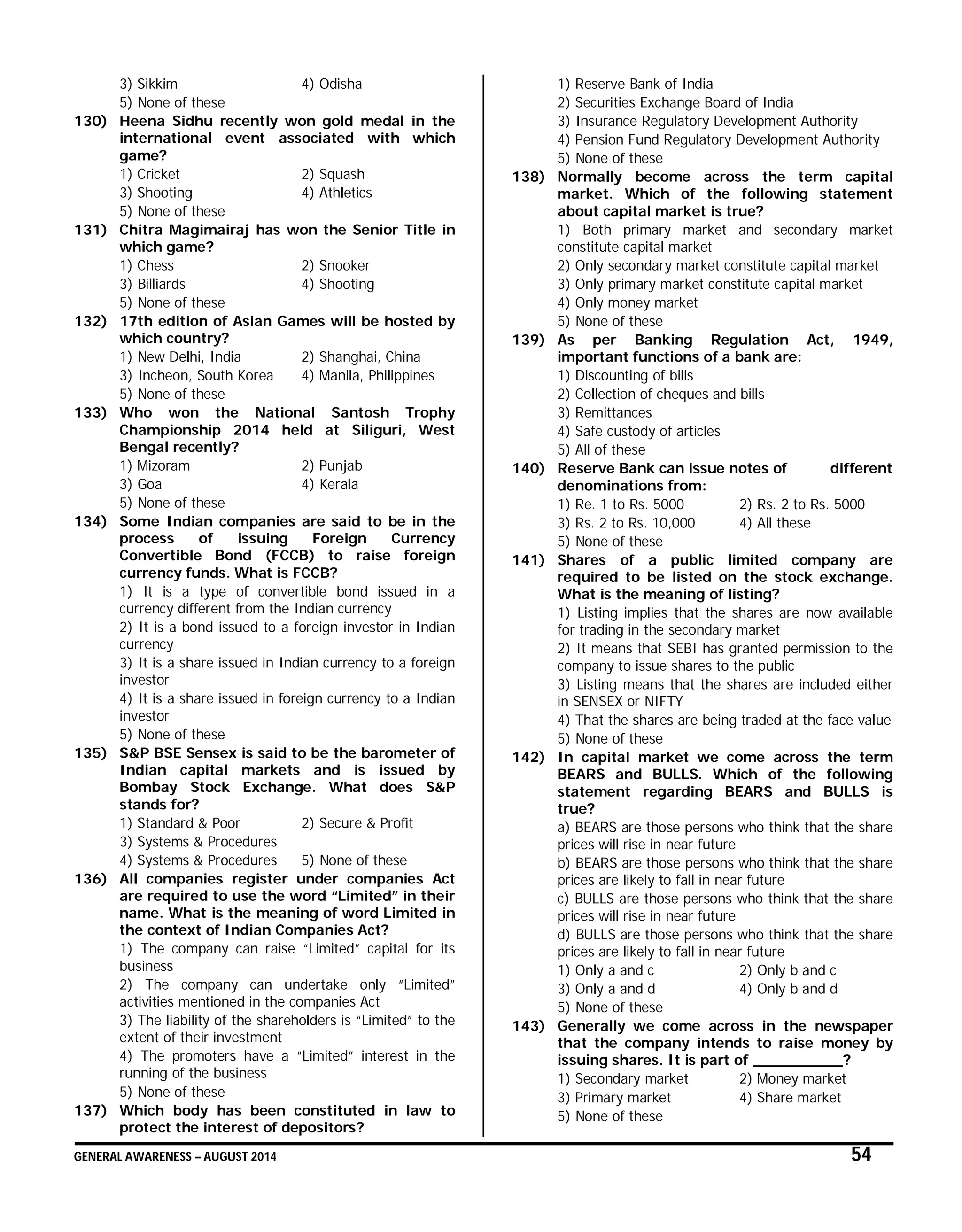 GENERAL AWARENESS – AUGUST 2014 54
3) Sikkim 4) Odisha
5) None of these
130) Heena Sidhu recently won gold medal in the
international event associated with which
game?
1) Cricket 2) Squash
3) Shooting 4) Athletics
5) None of these
131) Chitra Magimairaj has won the Senior Title in
which game?
1) Chess 2) Snooker
3) Billiards 4) Shooting
5) None of these
132) 17th edition of Asian Games will be hosted by
which country?
1) New Delhi, India 2) Shanghai, China
3) Incheon, South Korea 4) Manila, Philippines
5) None of these
133) Who won the National Santosh Trophy
Championship 2014 held at Siliguri, West
Bengal recently?
1) Mizoram 2) Punjab
3) Goa 4) Kerala
5) None of these
134) Some Indian companies are said to be in the
process of issuing Foreign Currency
Convertible Bond (FCCB) to raise foreign
currency funds. What is FCCB?
1) It is a type of convertible bond issued in a
currency different from the Indian currency
2) It is a bond issued to a foreign investor in Indian
currency
3) It is a share issued in Indian currency to a foreign
investor
4) It is a share issued in foreign currency to a Indian
investor
5) None of these
135) S&P BSE Sensex is said to be the barometer of
Indian capital markets and is issued by
Bombay Stock Exchange. What does S&P
stands for?
1) Standard & Poor 2) Secure & Profit
3) Systems & Procedures
4) Systems & Procedures 5) None of these
136) All companies register under companies Act
are required to use the word “Limited” in their
name. What is the meaning of word Limited in
the context of Indian Companies Act?
1) The company can raise “Limited” capital for its
business
2) The company can undertake only “Limited”
activities mentioned in the companies Act
3) The liability of the shareholders is “Limited” to the
extent of their investment
4) The promoters have a “Limited” interest in the
running of the business
5) None of these
137) Which body has been constituted in law to
protect the interest of depositors?
1) Reserve Bank of India
2) Securities Exchange Board of India
3) Insurance Regulatory Development Authority
4) Pension Fund Regulatory Development Authority
5) None of these
138) Normally become across the term capital
market. Which of the following statement
about capital market is true?
1) Both primary market and secondary market
constitute capital market
2) Only secondary market constitute capital market
3) Only primary market constitute capital market
4) Only money market
5) None of these
139) As per Banking Regulation Act, 1949,
important functions of a bank are:
1) Discounting of bills
2) Collection of cheques and bills
3) Remittances
4) Safe custody of articles
5) All of these
140) Reserve Bank can issue notes of different
denominations from:
1) Re. 1 to Rs. 5000 2) Rs. 2 to Rs. 5000
3) Rs. 2 to Rs. 10,000 4) All these
5) None of these
141) Shares of a public limited company are
required to be listed on the stock exchange.
What is the meaning of listing?
1) Listing implies that the shares are now available
for trading in the secondary market
2) It means that SEBI has granted permission to the
company to issue shares to the public
3) Listing means that the shares are included either
in SENSEX or NIFTY
4) That the shares are being traded at the face value
5) None of these
142) In capital market we come across the term
BEARS and BULLS. Which of the following
statement regarding BEARS and BULLS is
true?
a) BEARS are those persons who think that the share
prices will rise in near future
b) BEARS are those persons who think that the share
prices are likely to fall in near future
c) BULLS are those persons who think that the share
prices will rise in near future
d) BULLS are those persons who think that the share
prices are likely to fall in near future
1) Only a and c 2) Only b and c
3) Only a and d 4) Only b and d
5) None of these
143) Generally we come across in the newspaper
that the company intends to raise money by
issuing shares. It is part of __________?
1) Secondary market 2) Money market
3) Primary market 4) Share market
5) None of these
 