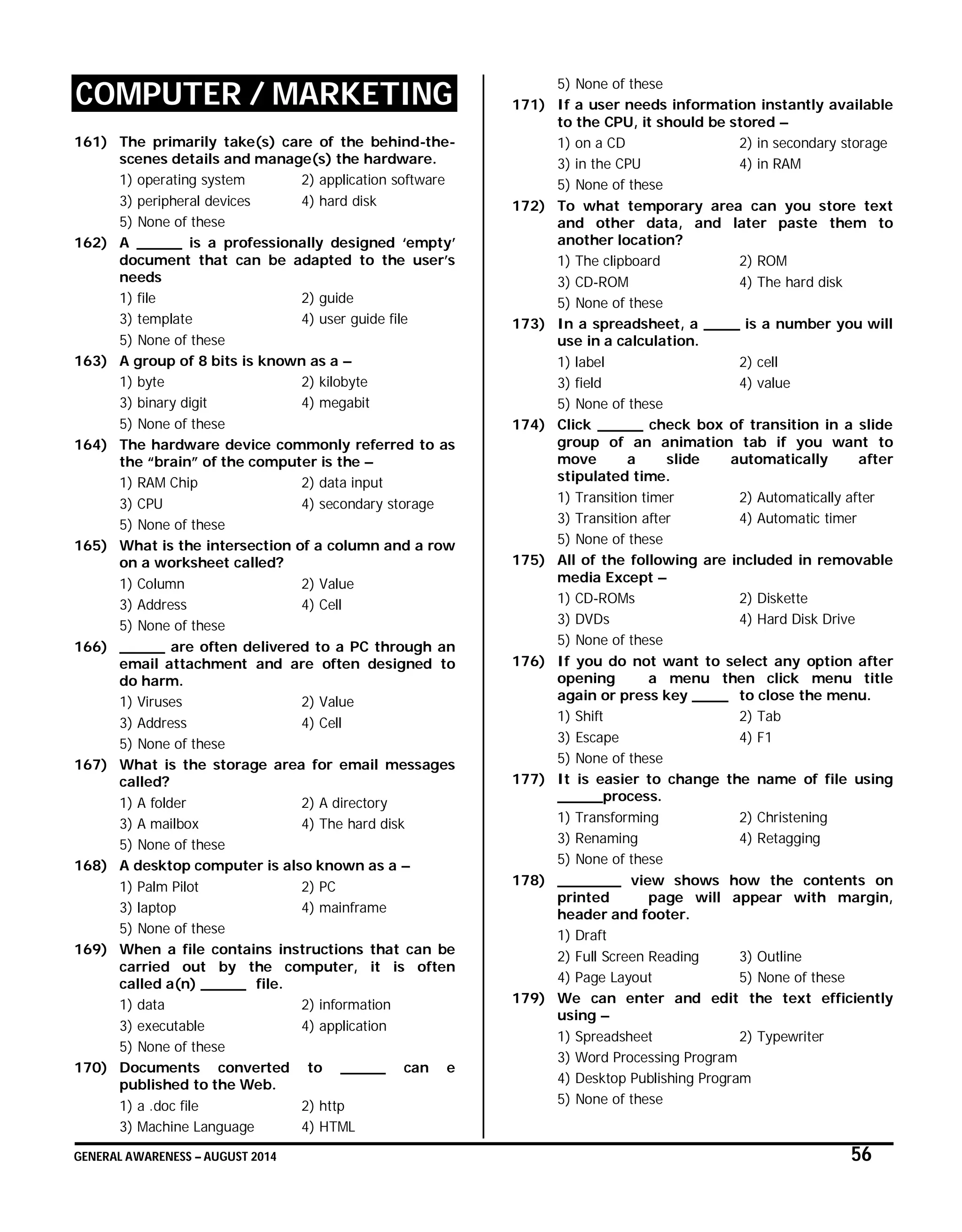 GENERAL AWARENESS – AUGUST 2014 56
COMPUTER / MARKETING
161) The primarily take(s) care of the behind-the-
scenes details and manage(s) the hardware.
1) operating system 2) application software
3) peripheral devices 4) hard disk
5) None of these
162) A _____ is a professionally designed ‘empty’
document that can be adapted to the user’s
needs
1) file 2) guide
3) template 4) user guide file
5) None of these
163) A group of 8 bits is known as a –
1) byte 2) kilobyte
3) binary digit 4) megabit
5) None of these
164) The hardware device commonly referred to as
the “brain” of the computer is the –
1) RAM Chip 2) data input
3) CPU 4) secondary storage
5) None of these
165) What is the intersection of a column and a row
on a worksheet called?
1) Column 2) Value
3) Address 4) Cell
5) None of these
166) _____ are often delivered to a PC through an
email attachment and are often designed to
do harm.
1) Viruses 2) Value
3) Address 4) Cell
5) None of these
167) What is the storage area for email messages
called?
1) A folder 2) A directory
3) A mailbox 4) The hard disk
5) None of these
168) A desktop computer is also known as a –
1) Palm Pilot 2) PC
3) laptop 4) mainframe
5) None of these
169) When a file contains instructions that can be
carried out by the computer, it is often
called a(n) _____ file.
1) data 2) information
3) executable 4) application
5) None of these
170) Documents converted to _____ can e
published to the Web.
1) a .doc file 2) http
3) Machine Language 4) HTML
5) None of these
171) If a user needs information instantly available
to the CPU, it should be stored –
1) on a CD 2) in secondary storage
3) in the CPU 4) in RAM
5) None of these
172) To what temporary area can you store text
and other data, and later paste them to
another location?
1) The clipboard 2) ROM
3) CD-ROM 4) The hard disk
5) None of these
173) In a spreadsheet, a ____ is a number you will
use in a calculation.
1) label 2) cell
3) field 4) value
5) None of these
174) Click _____ check box of transition in a slide
group of an animation tab if you want to
move a slide automatically after
stipulated time.
1) Transition timer 2) Automatically after
3) Transition after 4) Automatic timer
5) None of these
175) All of the following are included in removable
media Except –
1) CD-ROMs 2) Diskette
3) DVDs 4) Hard Disk Drive
5) None of these
176) If you do not want to select any option after
opening a menu then click menu title
again or press key ____ to close the menu.
1) Shift 2) Tab
3) Escape 4) F1
5) None of these
177) It is easier to change the name of file using
_____process.
1) Transforming 2) Christening
3) Renaming 4) Retagging
5) None of these
178) _______ view shows how the contents on
printed page will appear with margin,
header and footer.
1) Draft
2) Full Screen Reading 3) Outline
4) Page Layout 5) None of these
179) We can enter and edit the text efficiently
using –
1) Spreadsheet 2) Typewriter
3) Word Processing Program
4) Desktop Publishing Program
5) None of these
 