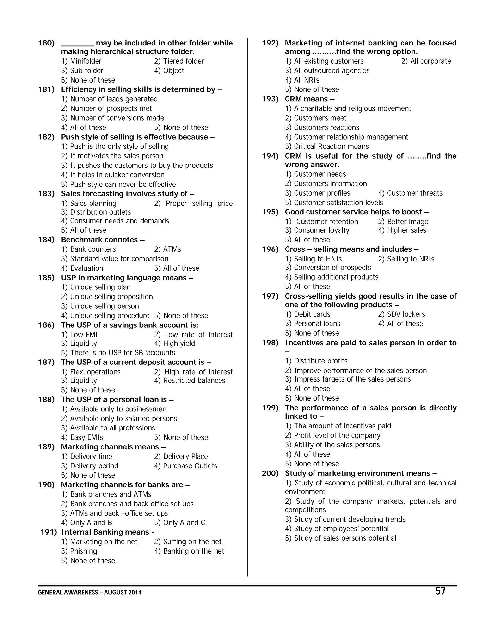GENERAL AWARENESS – AUGUST 2014 57
180) _______ may be included in other folder while
making hierarchical structure folder.
1) Minifolder 2) Tiered folder
3) Sub-folder 4) Object
5) None of these
181) Efficiency in selling skills is determined by –
1) Number of leads generated
2) Number of prospects met
3) Number of conversions made
4) All of these 5) None of these
182) Push style of selling is effective because –
1) Push is the only style of selling
2) It motivates the sales person
3) It pushes the customers to buy the products
4) It helps in quicker conversion
5) Push style can never be effective
183) Sales forecasting involves study of –
1) Sales planning 2) Proper selling price
3) Distribution outlets
4) Consumer needs and demands
5) All of these
184) Benchmark connotes –
1) Bank counters 2) ATMs
3) Standard value for comparison
4) Evaluation 5) All of these
185) USP in marketing language means –
1) Unique selling plan
2) Unique selling proposition
3) Unique selling person
4) Unique selling procedure 5) None of these
186) The USP of a savings bank account is:
1) Low EMI 2) Low rate of interest
3) Liquidity 4) High yield
5) There is no USP for SB ‘accounts
187) The USP of a current deposit account is –
1) Flexi operations 2) High rate of interest
3) Liquidity 4) Restricted balances
5) None of these
188) The USP of a personal loan is –
1) Available only to businessmen
2) Available only to salaried persons
3) Available to all professions
4) Easy EMIs 5) None of these
189) Marketing channels means –
1) Delivery time 2) Delivery Place
3) Delivery period 4) Purchase Outlets
5) None of these
190) Marketing channels for banks are –
1) Bank branches and ATMs
2) Bank branches and back office set ups
3) ATMs and back –office set ups
4) Only A and B 5) Only A and C
191) Internal Banking means -
1) Marketing on the net 2) Surfing on the net
3) Phishing 4) Banking on the net
5) None of these
192) Marketing of internet banking can be focused
among ……….find the wrong option.
1) All existing customers 2) All corporate
3) All outsourced agencies
4) All NRIs
5) None of these
193) CRM means –
1) A charitable and religious movement
2) Customers meet
3) Customers reactions
4) Customer relationship management
5) Critical Reaction means
194) CRM is useful for the study of ……..find the
wrong answer.
1) Customer needs
2) Customers information
3) Customer profiles 4) Customer threats
5) Customer satisfaction levels
195) Good customer service helps to boost –
1) Customer retention 2) Better image
3) Consumer loyalty 4) Higher sales
5) All of these
196) Cross – selling means and includes –
1) Selling to HNIs 2) Selling to NRIs
3) Conversion of prospects
4) Selling additional products
5) All of these
197) Cross-selling yields good results in the case of
one of the following products –
1) Debit cards 2) SDV lockers
3) Personal loans 4) All of these
5) None of these
198) Incentives are paid to sales person in order to
–
1) Distribute profits
2) Improve performance of the sales person
3) Impress targets of the sales persons
4) All of these
5) None of these
199) The performance of a sales person is directly
linked to –
1) The amount of incentives paid
2) Profit level of the company
3) Ability of the sales persons
4) All of these
5) None of these
200) Study of marketing environment means –
1) Study of economic political, cultural and technical
environment
2) Study of the company’ markets, potentials and
competitions
3) Study of current developing trends
4) Study of employees’ potential
5) Study of sales persons potential
 