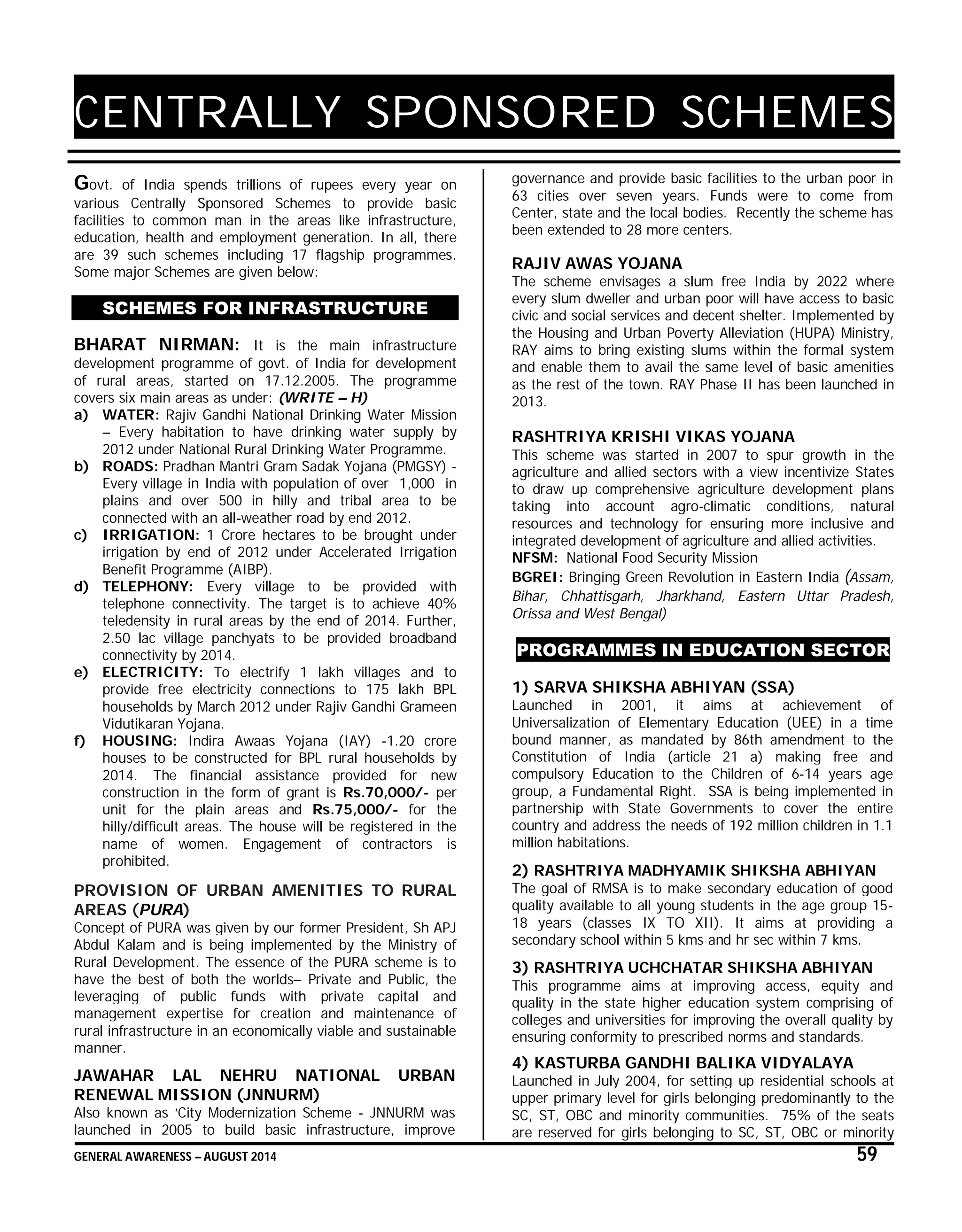 GENERAL AWARENESS – AUGUST 2014 59
CENTRALLY SPONSORED SCHEMES
Govt. of India spends trillions of rupees every year on
various Centrally Sponsored Schemes to provide basic
facilities to common man in the areas like infrastructure,
education, health and employment generation. In all, there
are 39 such schemes including 17 flagship programmes.
Some major Schemes are given below:
SCHEMES FOR INFRASTRUCTURE
BHARAT NIRMAN: It is the main infrastructure
development programme of govt. of India for development
of rural areas, started on 17.12.2005. The programme
covers six main areas as under: (WRITE – H)
a) WATER: Rajiv Gandhi National Drinking Water Mission
– Every habitation to have drinking water supply by
2012 under National Rural Drinking Water Programme.
b) ROADS: Pradhan Mantri Gram Sadak Yojana (PMGSY) -
Every village in India with population of over 1,000 in
plains and over 500 in hilly and tribal area to be
connected with an all-weather road by end 2012.
c) IRRIGATION: 1 Crore hectares to be brought under
irrigation by end of 2012 under Accelerated Irrigation
Benefit Programme (AIBP).
d) TELEPHONY: Every village to be provided with
telephone connectivity. The target is to achieve 40%
teledensity in rural areas by the end of 2014. Further,
2.50 lac village panchyats to be provided broadband
connectivity by 2014.
e) ELECTRICITY: To electrify 1 lakh villages and to
provide free electricity connections to 175 lakh BPL
households by March 2012 under Rajiv Gandhi Grameen
Vidutikaran Yojana.
f) HOUSING: Indira Awaas Yojana (IAY) -1.20 crore
houses to be constructed for BPL rural households by
2014. The financial assistance provided for new
construction in the form of grant is Rs.70,000/- per
unit for the plain areas and Rs.75,000/- for the
hilly/difficult areas. The house will be registered in the
name of women. Engagement of contractors is
prohibited.
PROVISION OF URBAN AMENITIES TO RURAL
AREAS (PURA)
Concept of PURA was given by our former President, Sh APJ
Abdul Kalam and is being implemented by the Ministry of
Rural Development. The essence of the PURA scheme is to
have the best of both the worlds– Private and Public, the
leveraging of public funds with private capital and
management expertise for creation and maintenance of
rural infrastructure in an economically viable and sustainable
manner.
JAWAHAR LAL NEHRU NATIONAL URBAN
RENEWAL MISSION (JNNURM)
Also known as ‘City Modernization Scheme - JNNURM was
launched in 2005 to build basic infrastructure, improve
governance and provide basic facilities to the urban poor in
63 cities over seven years. Funds were to come from
Center, state and the local bodies. Recently the scheme has
been extended to 28 more centers.
RAJIV AWAS YOJANA
The scheme envisages a slum free India by 2022 where
every slum dweller and urban poor will have access to basic
civic and social services and decent shelter. Implemented by
the Housing and Urban Poverty Alleviation (HUPA) Ministry,
RAY aims to bring existing slums within the formal system
and enable them to avail the same level of basic amenities
as the rest of the town. RAY Phase II has been launched in
2013.
RASHTRIYA KRISHI VIKAS YOJANA
This scheme was started in 2007 to spur growth in the
agriculture and allied sectors with a view incentivize States
to draw up comprehensive agriculture development plans
taking into account agro-climatic conditions, natural
resources and technology for ensuring more inclusive and
integrated development of agriculture and allied activities.
NFSM: National Food Security Mission
BGREI: Bringing Green Revolution in Eastern India (Assam,
Bihar, Chhattisgarh, Jharkhand, Eastern Uttar Pradesh,
Orissa and West Bengal)
PROGRAMMES IN EDUCATION SECTOR
1) SARVA SHIKSHA ABHIYAN (SSA)
Launched in 2001, it aims at achievement of
Universalization of Elementary Education (UEE) in a time
bound manner, as mandated by 86th amendment to the
Constitution of India (article 21 a) making free and
compulsory Education to the Children of 6-14 years age
group, a Fundamental Right. SSA is being implemented in
partnership with State Governments to cover the entire
country and address the needs of 192 million children in 1.1
million habitations.
2) RASHTRIYA MADHYAMIK SHIKSHA ABHIYAN
The goal of RMSA is to make secondary education of good
quality available to all young students in the age group 15-
18 years (classes IX TO XII). It aims at providing a
secondary school within 5 kms and hr sec within 7 kms.
3) RASHTRIYA UCHCHATAR SHIKSHA ABHIYAN
This programme aims at improving access, equity and
quality in the state higher education system comprising of
colleges and universities for improving the overall quality by
ensuring conformity to prescribed norms and standards.
4) KASTURBA GANDHI BALIKA VIDYALAYA
Launched in July 2004, for setting up residential schools at
upper primary level for girls belonging predominantly to the
SC, ST, OBC and minority communities. 75% of the seats
are reserved for girls belonging to SC, ST, OBC or minority
 