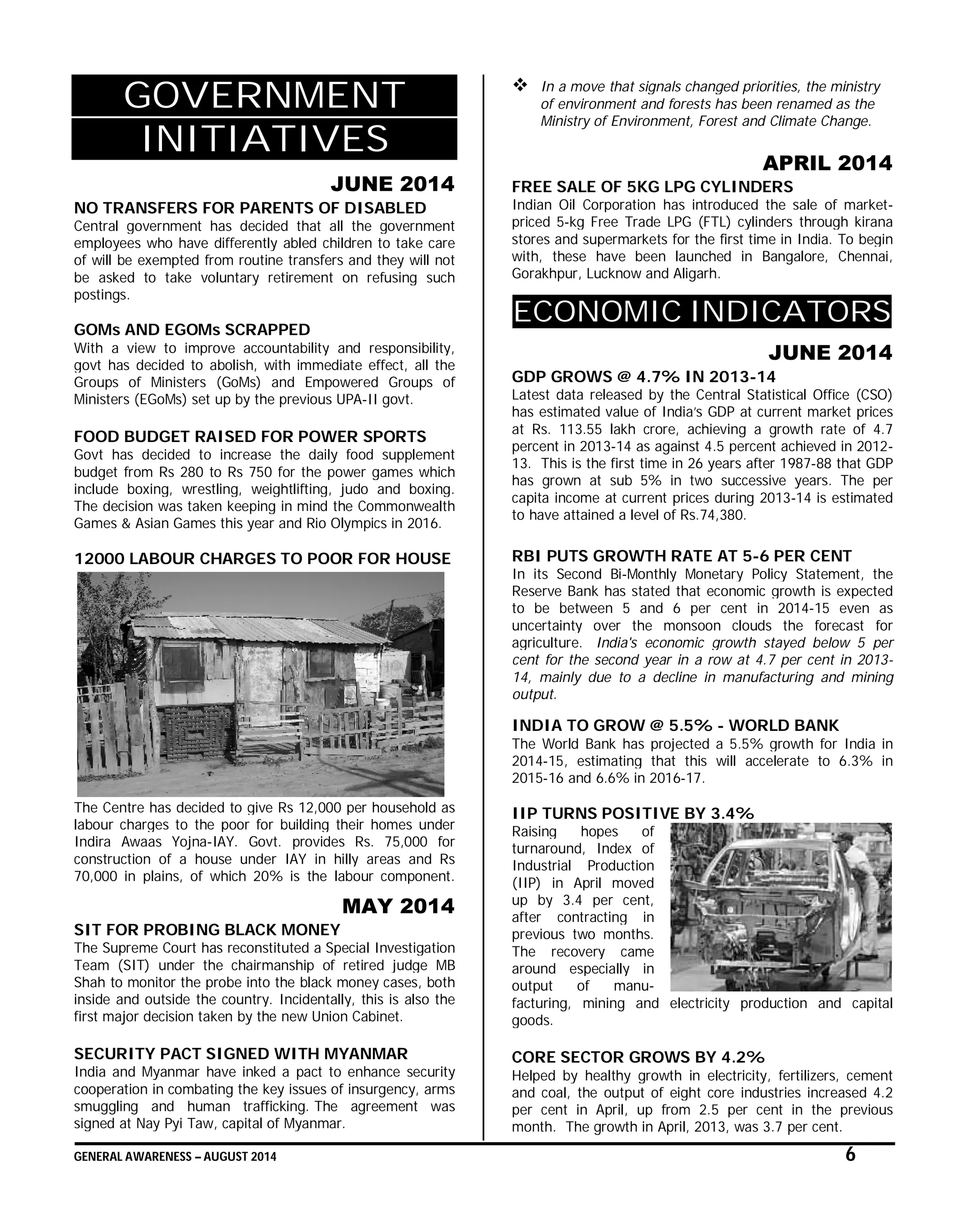 GENERAL AWARENESS – AUGUST 2014 6
GOVERNMENT
INITIATIVES
JUNE 2014
NO TRANSFERS FOR PARENTS OF DISABLED
Central government has decided that all the government
employees who have differently abled children to take care
of will be exempted from routine transfers and they will not
be asked to take voluntary retirement on refusing such
postings.
GOMs AND EGOMs SCRAPPED
With a view to improve accountability and responsibility,
govt has decided to abolish, with immediate effect, all the
Groups of Ministers (GoMs) and Empowered Groups of
Ministers (EGoMs) set up by the previous UPA-II govt.
FOOD BUDGET RAISED FOR POWER SPORTS
Govt has decided to increase the daily food supplement
budget from Rs 280 to Rs 750 for the power games which
include boxing, wrestling, weightlifting, judo and boxing.
The decision was taken keeping in mind the Commonwealth
Games & Asian Games this year and Rio Olympics in 2016.
12000 LABOUR CHARGES TO POOR FOR HOUSE
The Centre has decided to give Rs 12,000 per household as
labour charges to the poor for building their homes under
Indira Awaas Yojna-IAY. Govt. provides Rs. 75,000 for
construction of a house under IAY in hilly areas and Rs
70,000 in plains, of which 20% is the labour component.
MAY 2014
SIT FOR PROBING BLACK MONEY
The Supreme Court has reconstituted a Special Investigation
Team (SIT) under the chairmanship of retired judge MB
Shah to monitor the probe into the black money cases, both
inside and outside the country. Incidentally, this is also the
first major decision taken by the new Union Cabinet.
SECURITY PACT SIGNED WITH MYANMAR
India and Myanmar have inked a pact to enhance security
cooperation in combating the key issues of insurgency, arms
smuggling and human trafficking. The agreement was
signed at Nay Pyi Taw, capital of Myanmar.
 In a move that signals changed priorities, the ministry
of environment and forests has been renamed as the
Ministry of Environment, Forest and Climate Change.
APRIL 2014
FREE SALE OF 5KG LPG CYLINDERS
Indian Oil Corporation has introduced the sale of market-
priced 5-kg Free Trade LPG (FTL) cylinders through kirana
stores and supermarkets for the first time in India. To begin
with, these have been launched in Bangalore, Chennai,
Gorakhpur, Lucknow and Aligarh.
ECONOMIC INDICATORS
JUNE 2014
GDP GROWS @ 4.7% IN 2013-14
Latest data released by the Central Statistical Office (CSO)
has estimated value of India’s GDP at current market prices
at Rs. 113.55 lakh crore, achieving a growth rate of 4.7
percent in 2013-14 as against 4.5 percent achieved in 2012-
13. This is the first time in 26 years after 1987-88 that GDP
has grown at sub 5% in two successive years. The per
capita income at current prices during 2013-14 is estimated
to have attained a level of Rs.74,380.
RBI PUTS GROWTH RATE AT 5-6 PER CENT
In its Second Bi-Monthly Monetary Policy Statement, the
Reserve Bank has stated that economic growth is expected
to be between 5 and 6 per cent in 2014-15 even as
uncertainty over the monsoon clouds the forecast for
agriculture. India's economic growth stayed below 5 per
cent for the second year in a row at 4.7 per cent in 2013-
14, mainly due to a decline in manufacturing and mining
output.
INDIA TO GROW @ 5.5% - WORLD BANK
The World Bank has projected a 5.5% growth for India in
2014-15, estimating that this will accelerate to 6.3% in
2015-16 and 6.6% in 2016-17.
IIP TURNS POSITIVE BY 3.4%
Raising hopes of
turnaround, Index of
Industrial Production
(IIP) in April moved
up by 3.4 per cent,
after contracting in
previous two months.
The recovery came
around especially in
output of manu-
facturing, mining and electricity production and capital
goods.
CORE SECTOR GROWS BY 4.2%
Helped by healthy growth in electricity, fertilizers, cement
and coal, the output of eight core industries increased 4.2
per cent in April, up from 2.5 per cent in the previous
month. The growth in April, 2013, was 3.7 per cent.
 