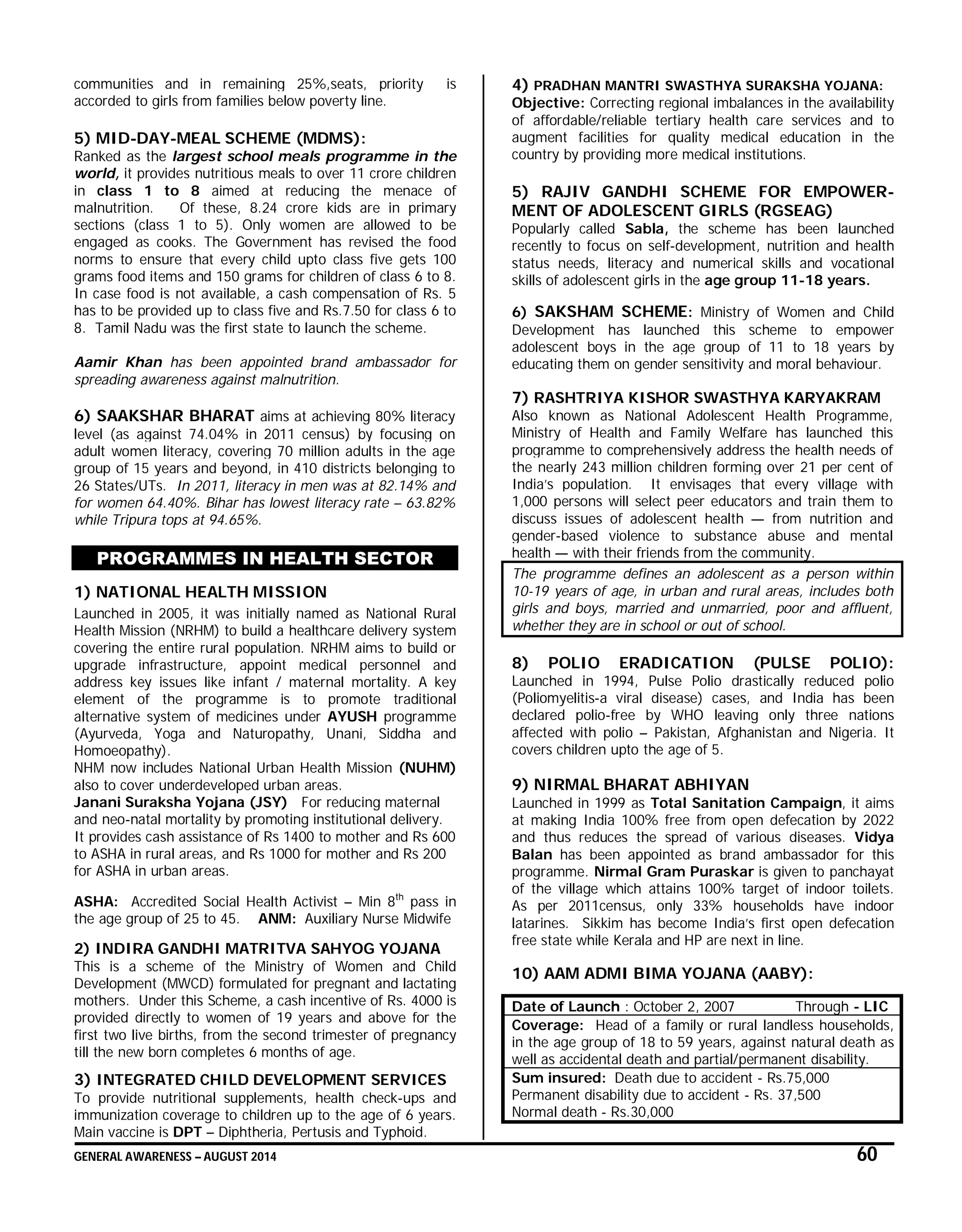 GENERAL AWARENESS – AUGUST 2014 60
communities and in remaining 25%,seats, priority is
accorded to girls from families below poverty line.
5) MID-DAY-MEAL SCHEME (MDMS):
Ranked as the largest school meals programme in the
world, it provides nutritious meals to over 11 crore children
in class 1 to 8 aimed at reducing the menace of
malnutrition. Of these, 8.24 crore kids are in primary
sections (class 1 to 5). Only women are allowed to be
engaged as cooks. The Government has revised the food
norms to ensure that every child upto class five gets 100
grams food items and 150 grams for children of class 6 to 8.
In case food is not available, a cash compensation of Rs. 5
has to be provided up to class five and Rs.7.50 for class 6 to
8. Tamil Nadu was the first state to launch the scheme.
Aamir Khan has been appointed brand ambassador for
spreading awareness against malnutrition.
6) SAAKSHAR BHARAT aims at achieving 80% literacy
level (as against 74.04% in 2011 census) by focusing on
adult women literacy, covering 70 million adults in the age
group of 15 years and beyond, in 410 districts belonging to
26 States/UTs. In 2011, literacy in men was at 82.14% and
for women 64.40%. Bihar has lowest literacy rate – 63.82%
while Tripura tops at 94.65%.
PROGRAMMES IN HEALTH SECTOR
1) NATIONAL HEALTH MISSION
Launched in 2005, it was initially named as National Rural
Health Mission (NRHM) to build a healthcare delivery system
covering the entire rural population. NRHM aims to build or
upgrade infrastructure, appoint medical personnel and
address key issues like infant / maternal mortality. A key
element of the programme is to promote traditional
alternative system of medicines under AYUSH programme
(Ayurveda, Yoga and Naturopathy, Unani, Siddha and
Homoeopathy).
NHM now includes National Urban Health Mission (NUHM)
also to cover underdeveloped urban areas.
Janani Suraksha Yojana (JSY) For reducing maternal
and neo-natal mortality by promoting institutional delivery.
It provides cash assistance of Rs 1400 to mother and Rs 600
to ASHA in rural areas, and Rs 1000 for mother and Rs 200
for ASHA in urban areas.
ASHA: Accredited Social Health Activist – Min 8th
pass in
the age group of 25 to 45. ANM: Auxiliary Nurse Midwife
2) INDIRA GANDHI MATRITVA SAHYOG YOJANA
This is a scheme of the Ministry of Women and Child
Development (MWCD) formulated for pregnant and lactating
mothers. Under this Scheme, a cash incentive of Rs. 4000 is
provided directly to women of 19 years and above for the
first two live births, from the second trimester of pregnancy
till the new born completes 6 months of age.
3) INTEGRATED CHILD DEVELOPMENT SERVICES
To provide nutritional supplements, health check-ups and
immunization coverage to children up to the age of 6 years.
Main vaccine is DPT – Diphtheria, Pertusis and Typhoid.
4) PRADHAN MANTRI SWASTHYA SURAKSHA YOJANA:
Objective: Correcting regional imbalances in the availability
of affordable/reliable tertiary health care services and to
augment facilities for quality medical education in the
country by providing more medical institutions.
5) RAJIV GANDHI SCHEME FOR EMPOWER-
MENT OF ADOLESCENT GIRLS (RGSEAG)
Popularly called Sabla, the scheme has been launched
recently to focus on self-development, nutrition and health
status needs, literacy and numerical skills and vocational
skills of adolescent girls in the age group 11-18 years.
6) SAKSHAM SCHEME: Ministry of Women and Child
Development has launched this scheme to empower
adolescent boys in the age group of 11 to 18 years by
educating them on gender sensitivity and moral behaviour.
7) RASHTRIYA KISHOR SWASTHYA KARYAKRAM
Also known as National Adolescent Health Programme,
Ministry of Health and Family Welfare has launched this
programme to comprehensively address the health needs of
the nearly 243 million children forming over 21 per cent of
India’s population. It envisages that every village with
1,000 persons will select peer educators and train them to
discuss issues of adolescent health — from nutrition and
gender-based violence to substance abuse and mental
health — with their friends from the community.
The programme defines an adolescent as a person within
10-19 years of age, in urban and rural areas, includes both
girls and boys, married and unmarried, poor and affluent,
whether they are in school or out of school.
8) POLIO ERADICATION (PULSE POLIO):
Launched in 1994, Pulse Polio drastically reduced polio
(Poliomyelitis-a viral disease) cases, and India has been
declared polio-free by WHO leaving only three nations
affected with polio – Pakistan, Afghanistan and Nigeria. It
covers children upto the age of 5.
9) NIRMAL BHARAT ABHIYAN
Launched in 1999 as Total Sanitation Campaign, it aims
at making India 100% free from open defecation by 2022
and thus reduces the spread of various diseases. Vidya
Balan has been appointed as brand ambassador for this
programme. Nirmal Gram Puraskar is given to panchayat
of the village which attains 100% target of indoor toilets.
As per 2011census, only 33% households have indoor
latarines. Sikkim has become India’s first open defecation
free state while Kerala and HP are next in line.
10) AAM ADMI BIMA YOJANA (AABY):
Date of Launch : October 2, 2007 Through - LIC
Coverage: Head of a family or rural landless households,
in the age group of 18 to 59 years, against natural death as
well as accidental death and partial/permanent disability.
Sum insured: Death due to accident - Rs.75,000
Permanent disability due to accident - Rs. 37,500
Normal death - Rs.30,000
 