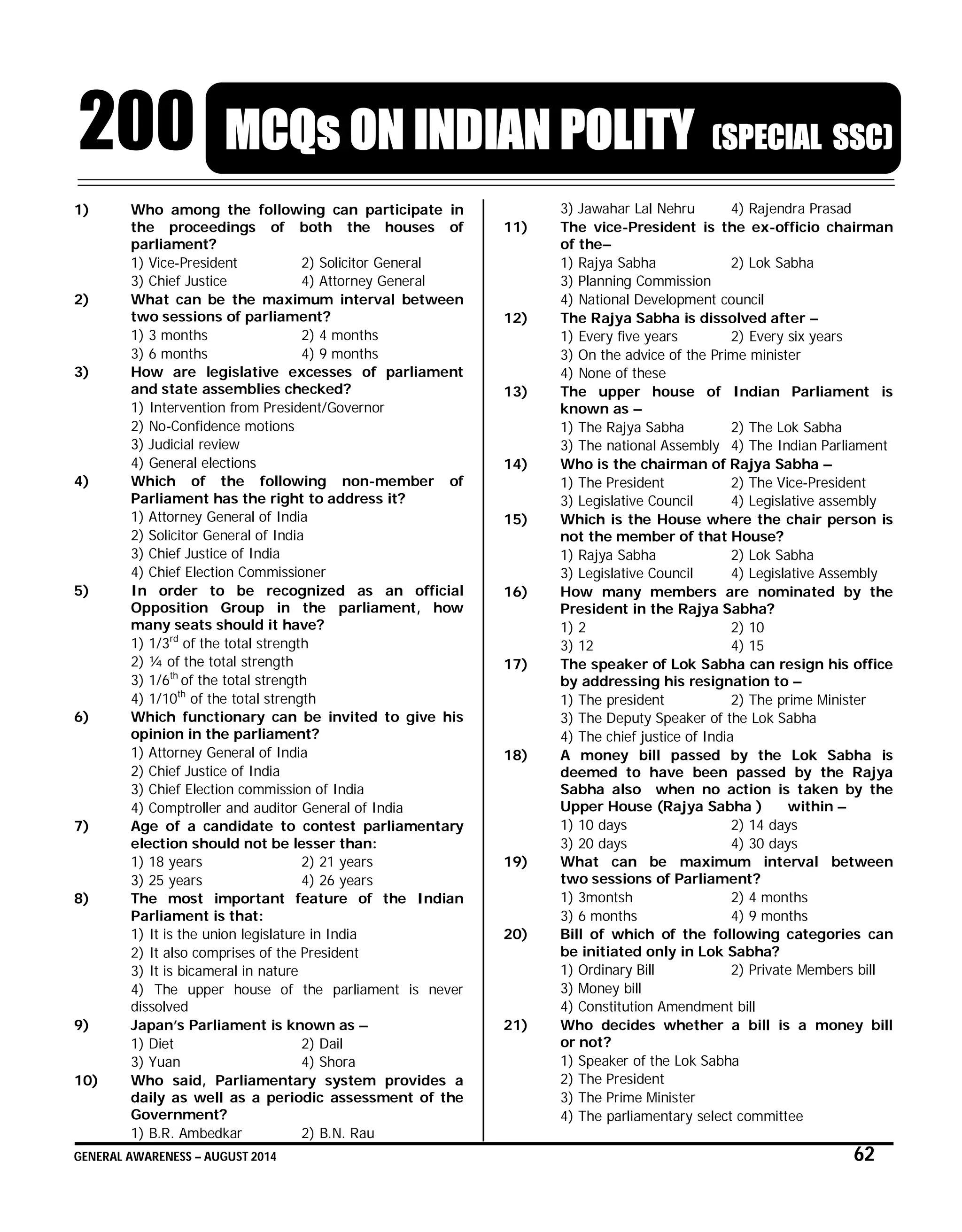 GENERAL AWARENESS – AUGUST 2014 62
200 MCQs ON INDIAN POLITY (SPECIAL SSC)
1) Who among the following can participate in
the proceedings of both the houses of
parliament?
1) Vice-President 2) Solicitor General
3) Chief Justice 4) Attorney General
2) What can be the maximum interval between
two sessions of parliament?
1) 3 months 2) 4 months
3) 6 months 4) 9 months
3) How are legislative excesses of parliament
and state assemblies checked?
1) Intervention from President/Governor
2) No-Confidence motions
3) Judicial review
4) General elections
4) Which of the following non-member of
Parliament has the right to address it?
1) Attorney General of India
2) Solicitor General of India
3) Chief Justice of India
4) Chief Election Commissioner
5) In order to be recognized as an official
Opposition Group in the parliament, how
many seats should it have?
1) 1/3rd
of the total strength
2) ¼ of the total strength
3) 1/6th
of the total strength
4) 1/10th
of the total strength
6) Which functionary can be invited to give his
opinion in the parliament?
1) Attorney General of India
2) Chief Justice of India
3) Chief Election commission of India
4) Comptroller and auditor General of India
7) Age of a candidate to contest parliamentary
election should not be lesser than:
1) 18 years 2) 21 years
3) 25 years 4) 26 years
8) The most important feature of the Indian
Parliament is that:
1) It is the union legislature in India
2) It also comprises of the President
3) It is bicameral in nature
4) The upper house of the parliament is never
dissolved
9) Japan’s Parliament is known as –
1) Diet 2) Dail
3) Yuan 4) Shora
10) Who said, Parliamentary system provides a
daily as well as a periodic assessment of the
Government?
1) B.R. Ambedkar 2) B.N. Rau
3) Jawahar Lal Nehru 4) Rajendra Prasad
11) The vice-President is the ex-officio chairman
of the–
1) Rajya Sabha 2) Lok Sabha
3) Planning Commission
4) National Development council
12) The Rajya Sabha is dissolved after –
1) Every five years 2) Every six years
3) On the advice of the Prime minister
4) None of these
13) The upper house of Indian Parliament is
known as –
1) The Rajya Sabha 2) The Lok Sabha
3) The national Assembly 4) The Indian Parliament
14) Who is the chairman of Rajya Sabha –
1) The President 2) The Vice-President
3) Legislative Council 4) Legislative assembly
15) Which is the House where the chair person is
not the member of that House?
1) Rajya Sabha 2) Lok Sabha
3) Legislative Council 4) Legislative Assembly
16) How many members are nominated by the
President in the Rajya Sabha?
1) 2 2) 10
3) 12 4) 15
17) The speaker of Lok Sabha can resign his office
by addressing his resignation to –
1) The president 2) The prime Minister
3) The Deputy Speaker of the Lok Sabha
4) The chief justice of India
18) A money bill passed by the Lok Sabha is
deemed to have been passed by the Rajya
Sabha also when no action is taken by the
Upper House (Rajya Sabha ) within –
1) 10 days 2) 14 days
3) 20 days 4) 30 days
19) What can be maximum interval between
two sessions of Parliament?
1) 3montsh 2) 4 months
3) 6 months 4) 9 months
20) Bill of which of the following categories can
be initiated only in Lok Sabha?
1) Ordinary Bill 2) Private Members bill
3) Money bill
4) Constitution Amendment bill
21) Who decides whether a bill is a money bill
or not?
1) Speaker of the Lok Sabha
2) The President
3) The Prime Minister
4) The parliamentary select committee
 
